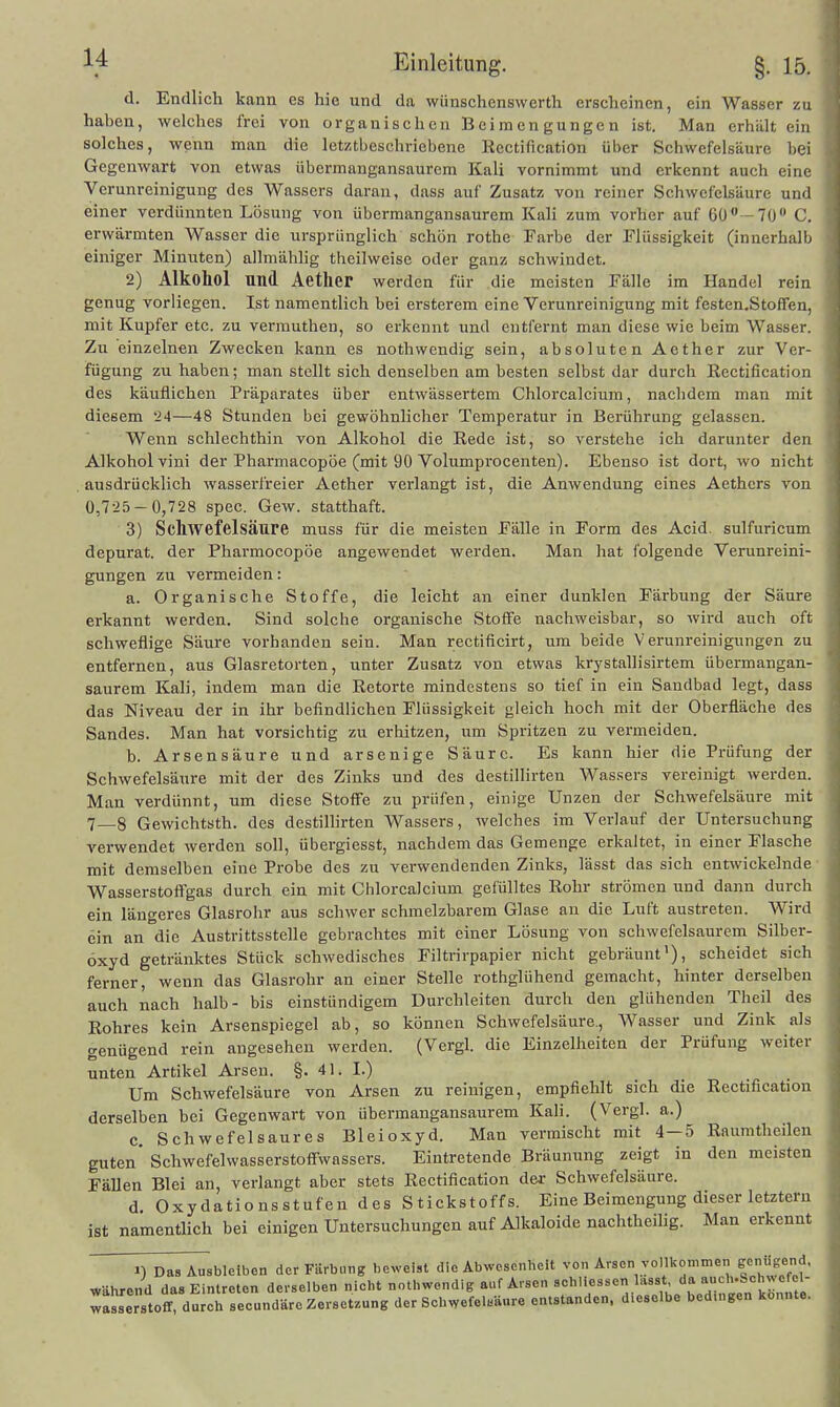 d. Endlich kann es hie und da wünschenswerth erscheinen, ein Wasser zu haben, welches frei von organischen Beimengungen ist. Man erhält ein solches, wenn man die letztbeschriebene Kcctification über Schwefelsäure bei Gegenwart von etwas übermangansaurem Kali vornimmt und erkennt auch eine Verunreinigung des Wassers daran, dass auf Zusatz von reiner Schwefelsäure und einer verdünnten Lösung von übermangansaurem Kali zum vorher auf 60—70 C. erwärmten Wasser die ursprünglich schön rothe Farbe der Flüssigkeit (innerhalb einiger Minuten) allniählig theilweise oder ganz schwindet. 2) Alkohol und Aether werden für die meisten Fälle im Handel rein genug vorliegen. Ist namentlich bei ersterem eine Verunreinigung mit festen.Stoffen, mit Kupfer etc. zu vermuthen, so erkennt und entfernt man diese wie beim Wasser. Zu einzelnen Zwecken kann es nothwendig sein, absoluten Aether zur Ver- fügung zu haben; man stellt sich denselben am besten selbst dar durch ßectification des käuflichen Präparates über entwässertem Chlorealcium, nachdem man mit diesem 'i4—48 Stunden bei gewöhnlicher Temperatur in Berührung gelassen. Wenn schlechthin von Alkohol die Rede ist, so verstehe ich darunter den AJkoholvini der Pharmacopöe (mit 90 Volumprocenten). Ebenso ist dort, wo nicht ausdrücklich wasserfreier Aether verlangt ist, die Anwendung eines Aethcrs von 0,7-25-0,728 spec. Gew. statthaft. 3) Schwefelsäure muss für die meisten Fälle in Form des Acid. sulfuricum depurat. der Pharmocopöe angewendet werden. Man hat folgende Verunreini- gungen zu vermeiden: a. Organische Stoffe, die leicht an einer dunklen Färbung der Säure erkannt werden. Sind solche organische Stoffe nachweisbar, so wird auch oft schweflige Säure vorhanden sein. Man rectificirt, um beide Verunreinigungen zu entfernen, aus Glasretorten, unter Zusatz von etwas krystallisirtem übermangan- saurem Kali, indem man die Retorte mindestens so tief in ein Sandbad legt, dass das Niveau der in ihr befindlichen Flüssigkeit gleich hoch mit der Oberfläche des Sandes. Man hat vorsichtig zu erhitzen, um Spritzen zu vermeiden. b. Arsensäure und arsenige Säure. Es kann hier die Prüfung der Schwefelsäure mit der des Zinks und des destillirten Was.sers vereinigt werden. Man verdünnt, um diese Stoff'e zu prüfen, einige Unzen der Schwefelsäure mit 7_8 Gewichtsth. des destillirten Wassers, welches im Verlauf der Untersuchung verwendet werden soll, übergiesst, nachdem das Gemenge erkaltet, in einer Flasche mit demselben eine Probe des zu verwendenden Zinks, lässt das sich entwickelnde Wasserstoffgas durch ein mit Cblorcalcium gefülltes Rohr strömen und dann durch ein längeres Glasrohr aus schwer schmelzbarem Glase au die Luft austreten. Wird ein an die Austrittsstelle gebrachtes mit einer Lösung von schwefelsaurem Silber- oxyd getränktes Stück schwedisches Filtrirpapier nicht gebräunt'), scheidet sich ferner, wenn das Glasrohr an einer Stelle rothglühend gemacht, hinter derselben auch nach halb- bis einstündigem Durchleiten durch den glühenden Theil des Rohres kein Arsenspiegel ab, so können Schwefelsäure., Wasser und Zink als genügend rein angesehen werden. (Vergl. die Einzelheiten der Prüfung weiter unten Artikel Arsen. §. 41. L) Um Schwefelsäure von Arsen zu reinigen, empfiehlt sich die Rectification derselben bei Gegenwart von übermangansaurem Kali. (Vergl. a.) 0, Schwefelsaures Bleioxyd. Man vermischt mit 4—5 Raumtheilen guten'Sehwefelwasserstoffwassers. Eintretende Bräunung zeigt in den meisten FäUen Blei an, verlangt aber stets Rectification der Schwefelsäure. d. Oxydationsstufen des Stickstoffs. Eine Beimengung dieser letztem ist namentlich bei einigen Untersuchungen auf Alkaloide nachtheilig. Man erkennt 1) Das Ausbleiben der Färbung beweist die Abwesenheit von Arsen vollkommen scnugend. während das Eintreten derselben nicht nothwondig auf Arsen schliessen lasst «»f «^''-S^h^cfcl- waJse Stoff durch secundäre Zersetzung der Schwefelsäure entstanden, dieselbe bedingen konnte.