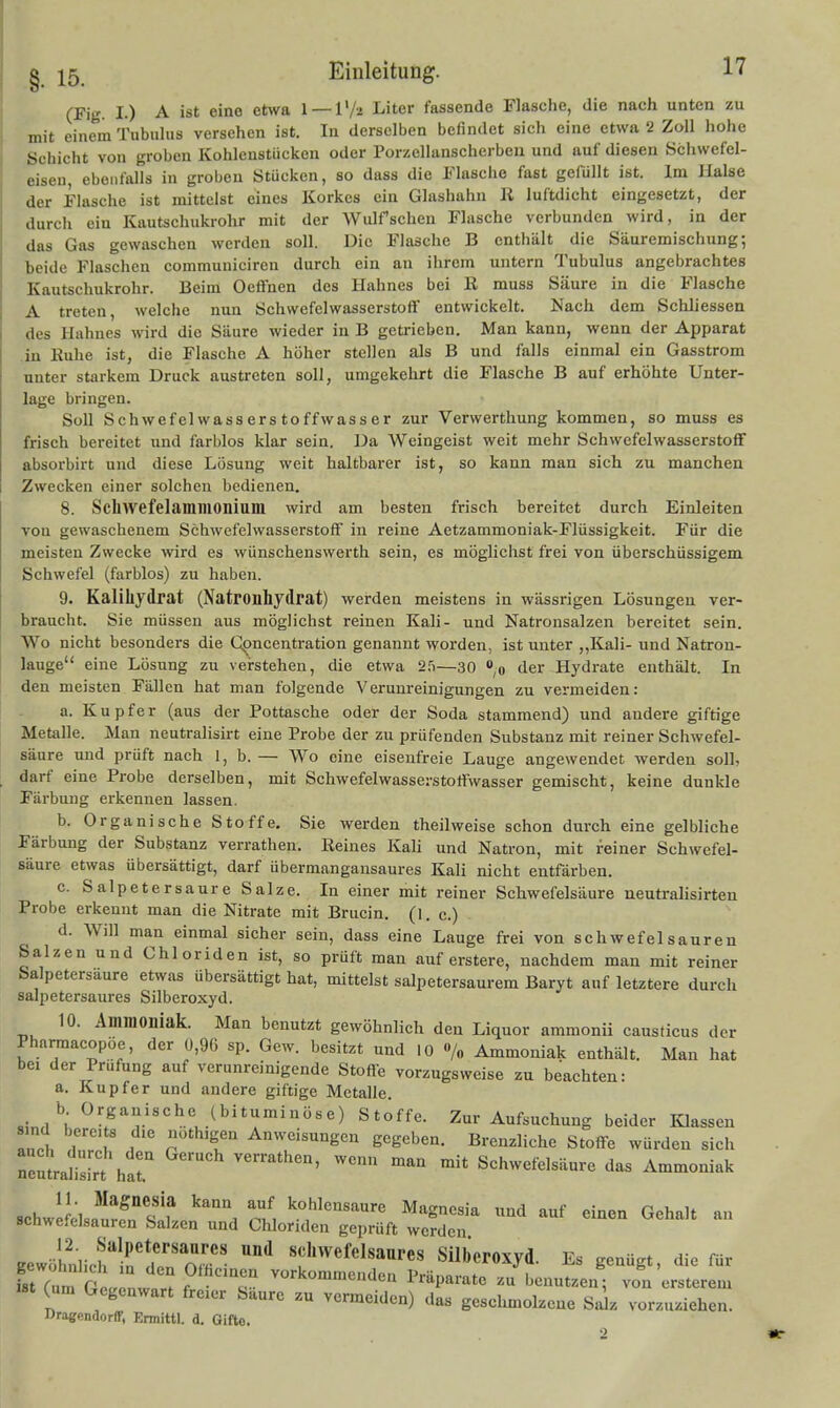 (Fig. I.) A ist eine etwa l — V/i Liter fassende Flasche, die nach unten zu mit einem Tubulus versehen ist. In derselben befindet sich eine etwa 2 Zoll hohe Schicht von groben Kohlenstücken oder Porzellanscherben und auf diesen Schwefel- eiseu, ebenfalls in groben Stücken, so dass die Flasche fast gefüllt ist. Im Halse der Flasche ist mittelst eines Korkes ein Glashahn Ii luftdicht eingesetzt, der durch ein Kautschukrohr mit der Wulfschen Flasche verbunden wird, in der das Gas gewaschen werden soll. Die Flasche B enthält die Säuremischung; beide Flaschen communiciren durch ein an ihrem untern Tubulus angebrachtes Kautschukrohr. Beim Oeffnen des Hahnes bei E muss Säure in die Flasche A treten, welche nun Schwefelwasserstoff entwickelt. Nach dem Schliessen des Hahnes wird die Säure wieder in B getrieben. Man kann, wenn der Apparat .in Euhe ist, die Flasche A hoher stellen als B und falls einmal ein Gasstrom unter starkem Druck austreten soll, umgekehrt die Flasche B auf erhöhte Unter- lage bringen. Soll Schwefelwasserstoffwasser zur Verwerthung kommen, so muss es frisch bereitet und farblos klar sein. Da Weingeist weit mehr Schwefelwasserstoff absorbirt und diese Lösung weit haltbai'er ist, so kann man sich zu manchen Zwecken einer solchen bedienen. 8. Schwefelammonium wird am besten frisch bereitet durch Einleiten von gewaschenem Schwefelwasserstoff in reine Aetzammoniak-Flüssigkeit. Für die meisten Zwecke wird es wünschenswerth sein, es möglichst frei von überschüssigem Schwefel (farblos) zu haben. 9. Kalihydrat (Natronhydrat) werden meistens in wässrigen Lösungen ver- braucht. Sie müssen aus möglichst reinen Kali- und Natronsalzen bereitet sein. Wo nicht besonders die C^ncentration genannt worden, ist unter ,,Kali- und Natron- lauge eine Lösung zu verstehen, die etwa 2.5—30 ,0 der Hydrate enthält. In den meisten Fällen hat man folgende Verunreinigungen zu vermeiden: a. Kupfer (aus der Pottasche oder der Soda stammend) und andere giftige Metalle. Man neutralisirt eine Probe der zu prüfenden Substanz mit reiner Schwefel- säure und prüft nach 1, b. — Wo eine eisenfreie Lauge angewendet werden soll, darf eine Probe derselben, mit Schwefelwasserstoffwasser gemischt, keine dunkle Färbung erkennen lassen. b. Organische Stoffe. Sie werden theilweise schon durch eine gelbliche Färbung der Substanz verrathen. Reines Kali und Natron, mit feiner Schwefel- säure etwas übersättigt, darf übermangansaures Kali nicht entfärben. c. Salpetersaure Salze. In einer mit reiner Schwefelsäure neutralisirten Probe erkennt man die Nitrate mit Brucin. (1. c.) d. Will man einmal sicher sein, dass eine Lauge frei von schwefelsauren Salzen und Chloriden ist, so prüft man auf erstere, nachdem man mit reiner Salpetersaure etwas übersättigt hat, mittelst salpetersaurem Baryt auf letztere durch salpetersaures Silberoxyd. 10. Ammoniak. Man benutzt gewöhnlich den Liquor ammonii causticus der Pharmacopöe, der 0,9G sp. Gew. besitzt und 10 «/„ Ammoniak enthält. Man hat bei der Prüfung auf verunreinigende Stoffe vorzugsweise zu beachten: a. Kupfer und andere giftige Metalle, «in,/; ^^f^/««^.« .^bi*'^'i«e) Stoffe. Zur Aufsuchung beider Klassen 8.nd bereits die nothigen Anweisungen gegeben. Brenzliche Stoffe würden sich nemraJ«^' ^'! ^'^ Schwefelsäure das Ammoniak 8chwe?elsa!rS's'f '^'^'i n/i kohlensaure Magnesia und auf einen Gehalt an schwefelsauren Salzen und Chloriden geprüft werden gewöl!i;,i;^ir*den oT' '''^ ««^^«f«l«aares Silberoxyd. Es genügt, die für fstTum at, nwt?f ^••'^«'«''^'l'^ l^räparate zu benutzen; von ersterem (um Gegenwart freier Saure zu vermeiden) das geschmolzene Saiz vorzuziehen. Oragenaorir, Ennittl. d. Gifto.