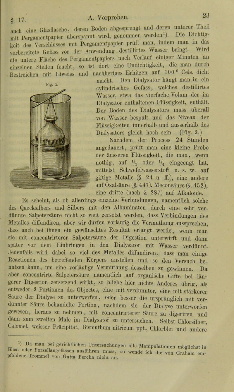 auch eine Glasflasche, deren Boden abgesprengt und deren unterer Theil mit Pergamentpapier überspannt wird, genommen werden')- Die Dichtig- keit des Verschlusses mit Pergamentpapier prüft man, indem man m das vorbereitete Gefäss vor der Anwendung destUlu-tes Wasser bringt. Wird die untere Fläche des Pergaraentpapiers nach Verlauf einiger Minuten an einzelnen SteUen feucht, so ist dort eine Undichtigkeit, die man durch Besti-eichen mit Eiweiss und nachheriges Erhitzen auf 100 Cels. dicht macht. Den Dialysator hängt man in ein cylindrisches Gefäss, welches destillirtes Wasser, etwa das vierfache Volum der im Dialysator enthaltenen Flüssigkeit, enthält. Der Boden des Dialysators muss überall von Wasser bespült und das Niveau der Flüssigkeiten innerhalb und ausserhalb des Dialysators gleich hoch sein. (Fig. 2.) Nachdem der Process 24 Stunden angedauert, prüft man eine kleine Probe der äusseren Flüssigkeit, die man, wenn nöthig, auf oder ^4 eingeengt hat, mittelst Schwefelwasserstoff u. s. w. auf giftige Metalle (§. 24 u. ff.), eine andere auf Oxalsäure (§. 447), Meconsäui-e (§. 452), . eine di'itte (nach §. 287) auf Alkaloide. Es scheint, als ob allerdings einzelne Verbindungen, namentlich solche des Quecksilbers und Silbers mit den Albuminaten durch eine sehr ver- dünnte Salpetersäure nicht so weit zersetzt werden, dass Verbindungen des Metalles diffundiren, aber wir dürfen vorläufig die Vermuthuug aussprechen, dass auch bei ihnen ein gewünschtes Resultat erlaugt werde', wenn man sie mit concentrirterer Salpetersäure der Digestion unterwirft und dann später vor dem Einbringen in den Dialysator mit Wasser verdünnt. Jedenfalls wird dabei so viel des Metalles diffundiren, dass man einige Reactionen des betreffenden Körpers anstellen und so den Versuch be- nutzen kann, um eine vorläufige Vermuthung desselben zu gewinnen. Da aber concenti-irte Salpetersäure namentlich auf organische Gifte bei län- gerer Digestion zersetzend wirkt, so bliebe hier nichts Anderes übrig, als entweder 2 Portionen des Objectes, eine mit verdünnter, eine mit stärkerer Säure der Dialyse zu unterwerfen, oder besser die ursprünglich mit ver- dünnter Säure behandelte Portion, nachdem sie der Dialyse unterworfen gewesen, heraus zu nehmen, mit concentrirterer Säure zu digeriren und dann zum zweiten Male im Dialysator zu untersuchen. Selbst Chlorsilber, Calomel, weisser Präcipitat, Bismuthum nitricum ppt., Chlorblei und andere >) Da man bei gerichtlichen Untersuchungen alle Manipulationen möglichst in url T ausfuhren muss, so wende ich die von Graham em- pfohlene Trommel von Gutta Percha nicht an.