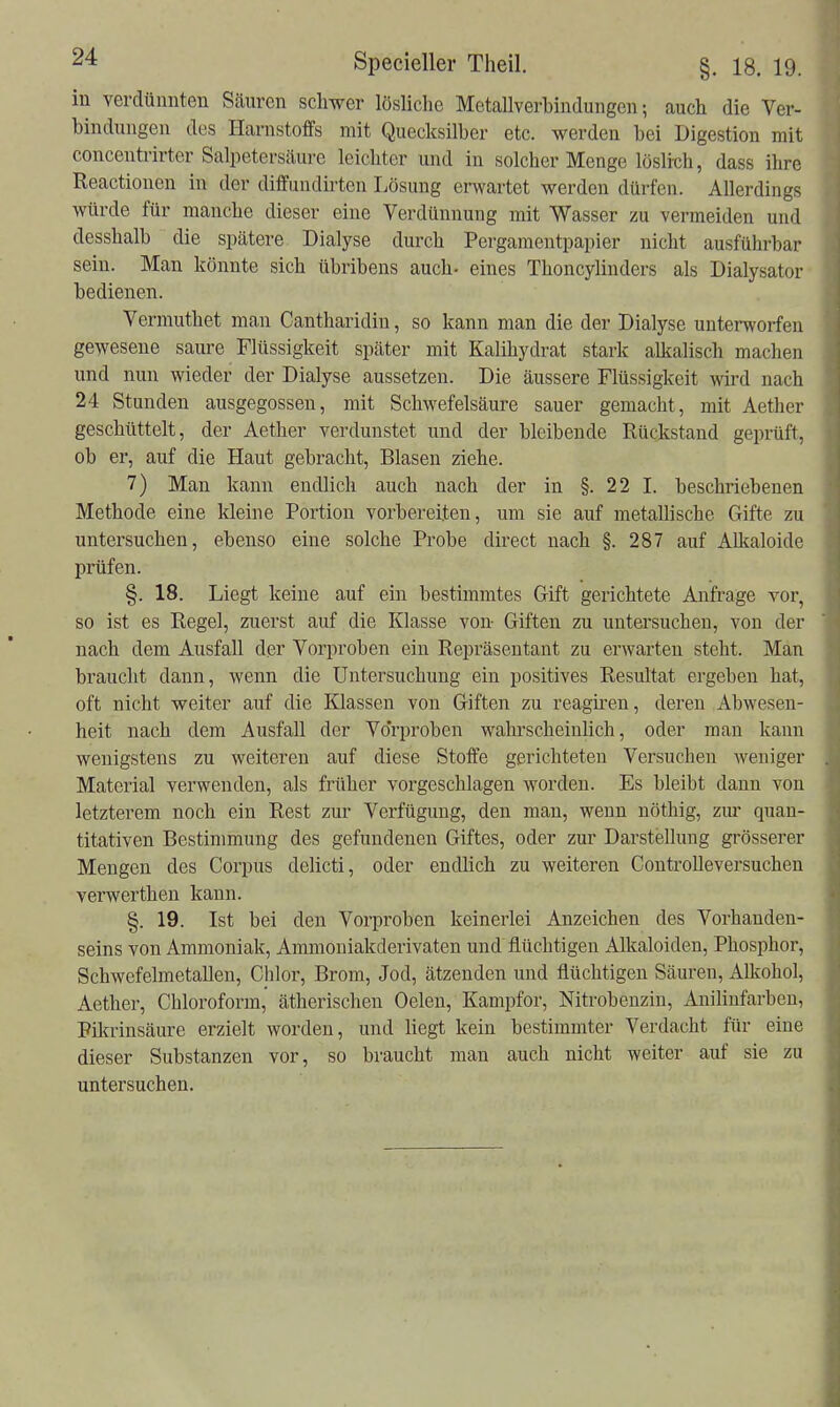 in verdünnten Säuren schwer lösliche MetaUverbindungen; auch die Ver- bindungen des Harnstoffs mit Quecksilber etc. werden bei Digestion mit concenü-irter Salpeterscäure leichter und in solcher Menge löslicli, dass ihre Reactionen in der diffundirten Lösung erwartet werden dürfen. Allerdings würde für manche dieser eine Verdünnung mit Wasser zu vermeiden und desshalb die spätere Dialyse durch Pergamentpapier nicht ausführbar sein. Man könnte sich übribens auch- eines Thoncylinders als Dialysator bedienen. Vermuthet man Cantharidin, so kann man die der Dialyse unterworfen gewesene saure Flüssigkeit später mit Kalihydrat stark alkalisch machen und nun wieder der Dialyse aussetzen. Die äussere Flüssigkeit wird nach 24 Stunden ausgegossen, mit Schwefelsäure sauer gemacht, mit Aether geschüttelt, der Aether verdunstet und der bleibende Rückstand geprüft, ob er, auf die Haut gebracht, Blasen ziehe. 7) Man kann endlich auch nach der in §.22 I. beschriebenen Methode eine kleine Portion vorbereiten, um sie auf metallische Gifte zu untersuchen, ebenso eine solche Probe direct nach §. 287 auf Alkaloide prüfen. §. 18. Liegt keine auf ein bestimmtes Gift gerichtete Anfrage vor, so ist es Regel, zuerst auf die Klasse von Giften zu untersuchen, von der nach dem Ausfall der Vorproben ein Repräsentant zu erwarten steht. Man braucht dann, wenn die Untersuchung ein positives Resultat ergeben hat, oft nicht weiter auf die Klassen von Giften zu reagiren, deren Abwesen- heit nach dem Ausfall der Vorproben wahrscheinlich, oder man kann wenigstens zu weiteren auf diese Stoffe gerichteten Versuchen weniger Material verwenden, als früher vorgeschlagen worden. Es bleibt dann von letzterem noch ein Rest zur Verfügung, den man, wenn nöthig, zur quan- titativen Bestimmung des gefundenen Giftes, oder zur Darstellung grösserer Mengen des Corpus delicti, oder endlich zu weiteren ControUeversuchen verwerthen kann. §. 19. Ist bei den Vorproben keinerlei Anzeichen des Vorhanden- seins von Ammoniak, Ammouiakderivaten und flüchtigen Alkaloiden, Phosphor, Schwefelmetallen, Chlor, Brom, Jod, ätzenden und flüchtigen Säuren, xllkohol, Aether, Chloroform, ätherischen Oelen, Kampfer, Nitrobenzin, Anilinfarben, Pikrinsäure erzielt worden, und liegt kein bestimmter Verdacht für eine dieser Substanzen vor, so braucht man auch nicht weiter auf sie zu untersuchen.