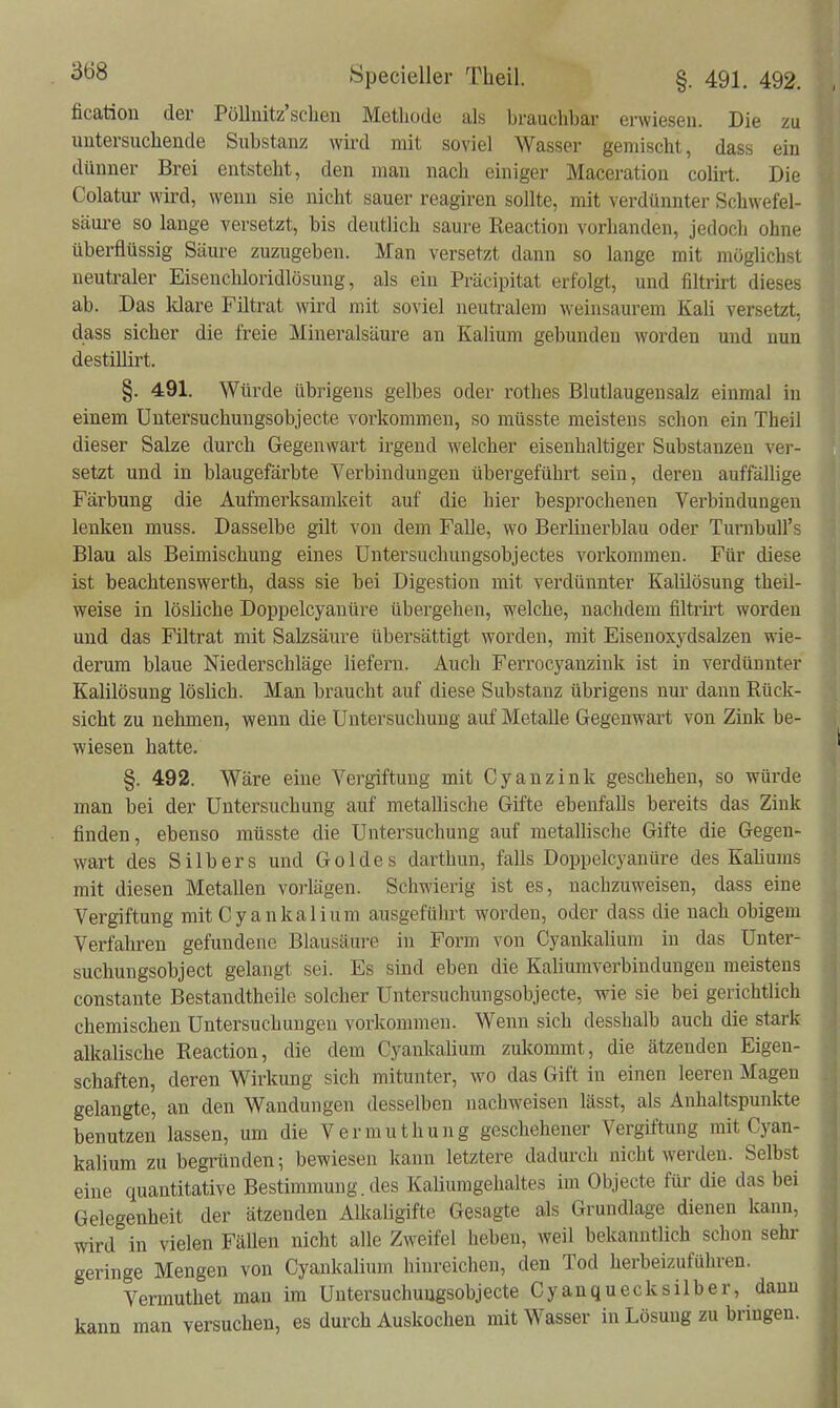 fication der PöUnitz'scbeu Metliode als brauchbar erwiesen. Die zu untersuchende Substanz wird mit soviel Wasser gemischt, dass ein dünner Brei entsteht, den man nach einiger Maceration colirt. Die Colatur wird, wenn sie nicht sauer reagiren sollte, mit verdünnter Schwefel- säui-e so lange versetzt, bis deutlich saure Reaction vorhanden, jedoch ohne überflüssig Säiu-e zuzugeben. Man versetzt dann so lange mit möglichst neutraler Eisenchloridlösung, als ein Präcipitat erfolgt, und filtrirt dieses ab. Das Mare Filtrat wird mit soviel neutralem weinsaurem Kali versetzt, dass sicher die freie Mineralsäure an Kalium gebunden worden und nun destillirt. §. 491. Würde übrigens gelbes oder rothes Blutlaugen salz einmal in einem üntersuchuugsobjecte voi-ltommen, so müsste meistens schon ein Theil dieser Salze durch Gegenwart irgend welcher eisenhaltiger Substanzen ver- setzt und in blaugefärbte Verbindungen übergeführt sein, deren auffällige Färbung die Aufmerksamkeit auf die hier besprochenen Verbindungen lenken muss. Dasselbe gilt von dem FaDe, wo Berlinerblau oder TurnbuU's Blau als Beimischung eines Untersuchungsobjectes vorkommen. Für diese ist beachtenswerth, dass sie bei Digestion mit verdünnter Kalilösung theil- weise in lösliche Doppelcyanüre übergehen, welche, nachdem filtrirt worden und das Filtrat mit Salzsäure übersättigt worden, mit Eisenoxydsalzen wie- derum blaue Niederschläge liefern. Auch Ferrocyanziuk ist in verdünnter Kalilösung löslich. Man braucht auf diese Substanz übrigens nur dann Rück- sicht zu nehmen, wenn die Untersuchung auf Metalle Gegenwart von Zink be- wiesen hatte. §. 492. Wäre eine Vergiftung mit Cyanzink geschehen, so würde man bei der Untersuchung auf metallische Gifte ebenfalls bereits das Zink finden, ebenso müsste die Untersuchung auf metallische Gifte die Gegen- wart des Silbers und Goldes darthun, falls Doppelcyanüre des Kaüums mit diesen Metallen voi'lägen. Schwierig ist es, nachzuweisen, dass eine Vergiftung mit Cyankalium ausgeführt worden, oder dass die nach obigem Verfahren gefundene Blausäure in Form von Cyankalium in das Unter- suchungsobject gelangt sei. Es sind eben die Kaliumverbindungen meistens constante Bestandtheile solcher Untersuchungsobjecte, wie sie bei gerichtlich chemischen Untersuchungen vorkommen. Wenn sich desshalb auch die stark alkalische Reaction, die dem Cyankalium zulcommt, die ätzenden Eigen- schaften, deren Wirkung sich mitunter, wo das Gift in einen leeren Magen gelangte, an den Wandungen desselben nachweisen lässt, als Anhaltspunkte benutzen lassen, um die Vermuthung geschehener Vergiftung mit Cyan- kalium zu begründen; bewiesen kann letztere dadiu-ch nicht werden. Selbst eine quantitative Bestimmung, des Kaliumgehaltes im Objecte für die das bei Gelegenheit der ätzenden Alkaligifte Gesagte als Grundlage dienen kann, wird in vielen FäUen nicht alle Zweifel heben, weil bekanntlich schon sehr geringe Mengen von Cyankalium hinreichen, den Tod herbeizuführen. Vermuthet man im Üntersuchuugsobjecte Cyanquecksilber, dann kann man versuchen, es durch Auskochen mit Wasser in Lösung zu bringen.