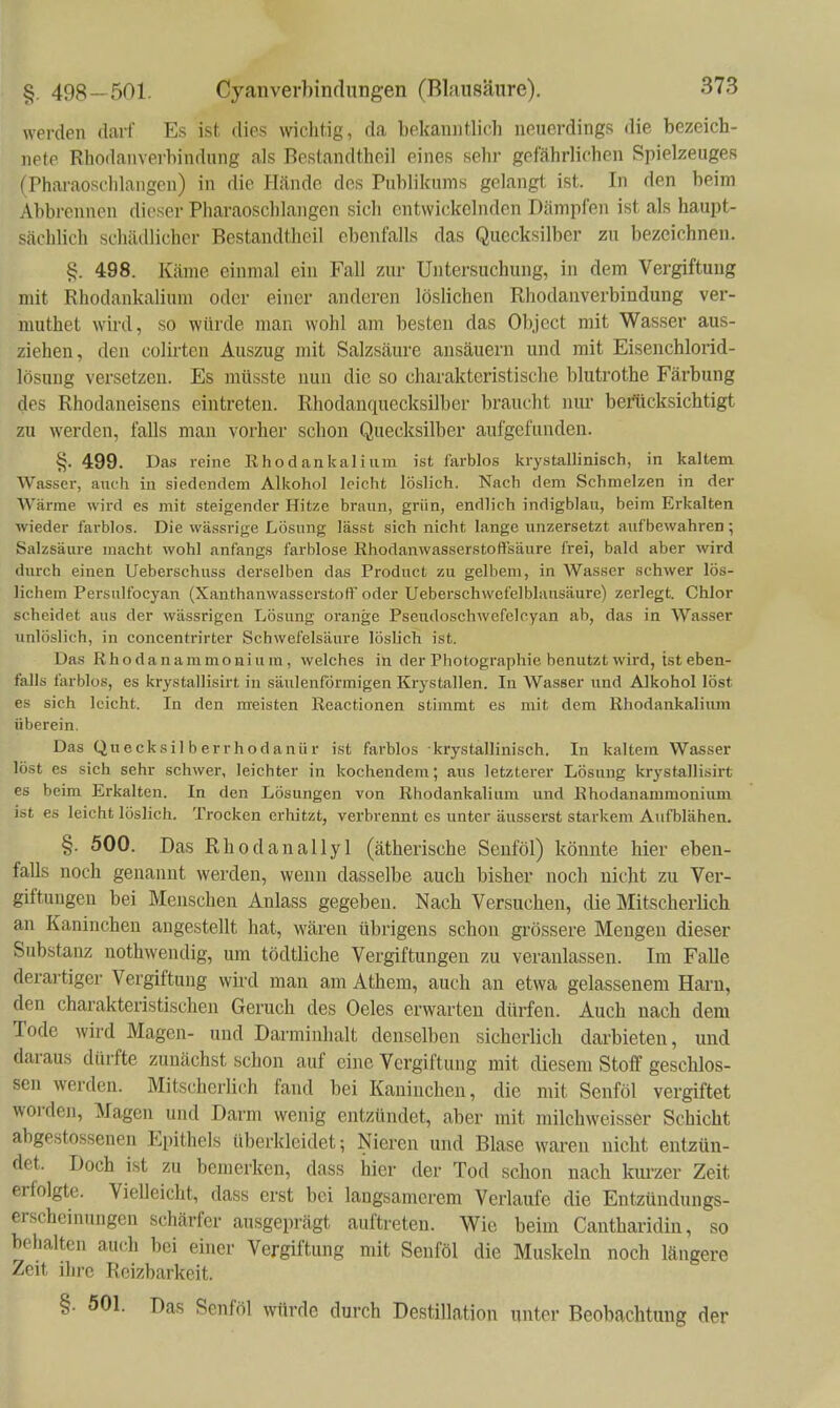 werden darf Es ist dies wichtig, da bekanntlich neuerdings die bezeich- nete Rhodanverbindung als Bestandtheil eines sehr gefährlichen Spielzeuges (Pharaoschlangcn) in die H<ände des Publikums gelangt ist. In den beim Abbrennen dieser Pharaoschlangen sich entwickelnden Dämpfen ist als haupt- sächlich schädlicher Bestandtheil ebenfalls das Quecksilber zu bezeichnen. §. 498. Käme einmal ein Fall zur Untersuchung, in dem Vergiftung mit Rhodankalium oder einer anderen löslichen Rhodanverbindung ver- muthet wird, so würde man wohl am besten das Object mit Wasser aus- ziehen, den colii-ten Auszug mit Salzsäure ansäuern und mit Eisenchlorid- lösung versetzen. Es müsste nun die so charakteristische blutrothe Färbung des Rhodaneisens eintreten. Rhodanquccksilber braucht niu- beilicksichtigt zu werden, falls man vorher schon Quecksilber aufgefunden. §. 499. Das reine Rhodankalium ist farblos krystallinisch, in kaltem Wasser, auch in siedendem Alkohol leicht löslich. Nach dem Schmelzen in der Wärme wird es mit steigender Hitze braun, grün, endlich indigblau, beim Erkalten wieder farblos. Die wässrige Lösung lässt sich nicht lange unzersetzt aufbewahren ; Salzsäure macht wohl anfangs farblose Ehodanwasserstoßsäure frei, bald aber wird durch einen Ueberschuss derselben das Product zu gelbem, in Wasser schwer lös- lichem Persulfocyan (Xanthanwasserstoflf oder Ueberschwefelbliiusäure) zerlegt. Chlor scheidet aus der wässrigen Lösung orange Pseudoschwefelcyan ab, das in Wasser unlöslich, in concentrirter Schwefelsäure löslich ist. Das Rhodanammonium, welches in der Photographie benutzt wird, ist eben- falls farblos, es krystallisirt in säulenförmigen Krystallen. In Wasser und Alkohol löst es sich leicht. In den meisten Reactionen stimmt es mit dem Rhodankaliimi überein. Das Quecksilberrhodanür ist farblos krystallinisch. In kaltem Wasser löst es sich sehr schwer, leichter in kochendem; aus letzterer Lösung krystallisirt es beim Erkalten. In den Lösungen von Rhodankalium und Rhodanammonium ist es leicht löslich. Trocken erhitzt, verbrennt es unter äusserst starkem Aufblähen. §. 500. Das Rhodanallyl (ätherische Seuföl) könnte hier eben- falls noch genannt werden, wenn dasselbe auch bisher noch nidit zu Ver- giftungen bei Menschen Anlass gegeben. Nach Versuchen, die Mitscherlich an Kaninchen angestellt hat, wären übrigens schon grössere Mengen dieser Substanz nothwendig, um tödtliche Vergiftungen zu veranlassen. Im Falle derartiger Vergiftung wird man am Athem, auch an etwa gelassenem Hai-n, den charakteristischen Geruch des Oeles erwarten dürfen. Auch nach dem Tode wird Magen- und Darminhalt denselben sicherlich darbieten, und daraus dürfte zunächst schon auf eine Vergiftung mit diesem Stoff geschlos- sen werden. Mitscherlich fand bei Kaninchen, die mit Senföl vergiftet worden, Magen und Darm wenig entzündet, aber mit milchweisser Schicht abgestossenen Epithels überkleidet; Nieren und Blase waren nicht entzün- det. Doch ist zu bemerken, dass hier der Tod schon nach kui-zer Zeit erfolgte. Vielleicht, dass erst bei langsamerem Verlaufe die Entzündungs- erscheinungcn schärfer ausgeprägt auftreten. Wie beim Cantharidin, so behalten auch bei einer Vergiftung mit Senföl die Muskeln noch längere Zeit ihre Reizbarkeit. §• 501. Das Senföl würde durch Destillation unter Beobachtung der