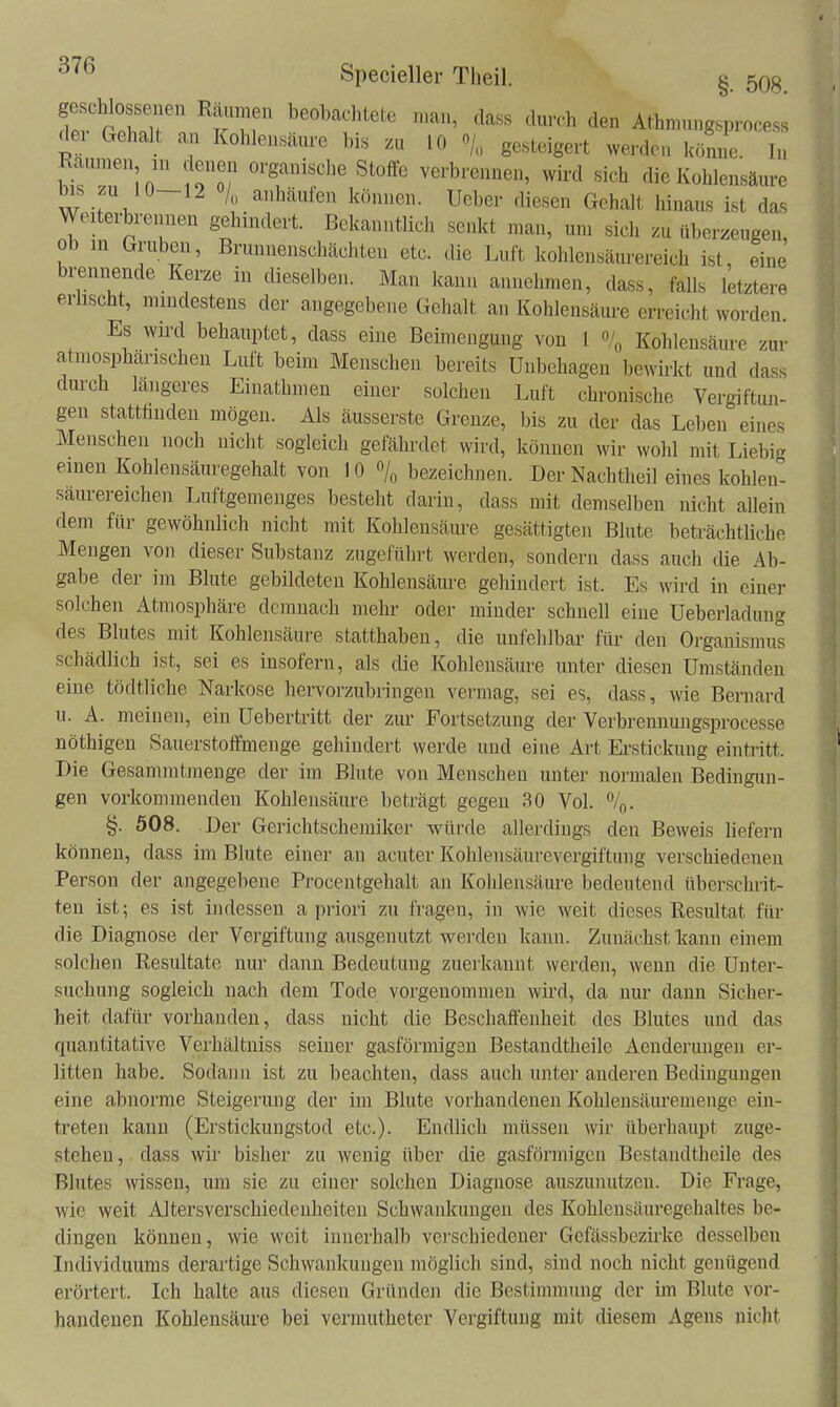 dei Gehalt an Kohlonsänre bis zu 10 o/., gesteigert werdei. könne. In ' Toi ''T'f' verbrennen, wird sich die Kohlensäure w '^^'^^ß Ueber diesen Gehalt hinaus ist das Weiterbrennen gehindert. Bekanntlich senkt man, um sich zu überzeugen, ob in Gruben, Brunnenschächten etc. die Luft kohlensäurereich ist, eine brennende Kerze in dieselben. Man kann annehmen, dass, falls letztere erlischt, mindestens der angegebene Gehalt an Kohlensäure erreicht worden. Es wird behauptet, dass eine Beimengung von l % Kohlensäure zur atmosphärischen Luft beim Menschen bereits Unbehagen bewirkt und dass durch längeres Einathmen einer solchen Luft chronische Vergiftun- gen stattfinden mögen. Als äusserste Grenze, bis zu der das Leben eines Menschen noch nicht sogleich gefährdet wird, können wir wohl mit Liebig einen Kohlensäuregehalt von 10 /o bezeichnen. Der Nachtheil eines kohlen^ säurereichen Luftgemenges besteht darin, dass mit demselben nicht allein dem für gewöhnlich nicht mit Kohlensäure gesättigten Blute beträchtliche Mengen von dieser Substanz zugeführt werden, sondern dass auch die Ab- gabe der im Blute gebildeten Kohlensäure gehindert ist. Es wird in einer solchen Atmosphäre demnach mehi- oder minder schnell eine Ueberladung des Blutes mit Kohlensäure statthaben, die unfehlbar für den Organismus schädlich ist, sei es insofern, als die Kohlensäure unter diesen Umständen eine tödtliche Narkose hervorzubringen vermag, sei es, dass, wie Bernard u. A. meinen, ein Uebertritt der zur Fortsetzung der Verbrennungsprocesse nöthigen Sauerstoffmenge gehindert werde und eine Art Erstickung eintritt. Die Gesammtmenge der im Blute von Menschen unter normalen Bedingun- gen vorkommenden Kohlensäure beträgt gegen 30 Vol. %. §. 508. Der Gerichtschemiker würde allerdings den Beweis liefern können, dass im Blute einer an acuter Kohlensäurevergiftung verschiedenen Person der angegebene Procentgehalt an Kolilensäm-e bedeutend überschrit- ten ist; es ist indessen a priori zu fragen, in wie weit dieses Resultat für die Diagnose der Vergiftung ausgenutzt werden kann. Zunächst kann einem solchen Resultate nur dann Bedeutung zuerkannt werden, wenn die Unter- suchung sogleich nach dem Tode vorgenommen wird, da nur dann Sicher- heit dafür vorhanden, dass nicht die Beschaffenheit des Blutes und das quantitative Verhältniss seiner gasförmigsn Bestandtheile Aenderungen er- litten habe. Sodann ist zu beachten, dass auch unter anderen Bedingungen eine abnorme Steigerung der im Blute vorhandenen Kohlensäuremenge ein- treten kann (Erstickungstod etc.). Endlich müssen wir überhaupt zuge- stehen , dass wir bisher zu wenig über die gasförmigen Bestandtheile des Blutes wissen, um sie zu einer solchen Diagnose auszunutzen. Die Frage, wie weit Altersverschiedenheiteu Schwaiilfungeu des Kohleusäuregehaltes be- dingen können, wie weit innerhalb verschiedener Gcfässbezii-ke desselben Individuums derartige Schwankungen möglich sind, sind noch nicht genügend erörtert. Ich halte aus diesen Gründen die Bestimmung der im Blute vor- handenen Kohlensäure bei vermutheter Vergiftung mit diesem Agens nicht