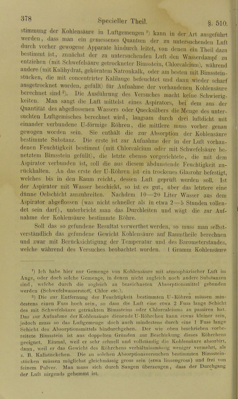 Stimmung der Kohlensäure in Luftgemengen ') kann in der Art ausgeführt werden, dass man ein gemessenes Quantum der zu untersuchenden Luft durch vorher gewogene Apparate hindurcli leitet, von denen ein Theil dazu bestimmt ist, zunächst der zu untersuchenden Luft den Wasserdampf zu entziehen (mit Schwefelsäm-e getrockneter Bimsstein, Chlorcalcium), während andere (mit Kalihyilrat, gekörntem Natroiüvalk, oder am besten mit ßimssteiu- stücken, die mit concentrirter Kalilauge befeu(;htet und dann wieder scharf ausgetrocknet worden, gefüllt) für Aufnahme der vorhandenen Kohlensäure berechnet sind 2). Die Ausführung des Versuches macht keine Schwierig- keiten. Man saugt die Luft uuttelst eines Aspirators, bei dem aus der Quantität des abgeflossenen Wassers oder Quecksilbers die Menge des unter- suchten Luftgemisches berechnet wütI, langsam dm-ch drei luftdicht mit einander verbundene U-förmige Röhren, die mittlere muss vorher genau gewogen worden sein. Sie enthält die zur Absorption der Kohlensäm-e bestimmte Substanz. Die erste ist zur Aufnahme der in der Luft vorhau- denen Feuchtigkeit bestimmt (mit Chlorcalcium oder mit Schwefelsäm-e bcr netztem Bimsstein gefüllt), die letzte ebenso vorgerichtete, die mit dem Aspirator verbunden ist, soll die aus diesem abdunstende Feuchtigkeit zu- rückhalten. An das erste der U-Röhren ist ein trockenes Glasrohr befestigt, welches bis in den Raum reicht, dessen Luft geprüft werden soll. Ist der Aspirator mit Wasser beschickt, so ist es gut, über das letztere eine dünne Oelschicht auszubreiten. Nachdem 10—20 Liter Wasser aus dem Aspirator abgeflossen (was nicht schneller als in etwa 2—5 Stunden vollen- det sein darf), unterbricht man das Durchleiten und wägt die zur Auf- nahme der Kohlensäure bestimmte Röhre. Soll das so gefundene Resultat vcrwerthet werden, so muss man selbst- verständlich das gefundene Gewicht Kohlensäure auf Raumtheile berechnen und zwar mit Berücksichtigung der Temperatur und des Barouieterstaudes, welche während des Versuches beobachtet worden, l Gramm Kohlensäure ') Ich habe hier nur Gemenge von Kohlensäure mit atmosphärischer Luft im Auge, oder doch solche Gemenge, in denen nicht zugleich noch andere Substanzen sind, welche durch die sogleich zu bezeichneten Absorptionsmittel gebunden werden (SchwefelwasserstoH, Chlor etc.). ^) Die zur Entfernung der Feuchtigkeit bestimmten U-Röhren müssen min- destens einen Fuss hoch sein, so dass die Luft eine etwa 2 Fuss lange Schicht des mit Schwefelsäure getränkten Bimssteins oder Chlorcalciums zu passiren hat. Das zur Aufnahme der Kohlensäiue dienende U-Röhrclien kann etwas kleiner sein, jedoch muss so das Luftgemenge docii auch mindestens durch eine 1 Fuss lauge Schicht des Ahsorptionsmittels hindurchgehen. Der wie oben beschrieben vorbe- reitete Bimsstein ist aus doppelten Gründen zur Beschickung dieses Röhrchens geeignet. P2inmal, weil er sehr schnell nnil vollständig die Kohlensäure absorbirt, dann, weil er das Gewicht des Röhrchens verhältnissmässig weniger vermehrt, als z. B. Kalistückchcn. Die zu solchen Absorptionsversuchen bestimmten Bimsstcin- stücken müssen möglichst gleiclimässig gross sein (etwa liiisengross) und frei von feinem Pulver. Man muss sicli durch Saugen überzeugen, dass der Durchgang der Luft nirgends gehemmt ist.