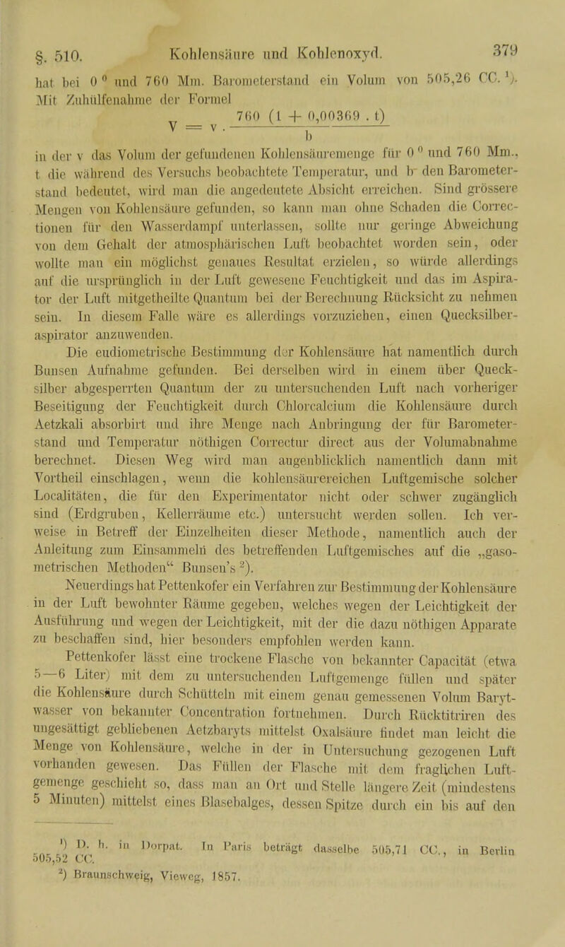 hat bei 0  und 760 Mm. Baronieterstaud ein Volum von 505,26 CC. ^j. 3Iit Zuhülfenahnie der Formel 760 (l + 0,00369 . t) V = V. ^ in der v das Volum der gefundenen Kohlensäuremenge für 0  nnd 760 Mm., t die während des Versuchs beobachtete Temperatur, und b den Barometer- stand bedeutet, wird man die angedeutete Absiclit erreichen. Sind grössere Mengen von Kohlensäure gefunden, so kann man ohne Schaden die Gorrec- tiouen für den Wasserdampf unterlassen, sollte niu- geringe Abweichung von dem Gehalt der atmosphärischen Luft beobachtet worden sein, oder wollte man ein möglichst genaues Resultat erzielen, so würde allerdings auf die ursprünglich in der Luft gewesene Feuchtigkeit und das im Aspii-a- tor der Luft mitgetheilte Quantum bei der Berechnung Rücksicht zu nehmen sein. In diesem Falle wäre es allerdings vorzuziehen, einen Quecksüber- aspiratoi' anzuwenden. Die eudiometrische Bestinmmng d>jr ICohlensäuve hat namentlich durch Bunsen Aufnahme gefunden. Bei derselben wird in einem über Queck- silber abgesperrten Quantum der zu untersuchenden Luft nach vorheriger Beseitigung der Feuchtigkeit durch Chlorcalcium die KohlensäiU'e durch Aetzkali absorbirt und ihre Menge nach Anbringung der für Barometer- stand und Temperatur nöthigen Correctur direct aus der Volumabnahme berechnet. Diesen Weg wird man augenblicklich namentlich dann mit Vortheil einschlagen, wenn die kohlensäurereichen Luftgemische solcher Localitäten, die für den Experimentator nicht oder schwer zugänglich sind (Erdgrubeu, Kellerräume etc.) untersucht werden sollen. Ich ver- weise in Betreff der Einzelheiten dieser Methode, namentlich auch der Anleitung zum Einsanmielri des betreffenden Luftgemisches auf die „gaso- metrischen Methoden Bunseu's ^). Neuerdings hat Pettenkofer ein Verfahren zur Bestimmung der Kohlensäure in der Luft bewohnter Räume gegeben, welches wegen der Leichtigkeit der Ausführung und wegen der Leichtigkeit, mit der die dazu nöthigen Apparate zu beschaffen sind, hier besonders empfohlen werden kann. Pettenkofer lässt eine trockene Flasche von bekannter Capacität (etwa 5—6 Literj mit dem zu untersuchenden Luftgemenge füllen und später die Kohlensäure durch Schütteln mit einem genau gemessenen Volum Baryt- wasser von bekannter Concentration fortnehmen. Durch Rücktitrii-en des ungesättigt gebliebenen Aetzbaryts mittelst Oxalsäure findet man leicht die Menge von Kohlensäure, welche in der in Untersuchung gezogenen Luft vorhanden gewesen. Das Füllen der Flasche mit dem fraglichen Luft- gemenge geschieht so, dass man an Ort und Stelle längere Zeit (mindestens 5 Minuten) mittelst eines Blasebalges, dessen Spitze durch ein bis auf den •) D. h. in Dorpiit. In Paii.s beträgt dasselbe 5ü.5,71 CO., in Berlin ovo,b2 CC. ^) Braiinschweig, Viewcg, 1857.