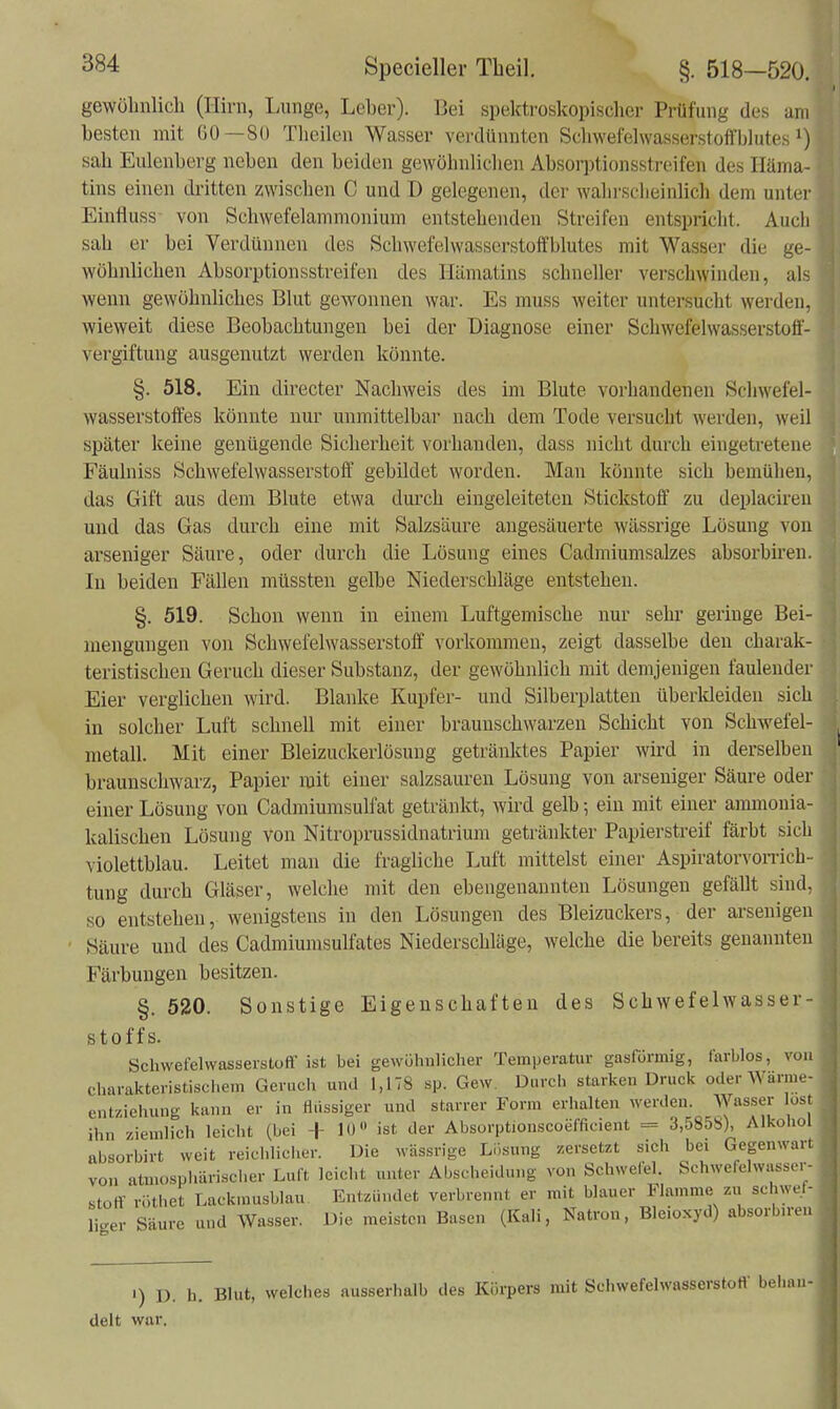 gewöhnlicli (Hirn, Lunge, Leber). Bei spektroskopischer Prüfung des am besten mit Gü—SO Theilen Wasser verdünnten Schwerelwasserstolfblutes sah Eulenberg neben den beiden gewöhnlichen Absorptionsstreifen des Iläma- tins einen dritten zwischen C und D gelegenen, der wahrscheinlich dem unter Einfluss von Schwefelammonium entstehenden Streifen entspricht. Auch sah er bei Verdünnen des Schwefel Wasserstoff blutes mit Wasser die ge- wöhnlichen Absorptionsstreifen des Iliimatins schneller verschwinden, als wenn gewöhnliches Blut gewonnen war. Es muss weiter untersucht werden, wieweit diese Beobachtungen bei der Diagnose einer Schwefelwasserstoff- vergiftung ausgenutzt werden könnte. §. 518. Ein directer Nachweis des im Blute vorhandenen Schwefel- wasserstoffes könnte nur unmittelbar nach dem Tode versucht werden, weil später keine genügende Sicherheit vorhanden, dass nicht durch eingetretene Fäulniss Schwefelwasserstoff gebildet worden. Man könnte sich bemühen, das Gift aus dem Blute etwa durch eingeleiteten Stickstoff zu deplaciren und das Gas durch eine mit Salzsäure augesäuerte wässrige Lösung von arseniger Säure, oder durch die Lösung eines Cadmiumsalzes absorbireu. In beiden Fällen müssten gelbe Niederschläge entstehen. §. 519. Schon wenn in einem Luftgemische nur sehr geringe Bei- mengungen von Schwefelwasserstoff vorkommen, zeigt dasselbe den charak- teristischen Geruch dieser Substanz, der gewöhnlich mit demjenigen faulender Eier verglichen wird. Blanke Kupfer- und Silberplatten überkleiden sich in solcher Luft schnell mit einer braunschwarzen Schicht von Schwefel- metall. Mit einer Bleizuckerlösung getränktes Papier wird in derselben braunschwarz, Papier mit einer salzsauren Lösung von arseniger Säure oder einer Lösung von Cadmiumsulfat getränkt, wird gelb; ein mit einer ammonia- kalischen Lösung von Nitroprussidnatrium getränkter Papierstreif färbt sich violettblau. Leitet man die fragliche Luft mittelst einer Aspiratorvonüch- tung durch Gläser, welche mit den ebengenannten Lösungen gefällt sind, so entstehen, wenigstens in den Lösungen des Bleizuckers, der arsenigen Säure und des Cadmiumsulfates Niederschläge, welche die bereits genannten Färbungen besitzen. §. 520. Sonstige Eigenschaften des Schwefelwasser- stoffs. Schwefelwasserstoff ist bei gewühnlicher Temperatur gasfürmig, farblos, von charakteristischem Geruch und 1,178 sp. Gew. Durch starken Druck oder Wänue- entziehung kann er in flüssiger und starrer Form erhalten werden. Wasser lost ihn ziemlich leicht (bei + lU ist der Absorptionscoefficient = 3,5858), Alkohol absorbirt weit reichlicher. Die wässrige Ll.sung zersetzt sich bei Gegenwart von atmosphärischer Luft leicht unter Abscheidung von Schwefel. Schwefelwasser- stoff ri-.thet Lackmusblau Entzündet verbrennt er mit blauer Flamme zu schwel- liger Säure und Wasser. Die meisten Basen (Kali, Natron, Bleioxyd) absorbn-en ') D. h. Blut, welches ausserhalb des Körpers mit Schwefelwasserstott' behan- delt war.