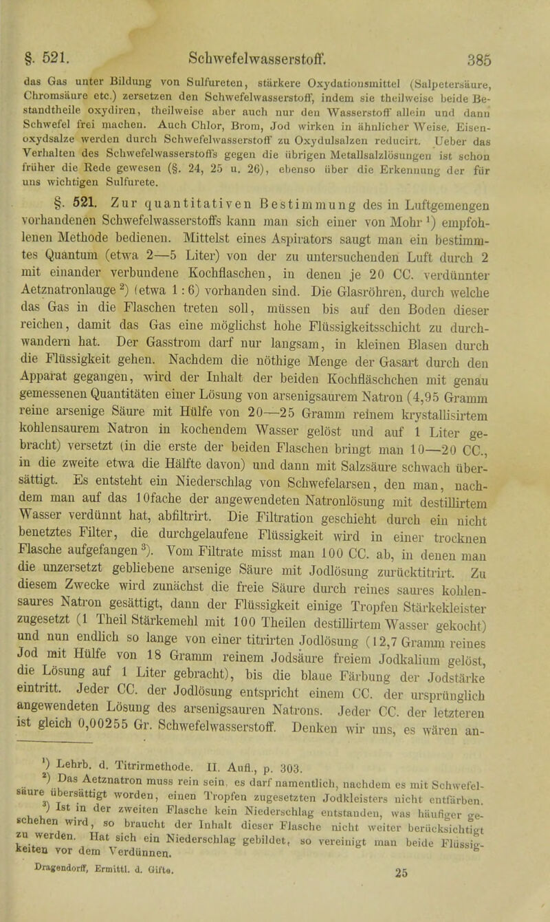 das Gas unter Bildung von Sulfureten, stärkere Oxydationsmittel (Salpetersäure, Chromsäure etc.) zersetzen den Schwefelwasserstoff, indem sie theilweisc beide Be- standtheile oxydiren, theilweisc aber auch nur den Wasserstoff allein und dann Schwefel frei machen. Auch Chlor, Brom, Jod wirken in ähnlicher Weise. Eisen- oxydsalze werden durch Schwefelwasserstoff zu Oxydulsalzen reducirt. lieber das Verhalten des Schwefelwasserstoffs gegen die übrigen Metallsalzlosuugen ist schon früher die Eede gewesen (§. 24, 25 u. 26), ebenso über die Erkennung der für uns wichtigen Sulfurete. §. 521. Zur quantitativen Bestimmung des in Luftgemengen vorhandenen Schwefelwasserstoffs kann man sich einer von Mohr ') em2)foh- lenen Methode bedienen. Mittelst eines Aspirators saugt man ein bestimm- tes Quantum (etwa 2—5 Liter) von der zu untersuchenden Luft durch 2 mit einander verbundene Kochflaschen, in denen je 20 CG. verdünnter Aetznatronlauge 2) (etwa 1:6) vorhanden sind. Die Glasröhren, durch welche das Gas in die Flaschen treten soll, müssen bis auf den Boden dieser reichen, damit das Gas eine möglichst hohe Flüssigkeitsschicht zu durch- wandern hat. Der Gasstrom darf nur langsam, in kleinen Blasen dm-ch die Flüssigkeit gehen. Nachdem die nöthige Menge der Gasart durch den Apparat gegangen, wird der Inhalt der beiden Kochfläschchen mit genau gemessenen Quantitäten einer Lösung von arsenigsaurem Natron (4,95 Gramm reine arsenige Säure mit Hülfe von 20—25 Gramm reinem krystallisktem kohlensaurem Natron in kochendem Wasser gelöst und auf 1 Liter ge- bracht) versetzt Un die erste der beiden Flaschen bringt man 10—20 CC, in die zweite etwa die Hälfte davon) und dann mit Salzsäm-e schwach über- sättigt. Es entsteht ein Niederschlag von Schwefelarseu, den man, nach- dem man auf das 1 Ofache der augewendeten Natronlösung mit destiUirtem Wasser verdünnt hat, abfiltrirt. Die Filtration geschieht durch ein nicht benetztes Füter, die dmxhgelaufene Flüssigkeit wkd in einer trocknen Flasche aufgefangen 3). Vom Filtrate misst man 100 CG. ab, in denen man die unzersetzt gebliebene arsenige Säure mit Jodlösung zurücktitrirt. Zu diesem Zwecke wird zunächst die freie Säure dm-ch reines saures kohlen- saures Natron gesättigt, dann der Flüssigkeit einige Tropfen Stärkekleister zugesetzt (1 Theil Stärkemehl mit 100 Theilen destillirtem Wasser gekocht) und nun endlich so lange von einer titrirten Jodlösung (12,7 Gramm reines Jod mit Hülfe von 18 Gramm reinem Jodsäure freiem Jodkalium gelöst, die Lösung auf 1 Liter gebracht), bis die blaue Färbung der Jodstärke emtntt. Jeder CC. der Jodlösung entspricht einem CC. der ursprünglich angewendeten Lösung des arsenigsauren Natrons. Jeder CC. der letzteren ist gleich 0,00255 Gr. Schwefelwasserstoff. Denken wir uns, es wären an- ') Lehrb. d. Titrirmethode. II. Aufl., p. 303. *) Das Aetznatron muss rein sein, es darf namentlich, nachdem es mit Schwefel- saure ubersättigt worden, einen Tropfen zugesetzten Jodkleisters nicht entfärben ) Ist in der zweiten Flasche kein Niederschlag entstanden, was häufiger crg- schehen wird, so braucht der Inhalt dieser Flasche nicht weiter berücksichtTat zu werden. Hat sich ein Niederschlag gebildet, so vereinigt man beide Flüssig keitea vor dem Verdünnen. Dragendorff, Ermittl. d. Gifte. 25