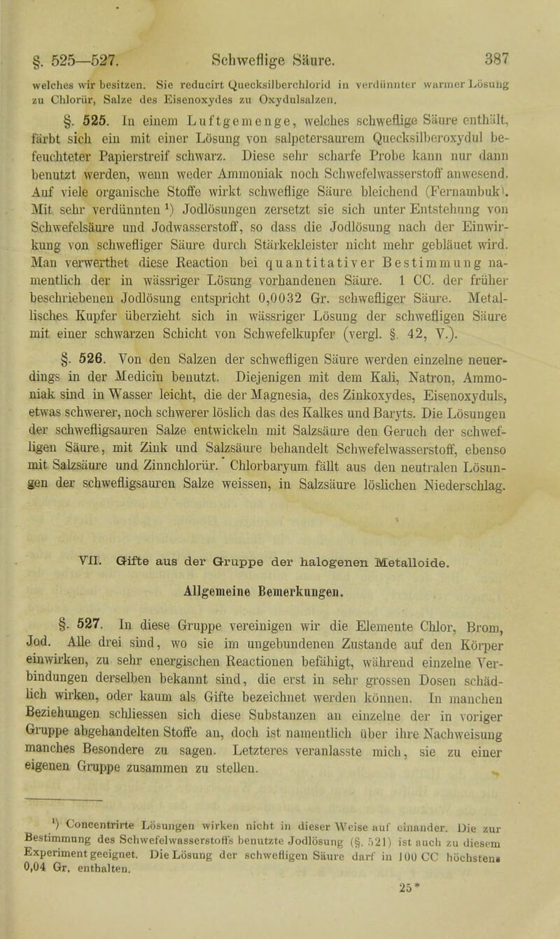 welches wir besitzen. Sie reducirt Quecksilberchlorid in verdünnter warmer Lösung zu Chloriir, Salze des Eisenoxydes zu Oxydulsalzen. §. 525. In einem Luftgemenge, welches schweflige Säure enthält, färbt sich ein mit einer Lösung von salpetersaurem Quecksilbei-oxydul be- feuchteter Papierstreif schwarz. Diese sehr scharfe Probe kann nui- dann benutzt werden, wenn weder Ammoniak noch Schwefelwasserstoff anwesend. Auf viele organische Stoffe wirkt schweflige Säure bleichend (Fernambuk^. Mit sehr verdünnten Jodlösungeu zersetzt sie sich unter Entstellung von Schwefelsäui'e und Jodwasserstoff, so dass die Jodlösung nach der Einwir- kung von schwefliger Säui-e durch Stärkekleister nicht mehr gebläuet wird. Man verwerthet diese Reaction bei quantitativer Bestimmung na- mentlich der in wässriger Lösung vorhandenen Säui'e. 1 CC. der friiher beschriebenen Jodlösung entspricht 0,0032 Gr. schwefliger Säure. Metal- lisches Kupfer überzieht sich in wässriger Lösung der schwefligen Säure mit einer schwarzen Schicht von Schwefelkupfer (vergl. §. 42, V.). §. 526. Von den Salzen der schwefligen Säure werden einzelne neuer- dings in der Medicin benutzt. Diejenigen mit dem Kali, Natron, Ammo- niak sind in Wasser leicht, die der Magnesia, des Zinkoxj'des, Eisenoxyduls, etwas schwerer, noch schwerer löslich das des Kalkes und Baryts. Die Lösungen der schwefligsaui-en Salze entwickeln mit Salzsäure den Geruch der schwef- ligen Säure, mit Zink und Salzsäure behandelt Schwefelwasserstoff, ebenso mit Salzsäure und Zinnchlorür. Chlorbaryum fällt aus den neutralen Lösun- gen der schwefligsam-en Salze weissen, in Salzsäure löshchen Niederschlag. VII. Gifte aus der Gruppe der halogenen Metalloide. Allgemeine Bemerkungen. §. 527. In diese Gruppe vereinigen wir die Elemente Chlor, Brom, Jod. AUe drei sind, wo sie im ungebundenen Zustande auf den Körper einwirken, zu sehr energischen Reactionen befähigt, während einzelne Ver- bindungen derselben bekannt sind, die erst in sehr grossen Dosen schäd- lich wirken, oder kaum als Gifte bezeichnet werden können. In manchen Beziehungen schliessen sich diese Substanzen an einzelne der in voriger Gruppe abgehandelten Stoffe au, doch ist namentlich über ihre Nachweisung manches Besondere zu sagen. Letzteres veranlasste mich, sie zu einer eigenen Gruppe zusammen zu stellen. ^ ') Concentrirte Lösungen wirken nicht in dieser Weise auf einander. Die zur Bestimmung des Schwefelwasserstoffs benutzte Jodlösung (§. ,)2]) ist auch zu diesem Experiment geeignet. Die Lösung der schwefligen Säure darf in 100 CC höchsten» 0,04 Gr. enthalten. 25*