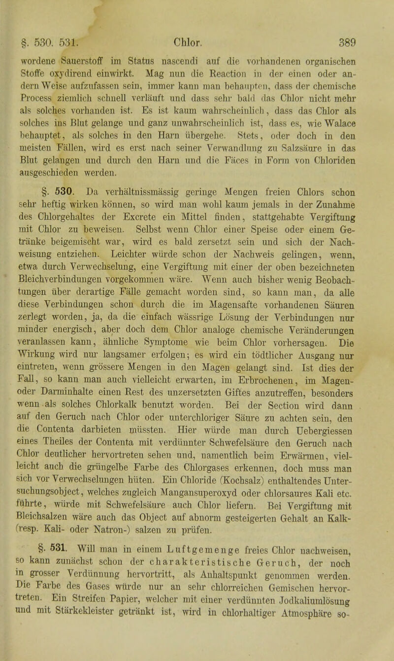 wordene Sauerstoff im Status nascendi auf die vorhandenen organischen Stoffe oxydirend eimvirkt. Mag nun die Reactioii in der einen oder an- dern Weise aufzufassen sein, immer kann man behaupten, dass der chemische Process ziemlich schnell verläuft und dass sehr bald das Chlor nicht mehr als solches vorhanden ist. Es ist kaum wahrscheiulich, dass das Chlor als solches ins Blut gelange und ganz unwahrscheinlich ist, dass es, wie Walace behauptet, als solches in den Harn übergehe. Stets, oder doch in den meisten Fällen, wii-d es erst nach seiner Verwandlung zu Salzsäure in das Blut gelangen und durch den Harn und die Fäces in Fonn von Chloriden ausgeschieden werden. §. 530. Da verhältnissmässig geringe Mengen freien Chlors schon sehr heftig wirken können, so wird man wohl kaum jemals in der Zunahme des Chlorgehaltes der Excrete ein Mittel finden, stattgehabte Vergiftung mit Chlor zu beweisen. Selbst wenn Chlor einer Speise oder einem Ge- tränke beigemischt war, wii'd es bald zersetzt sein und sich der Nach- weisung entziehen. Leichter würde schon der Nachweis gelingen, wenn, etwa durch Venvechselung, eine Vergiftung mit einer der oben bezeichneten Bleichverbinduugen vorgekommen wäre. Wenn auch bisher wenig Beobach- tungen über derartige Fälle gemacht worden sind, so kann man, da alle diese Verbindungen schon durch die im Magensafte vorhandenen Säui-en zerlegt worden, ja, da die einfach wässrige Lösung der Verbindungen nur minder energisch, aber doch dem Chlor analoge chemische Veränderungen veranlassen kann, ähnliche Symptome wie beim Chlor vorhersagen. Die Wirkung wii'd nm- langsamer erfolgen; es wii'd ein tödtlicher Ausgang nur eintreten, wenn gi'össere Mengen in den Magen gelangt sind. Ist dies der Fall, so kann man auch vielleicht erwarten, im Erbrochenen, im Magen- oder Darminhalte einen Rest des unzersetzten Giftes anzutreffen, besonders wenn als solches Chlorkalk benutzt worden. Bei der Section wird dann auf den Geruch nach Chlor oder unterchloriger Säm-e zu achten sein, den die Contenta darbieten müssten. Hier würde mau dm'ch Uebergiessen eines Theiles der Contenta mit verdünnter Schwefelsäure den Geruch nach Chlor deutlicher hervortreten sehen und, namentlich beim Erwännen, viel- leicht auch die grüngelbe Farbe des Chlorgases erkennen, doch muss man sich vor Verwechselungen hüten. Ein Chloride (Kochsalz) enthaltendes Unter- suchungsobject, welches zugleich Mangansuperoxyd oder chlorsaures Kali etc. führte, würde mit Schwefelsäure auch Chlor liefern. Bei Vergiftung mit Bleichsalzen wäre auch das Object auf abnorm gesteigerten Gehalt an Kalk- (resp. Kali- oder Natron-) salzen zu präfen. §. Ö31. Will man in einem Luftgemenge freies Chlor nachweisen, 60 kann zunächst schon der charakteristische Geruch, der noch m grosser Verdünnung hervortritt, als Anhaltspunkt genonmien werden. Die Fai'be des Gases würde nur an sehr chlorreichen Gemischen hervor- treten. Ein Streifen Papier, welcher mit einer verdünnten .Jodkaliumlösung und mit Stärkekleister getränkt ist, wird in chlorhaltiger Atmosphäre so-