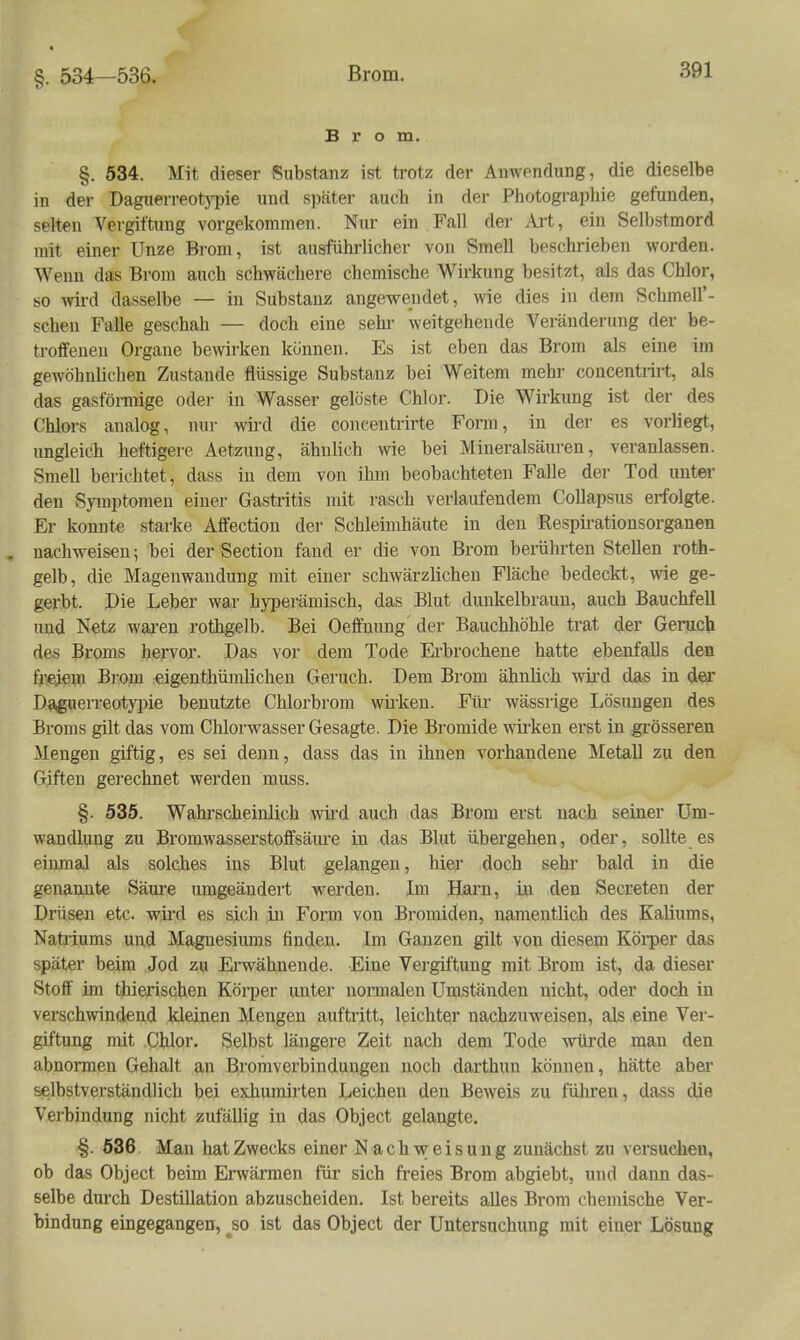 §. 534—536. Brom. §. 534. Mit dieser Substanz ist trotz der Anwendung, die dieselbe in der DaguerreotjT)ie und später auch in der Photographie gefunden, selten Vergiftung vorgekommen. Nur ein Fall der Art, ein Selbstmord mit einer Unze Brom, ist ausführlicher von Smell beschrieben worden. Wenn das Brom auch schwächere chemische Wirkung besitzt, als das Chlor, so wird dasselbe — in Substanz angewendet, wie dies in dem Schmell'- schen Falle geschah — doch eine sehi- weitgehende Veränderung der be- troffeneu Organe bewirken können. Es ist eben das Brom als eine im gewöhnlichen Zustande flüssige Substanz bei Weitem mehi- concentrirt, als das gasförmige oder in Wasser gelöste Chlor. Die Wirkung ist der des Chlors analog, nur wii'd die coiicentrirte Form, in der es vorliegt, ungleich heftigere Aetzuug, ähnlich wie bei Mineralsäuren, veranlassen. Smell berichtet, dass in dem von ihm beobachteten Falle der Tod unter den Symptomen einer Gastritis mit rasch verlaufendem Collapsus erfolgte. Er konnte starke Affectiou der Schleimhäute in den Respirationsorganen . nach-weiseu; bei der Section fand er die von Brom berührten Stellen roth- gelb, die Mageuwandung mit einer schwärzlichen Fläche bedeckt, wie ge- gerbt. Die Leber war hyiDerämisch, das Blut dunkelbraun, auch Bauchfell und Netz wai-en rothgelb. Bei Oeffnung der Bauchhöhle trat der Geruch des Broms hervor. Das vor dem Tode Erbrochene hatte ebenfalls den freiem Brom eigenthümlichen Geruch. Dem Brom ähnlich wird das in der Daßuerreotyjjie benutzte Chlorbrom wiiicen. Für wässrige liösuugen des Broms gilt das vom Chlorwasser Gesagte. Die Bromide wirken erst in grösseren Mengen giftig, es sei denn, dass das in ihnen vorhandene Metall zu den Giften gerechnet werden muss. §. 535. Wahl-scheinlich wii'd auch das Brom erst nach seiner Um- wandlung zu Bi'omwasserstoffsäure in das Blut übergehen, oder, sollte es einmal als solches ins Blut gelangen, hier doch sehi* bald in die genannte Säui-e umgeändert werden. Im Harn, in den Secreten der Drüsen etc. wird es sich in Form von Bromiden, namentlich des Kaliums, Natriums und Magnesiums finden. Im Ganzen gilt von diesem Köi'per das später beim Jod zu Erwähnende. Eine Vergiftung mit Brom ist, da dieser Stoff im thierischen Körper unter nonnalen Umständen nicht, oder doch in verschwindend kleinen Mengen auftritt, leichter nachzuweisen, als eine Ver- giftung mit Cblor. Selbst längere Zeit nach dem Tode würde man den abnormen Gehalt an Broraverbindungen noch darthun können, hätte aber selbstverständlich bei exhumirten Leichen den Beweis zu führen, dass die Verbindung nicht zufällig in das Object gelangte. §. 536, Man hat Zwecks einer Nachweisung zunächst zu versuchen, ob das Object beim Ei-wärmen für sich freies Brom abgiebt, und dann das- selbe durch Destillation abzuscheiden. Ist bereits alles Brom chemische Ver- bindung eingegangen, ^so ist das Object der Untersuchung mit einer Lösung