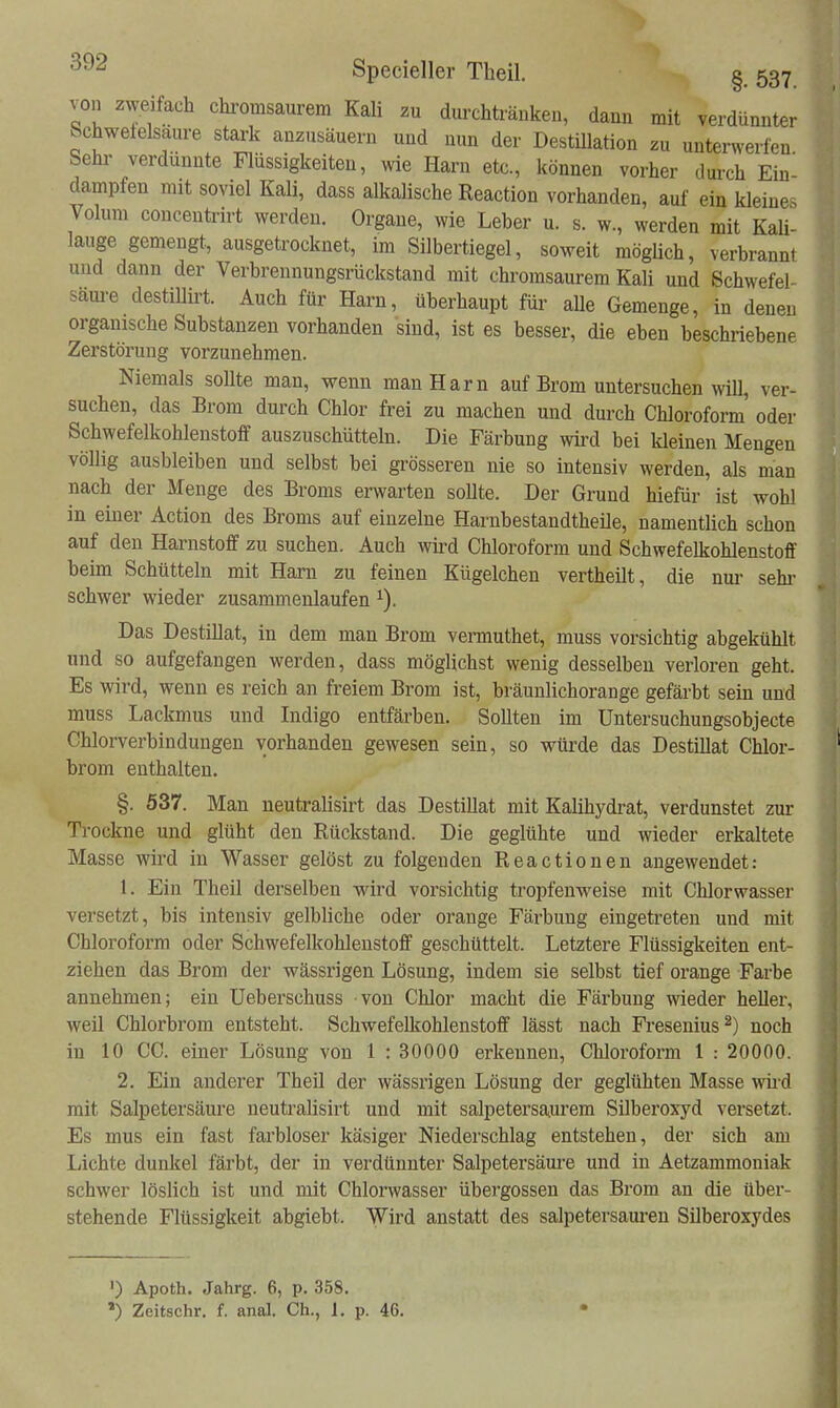 von zweifach chromsaurem Kali .u durchtränken, dann mit verdünnter Schwefelsaure stark anzusäuern und nun der Destillation zu unterwerfen Sehr verdünnte Flüssigkeiten, wie Harn etc, können vorher dui-ch Ein- dampfen mit soviel Kali, dass alkalische Reaction vorhanden, auf ein kleines Volum concentrirt werden. Orgaue, wie Leber u. s. w, werden mit Kaü- lauge gemengt, ausgetrocknet, im Silbertiegel, soweit mögüch, verbrannt und dann der Verbreunungsrückstaud mit chromsaurem Kali und Schwefel- säm-e destillirt. Auch für Harn, überhaupt für alle Gemenge, in denen organische Substanzen vorhanden sind, ist es besser, die eben beschriebene Zerstörung vorzunehmen. Niemals soUte man, wenn man Harn auf Brom untersuchen will, ver- suchen, das Brom durch Chlor frei zu machen und durch Chloroform oder Schwefelkohlenstoff auszuschütteln. Die Färbung wird bei kleinen Mengen völlig ausbleiben und selbst bei grösseren nie so intensiv werden, als man nach der Menge des Broms erwarten soUte. Der Grund hiefür ist wohl in einer Action des Broms auf einzelne Harnbestandtheüe, namentlich schon auf den Harnstoff zu suchen. Auch wird Chloroform und Schwefelkohlenstoff beim Schütteln mit Harn zu feinen Kügelchen vertheilt, die nm* sehi- schwer wieder zusammenlaufen ^). Das Destillat, in dem man Brom vermuthet, muss vorsichtig abgekühlt und so aufgefangen werden, dass möglichst wenig desselben verloren geht. Es wird, wenn es reich an freiem Brom ist, bräunlichorange gefärbt sein und muss Lackmus und Indigo entfärben. Sollten im Untersuchungsobjecte Chlorverbindungen vorhanden gewesen sein, so würde das Destillat Chlor- brom enthalten. §. 537. Man neutralisirt das Destillat mit Kalihydrat, verdunstet zur Trockne und glüht den Rückstand. Die geglühte und wieder erkaltete Masse wird in Wasser gelöst zu folgenden Reactionen angewendet: 1. Ein Theil derselben wird vorsichtig tropfenweise mit Chlorwasser versetzt, bis intensiv gelbliche oder orange Färbung eingetreten und mit Chloroform oder Schwefelkohlenstoff geschüttelt. Letztere Flüssigkeiten ent- ziehen das Brom der wässrigen Lösung, indem sie selbst tief orange Farbe annehmen; ein Ueberschuss von Chlor macht die Färbung wieder heller, weil Chlorbrom entsteht. Schwefelkohlenstoff lässt nach Fresenius^) noch in 10 CC. einer Lösung von 1 : 30000 erkennen, Chloroform 1 : 20000. 2. Ein anderer Theil der wässrigen Lösung der geglühten Masse wii-d mit Salpetersäure neutralisirt und mit salpetersaurem Silberoxyd versetzt. Es mus ein fast farbloser käsiger Niederschlag entstehen, der sich am Lichte dunkel färbt, der in verdünnter Salpetersäure und in Aetzammoniak schwer löslich ist und mit Chlorwasser übergössen das Brom an die über- stehende Flüssigkeit abgiebt. Wird anstatt des salpetersauren Silberoxydes ') Apoth. Jahrg. 6, p. 358. *) Zeitschr. f. anal. Ch., L p. 46.