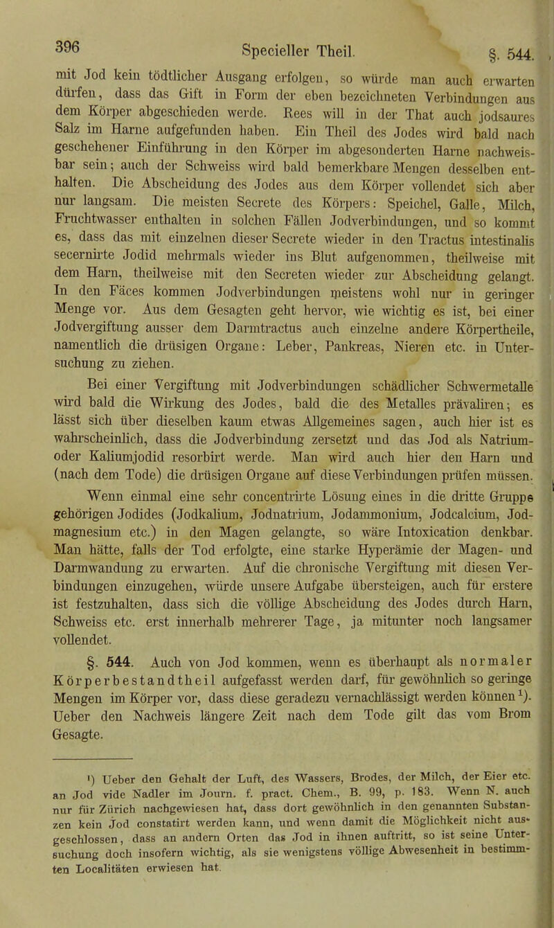 mit Jod kein tödtlicher Ausgang erfolgen, so würde man auch erwarten dlü-feu, dass das Gift in Form der eben bezeichneten Verbindungen aus dem Körper abgeschieden werde. Rees will in der That auch jodsaures Salz im Harne aufgefunden haben. Ein Theil des Jodes wird bald nach geschehener Einfühi-ung in den Körper im abgesonderten Harne nachweis- bar sein; auch der Schweiss wird bald bemerkbare Mengen desselben ent- halten. Die Abscheidung des Jodes aus dem Körper vollendet sich aber nur laugsam. Die meisten Secrete des Körpers: Speichel, Galle, Milch, Fi'uchtwasser enthalten in solchen Fällen Jodverbindungen, und so kommt es, dass das mit einzelnen dieser Secrete wieder in den Tractus intestinaüs secernii-te Jodid mehrmals wieder ins Blut aufgenommen, theilweise mit dem Harn, theilweise mit den Secreten wieder zur Abscheidung gelangt. In den Fäces kommen Jodverbindungen meistens wohl nur in geringer Menge vor. Aus dem Gesagten geht hervor, wie wichtig es ist, bei einer Jodvergiftung ausser dem Darm tractus auch einzelne andere Körpertheile, namentlich die drüsigen Organe: Leber, Pankreas, Nieren etc. in Unter- suchung zu ziehen. Bei einer Vergiftung mit Jodverbindungen schädlicher Schwennetalle wird bald die Wirkung des Jodes, bald die des Metalles prävaliren; es lässt sich über dieselben kamn etwas Allgemeines sagen, auch hier ist es wahrscheinlich, dass die Jodverbindung zersetzt und das Jod als Natiium- oder Kaliumjodid resorbirt werde. Man wii'd auch hier den Harn und (nach dem Tode) die drüsigen Organe auf diese Verbindungen prüfen müssen. Wenn einmal eine sehr concentrü-te Lösung eines in die dritte Gruppe gehörigen Jodides (Jodkalium, Jodnatrium, Jodammonium, Jodcalcium, Jod- magnesium etc.) in den Magen gelangte, so wäi-e Intoxication denkbar. Man hätte, falls der Tod erfolgte, eine starke Hyperämie der Magen- und Darmwandung zu erwarten. Auf die ckronische Vergiftung mit diesen Ver- bindungen einzugehen, würde unsere Aufgabe übersteigen, auch für erstere ist festzuhalten, dass sich die völlige Abscheidung des Jodes dm-ch Harn, Schweiss etc. erst innerhalb mehrerer Tage, ja mitunter noch langsamer vollendet. §. 544. Auch von Jod kommen, wenn es überhaupt als normaler Körperbestandtheil aufgefasst werden darf, füi-gewöhnlich so geringe Mengen im Körper vor, dass diese geradezu vernachlässigt werden können Ueber den Nachweis längere Zeit nach dem Tode gilt das vom Brom Gesagte. ') Ueber den Gehalt der Luft, des Wassers, Brodes, der Milch, der Eier etc. an Jod vide Nadler im Journ. f. pract. Chem., B. 99, p. 183. Wenn N. auch nur für Zürich nachgewiesen hat, dass dort gewöhnlich in den genannten Substan- zen kein jod constatirt werden kann, und wenn damit die Möglichkeit nicht aus- geschlossen, dass an andern Orten das Jod in ihnen auftritt, so ist seine Unter- suchung doch insofern wichtig, als sie wenigstens völlige Abwesenheit in bestimm- ten Localitäten erwiesen hat.