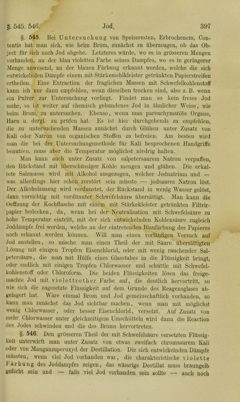 §. 54ö. Bei Untersuchung von Speiseresten, Erbrochenem, Con- tentis hat man sich, wie beim Brom, zunächst zu überzeugen, ob das Ob- ject für sich noch Jod abgebe. Letzteres würde, wo es in grösseren Mengen vorhanden, an dei- blau violetten Farbe seines Dampfes, wo es in geringerer Menge anwesend, au der blauen Färbung erkannt werden, welche die sich entwickelnden Dämpfe einem mit Stärkeraehlkleister getränkten Papierstreifen ertheilen. Eine Extraction der fraglichen Massen mit Schwefelkohlenstoff kann ich nur dann empfehlen, wenn dieselben trocken sind, also z. B. wenn ein Pulver zur Untersuchung vorliegt. Findet man so kein freies Jod mehr, so ist weiter auf chemisch gebundenes Jod in ähnlicher Weise, wie beim Brom, zu untersuchen. Ebenso, wenn man parenchj'matöSe Organe, Harn u. dergl. zu prüfen hat. Es ist hier durchgehends zu empfehlen, die zu untersuchenden Massen zunächst durch Glühen unter Zusatz von Kali oder Natron von organischen Stoffen zu befreien. Am besten wird man die bei der Untersuchungsmethode für Kali besprochenen Handgi-iffe benutzen, muss aber die Temperatur möglichst niedrig halten. Man kann auch unter Zusatz von salpetersaui'em Natron verpuffen, den Rückstand mit überschüssiger Kohle mengen und glühen. Die erkal- tete Salzmasse wird mit Alkohol ausgezogen, welcher Jodnatrium und — was allerdings hier schon zerstört sein müsste — jodsaures Nati-on löst. Der Alkoholauszug wird verdunstet, der Rückstand in wenig Wasser gelöst, dann vorsichtig mit verdünnter Schwefelsäure übersättigt. Man kann die Oeffinmg der Kochfiasche mit einem mit Stärkeldeister getränkten Filtrii'- papier bedecken, da, wenn bei der Neutralisation mit Schwefelsäure zu hohe Temperatur eintritt, mit der sich entwickelnden Kohlensäure zugleich Joddämpfe frei werden, welche an der eintretenden Blaufärbung des Papieres noch erkannt werden können. Wül man einen vorläufigen Versuch auf Jod anstellen, so mische man einen Theil der mit Säure übersättigten Lösung mit einigen Tropfen Eisen chlorid, oder mit wenig rauchender Sal- petersäure, die man mit Hülfe eines Glasstabes in die Flüssigkeit bringt, oder endlich mit einigen Tropfen Chlorwasser und schüttle mit Schwefel- kohlenstoff oder Chloroform. Die beiden Flüssigkeiten lösen das freige- machte Jod mit violettrother Farbe auf, die deutlich hei-vortritt, so wie sich die zugesetzte Flüssigkeit auf dem Grunde des Reagensglases ab- gelagert hat. Wäre einmal Brom und Jod gemeinschafthch vorhanden, so kann man zunächst das Jod sichtbar machen, wenn mau mit möglichst wenig Chlorwasser, oder besser Eiseuchlorid, versetzt. Auf Zusatz von mehr Chlorwasser unter gleichzeitigem Umschütteln wird dann die Eeaction des Jodes schwinden und die des Broms hervortreten. §. 546. Den grösseren Theil der mit Schwefelsäure versetzten Flüssig- keit unterwirft man unter Zusatz von etwas zweifach chromsaurem Kali oder von Mangansuperoxyd der Destillation. Die sich entwickelnden Dämpfe müssten, wenn viel Jod vorhanden war, die charakteristische violette Färbung des Joddampfes zeigen, das wässrige Destillat muss braungelb gefärbt sein und — falls viel Jod vorhanden sein sollte — auch noch