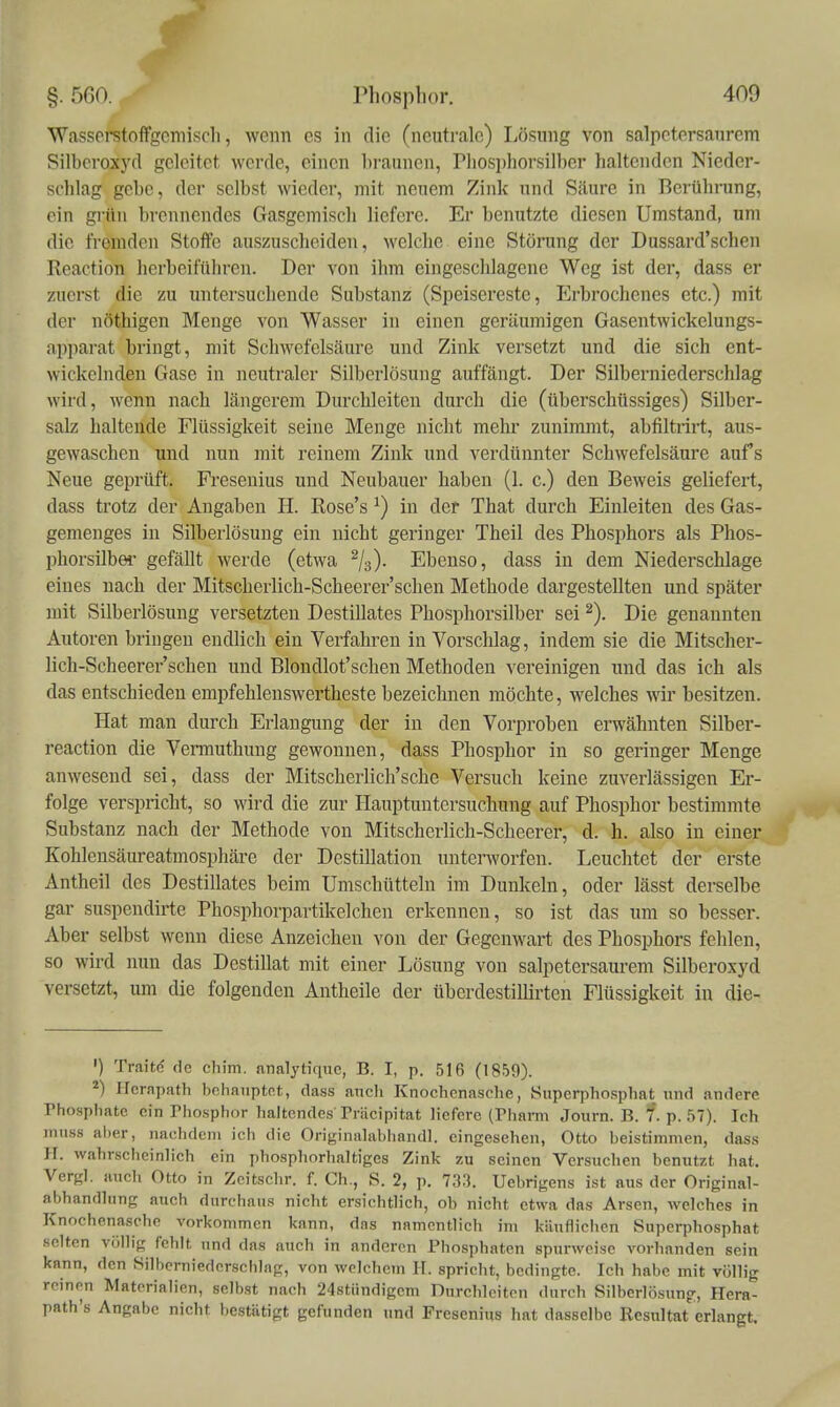 ■Wassorstoffgemisch, wenn es in die (neutrale) Lösung von salpctersaurem Silberoxyd geleitet werde, einen hraunen, riiosi)horsilber haltenden Nieder- schlag gebe, der selbst wieder, mit neuem Zink und Säure in Berührung, ein grün brennendes Gasgemisch liefere. Er benutzte diesen Umstand, um die fremden Stoffe auszuscheiden, M'clche eine Störung der Dussard'schen Reaction herbeiführen. Der von ihm eingeschlagene Weg ist der, dass er zuerst die zu untersuchende Substanz (Speisereste, Erbrochenes etc.) mit der nöthigen Menge von Wasser in einen geräumigen Gasentwickelungs- ap]iarat bringt, mit Schwefelsäure und Zink versetzt und die sich ent- wickelnden Gase in neutraler Silberlösung auffängt. Der Silberniederschlag wird, wenn nach längerem Durchleiten durch die (überschüssiges) Silber- salz haltende Flüssigkeit seine Menge nicht mehr zunimmt, abfiltrirt, aus- gewaschen und nun mit reinem Zink und verdünnter Schwefelsäure aufs Neue geprüft. Fresenius und Neubauer haben (1. c.) den Beweis geliefert, dass trotz der Angaben H. Rose's ^) in der That durch Einleiten des Gas- gemenges in Silberlösung ein nicht geringer Theil des Phosphors als Phos- phorsilbei- gefällt werde (etwa %). Ebenso, dass in dem Niederschlage eines nach der Mitscherlich-Scheerer'schen Methode dargestellten und später mit Silberlösung versetzten Destillates Phosphorsilber sei Die genannten Autoren bi-ingen endlich ein Verfahren in Vorschlag, indem sie die Mitscher- lich-Scheerer'schen und Blondlot'schen Methoden vereinigen und das ich als das entschieden empfehlenswertheste bezeichnen möchte, welches w besitzen. Hat man durch Erlangung der in den Vorproben erwähnten Silber- reaction die Vermuthung gewonnen, dass Phosphor in so geringer Menge anwesend sei, dass der Mitscherlich'sche Versuch keine zuverlässigen Er- folge verspricht, so wird die zur Hauptuntersuchung auf Phosphor bestimmte Substanz nach der Methode von Mitscherlich-Scheerer, d. h. also in einer Kohlensäureatmosphäre der Destillation unterworfen. Leuchtet der erste Antheil des Destillates beim Umschütteln im Dunkeln, oder lässt derselbe gar suspendirte Phosphorpartikelchen erkennen, so ist das um so besser. Aber selbst wenn diese Anzeichen von der Gegenwart des Phosphors fehlen, so wird nun das Destillat mit einer Lösung von salpetersaurem Silberoxyd versetzt, um die folgenden Antheile der übcrdestillirten Flüssigkeit in die- ') Traitc de chim. analytiquc, B. I, p. 516 (1859). ^) Hcrapath bchanptot, dass anch Knochenasche, Superphosphat und andere rhosphatc ein Phosphor haltendes Träcipitat liefere (rharm Journ. B. f. p. 57). Ich inuss al)er, nachdem ich die Originalabhandl. eingesehen, Otto beistimmen, dass H. wahrscheinlich ein phosphorhaltiges Zink zu seinen Versuchen benutzt hat. Vergl. auch Otto in Zeitschr. f. Gh., S. 2, p. 733. Uebrigens ist aus der Original- abhandhing auch durchaus nicht ersichtlich, oh nicht etwa das Arsen, welches in Knochenasehe vorkommen kann, das namentlich im käuflichen Superphosphat selten völlig fehlt und das auch in anderen Phosphaten spurweise vorhanden sein kann, den Silberniedersehlng, von welchem H. spricht, bedingte. Ich habe mit völlig reinen Materialien, selbst nach 24stiindigcm Durchleiten durch Silberlösung, Hera- path's Angabe nicht bestätigt gefunden und Fresenius hat dasselbe Resultat erlangt.