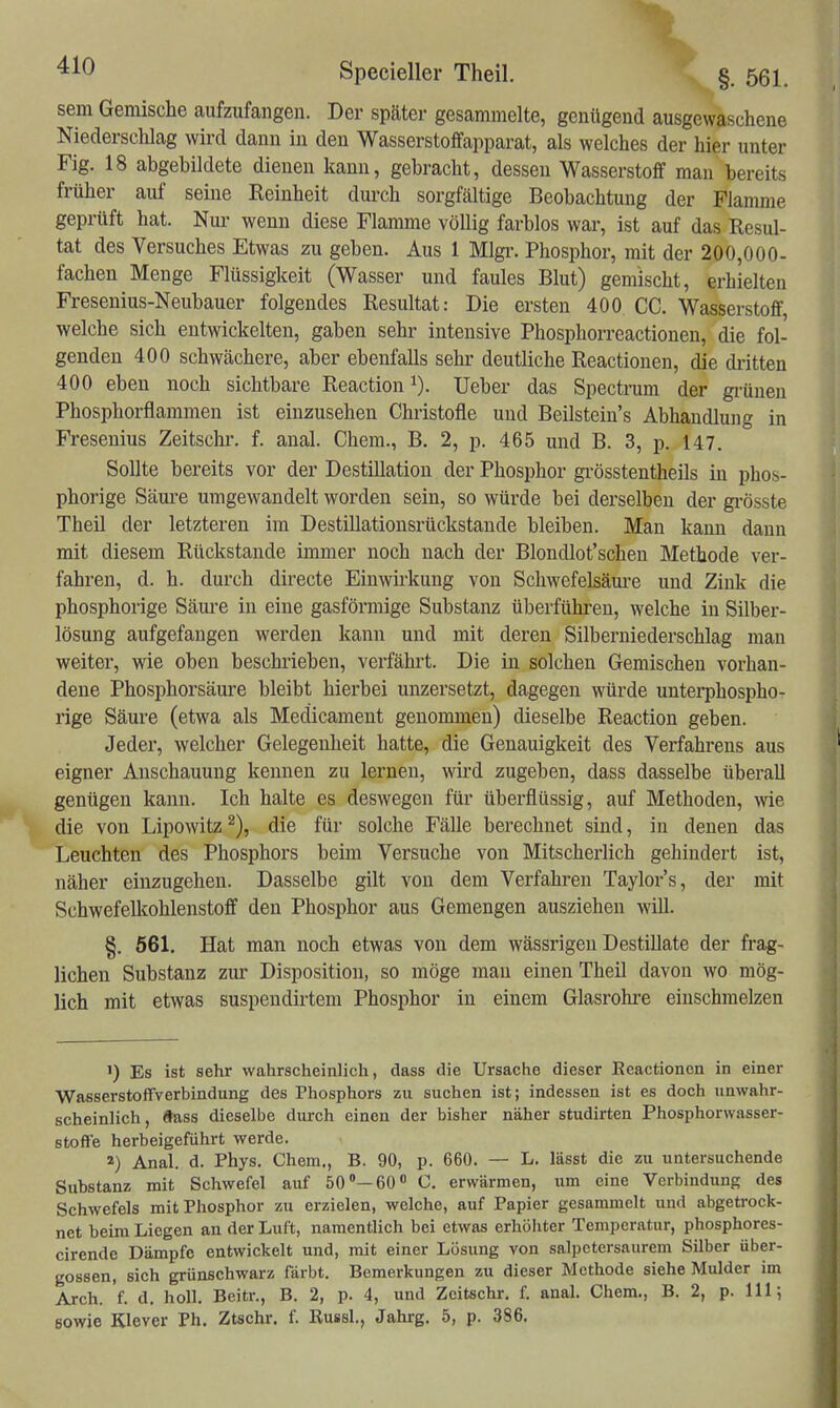 sem Gemische aufzufangen. Der später gesammelte, genügend ausgewaschene Niedersclilag wird dann in den Wasserstoffapparat, als welches der hier unter Fig. 18 abgebildete dienen kann, gebracht, dessen Wasserstoff man bereits früher auf seine Reinheit durch sorgfältige Beobachtung der Flamme geprüft hat. Nui- wenn diese Flamme völlig farblos war, ist auf das Resul- tat des Versuches Etwas zu geben. Aus 1 Mlgi-. Phosphor, mit der 200,000- fachen Menge Flüssigkeit (Wasser und faules Blut) gemischt, erhielten Fresenius-Neubauer folgendes Resultat: Die ersten 400 CG. Wasserstoff, welche sich entwickelten, gaben sehr intensive Phosphorreactionen, die fol- genden 400 schwächere, aber ebenfalls sehr deutliche Reactionen, die dritten 400 eben noch sichtbare Reaction i). Ueber das Spectrum der gi-ünen Phosphorflammen ist einzusehen Christofle und Beilstein's Abhandlung in Fresenius Zeitschr. f. anal. Chem., B. 2, p. 465 und B. 3, p. 147. Sollte bereits vor der Destillation der Phosphor grösstentheils in phos- phorige Säui-e umgewandelt worden sein, so würde bei derselben der gi-össte Theil der letzteren im DestiUatiousrückstaude bleiben. Man kann dann mit diesem Rückstände immer noch nach der Blondlot'schen Methode ver- fahren, d. h. durch directe Eiuwii'kung von Schwefelsäm-e und Zink die phosphorige Säui'e in eine gasförmige Substanz überführen, welche in Silber- lösung aufgefangen werden kann und mit deren Silberniederschlag man weiter, wie oben beschi'ieben, verfährt. Die in solchen Gemischen vorhan- dene Phosphorsäure bleibt hierbei unzersetzt, dagegen würde untei*phospho- rige Säure (etwa als Medicament genommen) dieselbe Reaction geben. Jeder, welcher Gelegenheit hatte, die Genauigkeit des Verfahrens aus eigner Anschauung kennen zu lernen, wii'd zugeben, dass dasselbe überall genügen kann. Ich halte es deswegen für überflüssig, auf Methoden, wie die von Lipowitz ^), die für solche Fälle berechnet sind, in denen das Leuchten des Phosphors beim Versuche von Mitscherlich gehindert ist, näher einzugehen. Dasselbe gilt von dem Verfahren Taylors, der mit Schwefellcohlenstoff den Phosphor aus Gemengen ausziehen will. §. 561. Hat man noch etwas von dem wässrigen Destillate der frag- lichen Substanz zur Disposition, so möge mau einen Theil davon wo mög- lich mit etwas suspendirtem Phosphor in einem Glasrohre einschmelzen 1) Es ist sehr wahrscheinlich, dass die Ursache dieser Eeactionen in einer WasserstofTverbindung des Phosphors zu suchen ist; indessen ist es doch unwahr- scheinlich, dass dieselbe durch einen der bisher näher studirten Phosphorwasser- stoffe herbeigeführt werde. 2) Anal. d. Phys. Chem., B. 90, p. 660. — L, lässt die zu untersuchende Substanz mit Schwefel auf 50'—60 C. erwärmen, um eine Verbindung des Schwefels mit Phosphor zu erzielen, welche, auf Papier gesammelt und abgetrock- net beim Liegen an der Luft, namentlich bei etwas erhöhter Temperatur, phosphores- cirende Dämpfe entwickelt und, mit einer Lösung von salpctersaurem Silber über- gössen, sich grünschwarz färbt. Bemerkungen zu dieser Methode siehe Mulder im Arch. f. d. holl. Beitr., B. 2, p. 4, und Zeitschr. f. anal. Chem., B. 2, p. III; sowie Klever Ph. Ztschr. f. Russl., Jahrg. 5, p. 386.