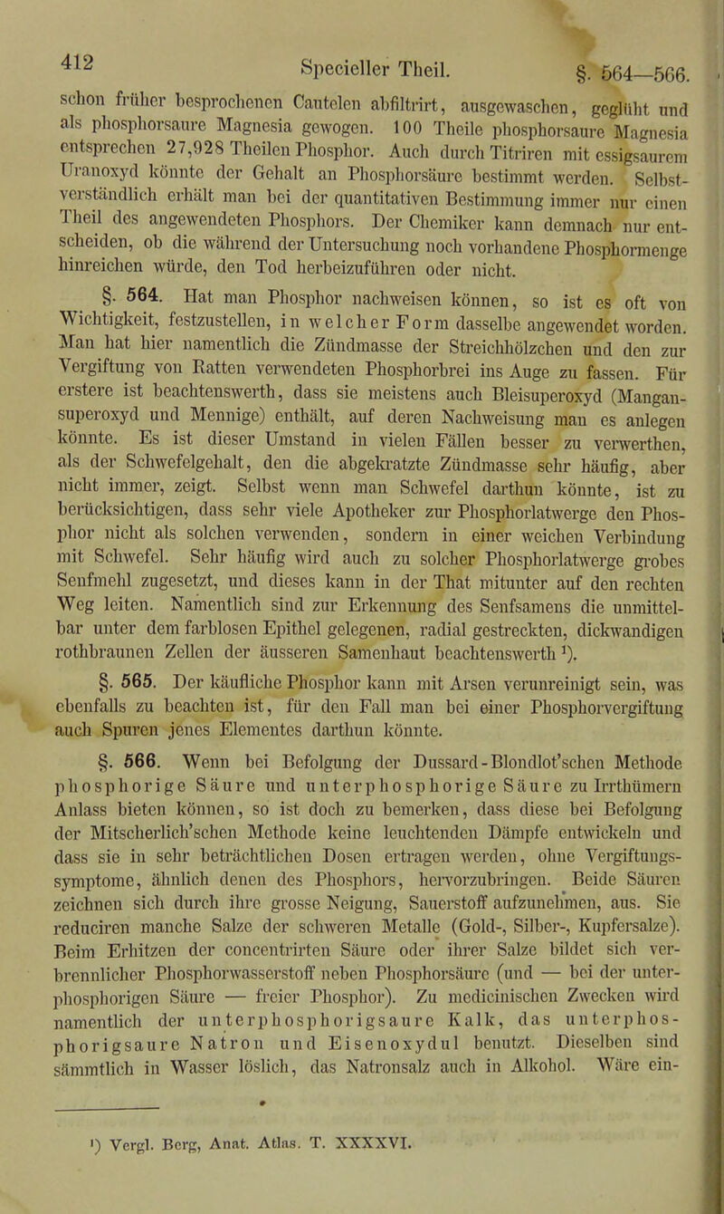 schon früher besprochenen Cantelen abfiltrirt, ausgewaschen, geglüht nnd als phosphorsanre Magnesia gewogen. 100 Theile phosphorsaure Magnesia entsprechen 27,928 Theilcn Phosphor. Auch durch Titriren mit essigsaurem Uranoxyd könnte der Gehalt an Phosphorsäure bestimmt werden. Selbst- verständlich erhält man bei der quantitativen Bestimmung immer nur einen Theil des angewendeten Phosphors. Der Chemiker kann demnach nur ent- scheiden, ob die während der Untersuchung noch vorhandene Phosphormenge hinreichen würde, den Tod herbeizuführen oder nicht. §. 564. Hat man Phosphor nachweisen können, so ist es oft von Wichtigkeit, festzustellen, in welcher Form dasselbe angewendet worden. Man hat hier namentlich die Zündmasse der Streichhölzchen und den zur Vergiftung von Ratten verwendeten Phosphorbrei ins Auge zu fassen. Für erstere ist beachtenswerth, dass sie meistens auch Bleisuperoxyd (Mangan- superoxyd und Mennige) enthält, auf deren Nachweisung man es anlegen könnte. Es ist dieser Umstand in vielen Fällen besser zu verwerthen, als der Schwefelgehalt, den die abgelcratzte Zündmasse sehr häufig, aber nicht immer, zeigt. Selbst wenn man Schwefel dai^thun könnte, ist zu berücksichtigen, dass sehr viele Apotheker zur Pliosphorlatwerge den Phos- phor nicht als solchen verwenden, sondern in einer weichen Verbindung mit Schwefel. Sehr häufig wird auch zu solcher Phosphorlatwerge gi'obes Senfmehl zugesetzt, und dieses kann in der That mitunter auf den rechten Weg leiten. Namentlich sind zur Erkennung des Senfsamens die unmittel- bar unter dem farblosen Epithel gelegenen, radial gestreckten, dickwandigen rothbraunen Zellen der äusseren Samenhaut beachtenswerth §. 565. Der käufliche Phosphor kann mit Arsen verunreinigt sein, was ebenfalls zu beachten ist, für den Fall man bei einer Phosphorvergiftuug auch Spuren jenes Elementes darthun könnte. §. 566. Wenn bei Befolgung der Dussard - Blondlot'schen Methode phosphorige Säure und unterphosphorige Säure zu Irrthümern Anlass bieten können, so ist doch zu bemerken, dass diese bei Befolgung der Mitscherlich'schen Methode keine leuchtenden Dämpfe entwickeln und dass sie in sehr beträchtlichen Dosen ertragen werden, ohne Vergiftuugs- symptome, ähnlich denen des Phosphors, hervorzubringen. Beide Säuren zeichnen sich durch ihre grosse Neigung, Sauerstoff aufzunehmen, aus. Sie reduciren manche Salze der schweren Metalle (Gold-, Silber-, Kupfersalze). Beim Erhitzen der concentrirten Säure oder ihrer Salze bildet sich ver- brennlicher Phosphorwasserstoff neben Phosphorsäurc (und — bei der unter- phosphorigen Säure — freier Phosphor). Zu medicinischen Zwecken wii'd namentlich der unterphosphorigsaure Kalk, das unterphos- phorigsaure Natron und Eisenoxydul benutzt. Dieselben sind sämmtlich in Wasser löslich, das Natronsalz auch in Alkohol. Wäre ein- ') Vergl. Berg, Anat. Atlas. T. XXXXVI.