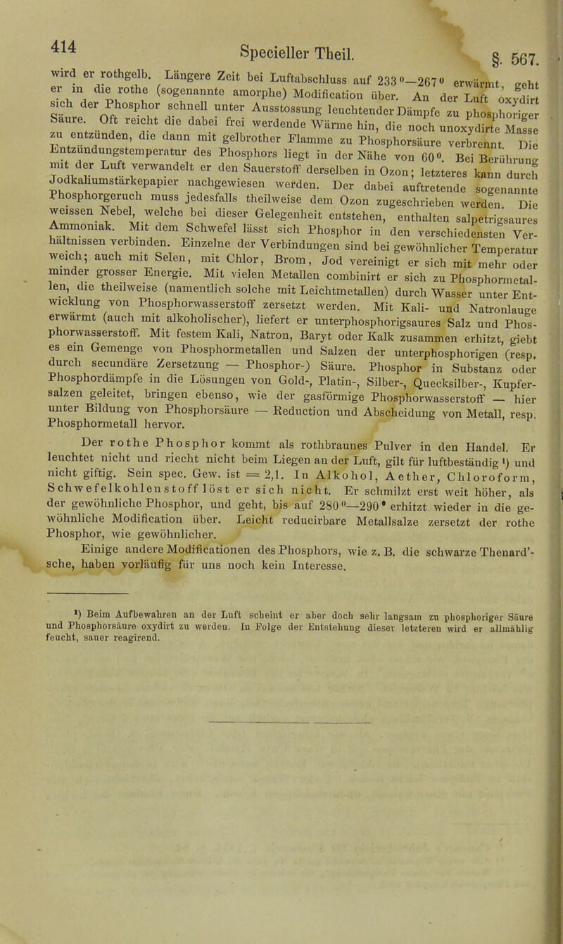 wird er rothgelb Längere Zeit bei Luftabschluss auf 233 -267« erwärmt eeht er m dxe rothe (sogenannte amorphe) Modification über. An der Lu t oxydir sich der Phosphor schnell unter Ausstossung leuchtender Dämpfe u XiroSe Saure Oft reicht die dabei frei werdende Wärme hin, die noch unoxylte zu entzünden, die dann mit gelbrother Flamme zu Ph^sphorsäure verbrennt D Entzündungstemperatur des Phosphors liegt in der Nähe von 60«. Bei Berührung mit der Luft verwandelt er den Sauerstoff derselben in Ozon; letzteres kann durch Jodkahumstarkepapier nachgewiesen werden. Der dabei auftretende sogenannte Phosphorgeruch muss jedesfalls theilweise dem Ozon zugeschrieben werden D e weissen Nebel welche bei dieser Gelegenheit entstehen, enthalten salpetrigsaures Ammoniak. Mit dem Schwefel lässt sich Phosphor in den verschiedensten Ver- hältnissen verbinden. Einzelne der Verbindungen sind bei gewöhnlicher Temperatur weich; auch mit Selen, mit Chlor, Brom, Jod vereinigt er sich mit mehr oder minder grosser Energie. Mit vielen Metallen combinirt er sich zu Phosphormetal- len die theilweise (namentlich solche mit LeichtmetaUen) durch Wasser unter Ent- wicklung von Phosphorwasserstoff zersetzt werden. Mit Kali- und Natronlauge erwärmt (auch mit alkoholischer), liefert er unterphosphorigsaures Salz und Phos- phorwasserstoff. Mit festem Kali, Natron, Baryt oder Kalk zusammen erhitzt, giebt es ein Gemenge von Phosphormetallen und Salzen der unterphosphorigen (resp. durch secundäre Zersetzung — Phosphor-) Säure. Phosphor in Substanz oder Phosphordämpfe in die Lösungen von Gold-, Platin-, Silber-, Quecksilber-, Kupfer- salzen geleitet, bringen ebenso, wie der gasförmige Phosphorwasserstoff - hier unter Bildung von Phosphorsäure — Reduction und Abscheidung von Metall, resp. Phosphormetall hervor. Der rothe Phosphor kommt als rothbraunes Pulver in den Handel. Er leuchtet nicht und riecht nicht beim Liegen an der Luft, gilt für luftbeständig ') und nicht giftig. Sein spec. Gew. ist =2,1. In Alkohol, Aether, Chloroform, Schwefelkohlenstoff löst er sich nicht. Er schmilzt erst weit höher, als der gewöhnliche Phosphor, und geht, bis auf 280 —290 * erhitzt wieder in die ge- wöhnliche Modification über. Leicht reducirbare Metallsalze zersetzt der rothe Phosphor, wie gewöhnlicher. Einige andere Modificationen des Phosphors, wie z, B. die schwarze Thenard'- sche, haben vorläufig für uns noch kein Interesse. ■) Beim Aufbewahren an der Luft aoheint er ater doch sehr langsam zu phosphoriger SSure und Phoaphorsäure oxydirt zu werden. In Folge der Entstehung dieser letzteren wird er allmählig feucht, sauer reagirend.
