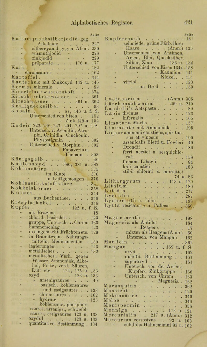 ^ Seite Seite Kaliumquecksilberjodid geg. Kupferrauch Ml Alkaloide 227 - schmiede, grüne Färb, ihrer siibercyauid gegen Alkal. 230 Haare .... (Anm.) 125 wismuthjodid - - 22S - Unterschied von Antimon, zinkjodid - - 229 Arsen, Blei, Quecksilber, Präparate . . . 176 u. 177 Silber, Zinn . . 133 u. 134 Kalk 182 - Unterschied von Eisen 134u. 1.58 chromsaurer IÜ2 - - - Kadmium 141 Kartoffel 314 - - - Nickel. . 1.51 Kautschuk mit Zinkoxyd 142 u. 146 - vitriol 123 Kermes minerale 82 - - im ßrod . . . .130 Kieselfluorwasserstoff . . 374 Kirschlorbeerwasscr .361 Lactucarium . . . . (Anm.) 305 K.rschwasser . . . 361 u. 362 Lärch ensch wamm . . 209 u. 210 kXI.'I'^ ^  V,- i V«^ Landolfi's Aetzpaste 89 TT-.«- i-H- Lapis divinus 123 - Unterschied von Eisen . . 5 \ iufernalis 105 Vr.Ä^- ooo o^c o,- .i'^TVn- o Limatura Martis 157 Kodein 222, 246, 24/, 294, ?9, u. f. S. Linimente mit Ammoniak . . 195 - Untersch V. Aconitm Atro- Liquor ammonii causticus, spirituo- pin, Chinidin, Cmchonin, ^ ^^^3 ^-^^^^^^ ... . 190 Physostigmin • , • - 302 . arsenicalis Bietti u. Fowleri 40 - Unterschied V. Morphin. .302 . j^^^^^ü - Jr'apaverinu. _ ^^^.^.j ^^^^^^^ ^ sesquichlo- Thebain . 303 ,.„.• ^ Königsgelb 40 . t l '•■ ]^°e\t'III Li't^d: ^ aus Buchentheer ! 316 Lycoctin 287 Kresylalkohol .346 «^^•'«'^ •, • ..• • -198 Kupfer 122 u f S Lytta vesicatona u. Pallasii . . 36C als Reagens 18 Chlorid, basisches .... 123 Magentaroth 198 gi-uppe, Untersch. V. Chrom 163 Magnesia als Antidot .... 184 hammerschlag 123 - - Reagens .... 17 in eingemacht. Früchten etc. 129 - raixtur als Reagens (Anm.) 60 in Branntwein, Nahrungs- - Untersch. von Mangan . 162 mittelu, Medicamenten . 130 Mandeln 362 legierungen 123 Mangan 159 u. f. s metallisches 132 - oxyd 162 metallisches, Verh. gegen - quantit Bestimmung . . 161 Wasser, Ammoniak, Alko- - superoxyd 161 hol, Fette, vord. Säuren, - Untersch. von der Arsen-, Luft etc. . 124, 125 u. 133 Kupfer-, Zinkgruppe . 160 - oxyd 123 u. 133 - Untersch. von Chrom, . 163 - arsenigsaures ... 40 - - - Magnesia . 162 - basisch, kohlensaures Marasquino 362 und essigsaures . .123 Massicot 120 - chromsaures . . . .162 Mekonsäure 340 - hydrate 123 Meloe 346 - kohlensaur., phosphor- Menispermin 356 saures, arsenigs., Schwefel- Mennige 113 u. 121 saures, essigsaures 123 u. 133 Mercurialin . . 217 u. (Anm.) 312 Oxydul .... 123 u. 133 Mercurius corrosivus . 92 u. 103 - quantitative Bestimmung . 134 - solubilis Hahnemanni 93 u. 102