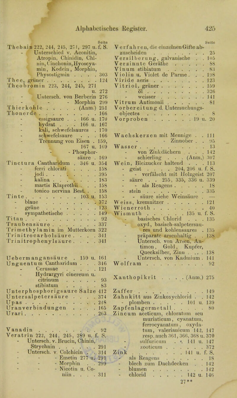 Alpliabctisc f Thebain 222, 241, 245, 27 1, 297 u. f. S. Unterschied v. Acoiiitin, Atropiii, Chinidin, Ohi- ^ iiiii, rinchoniii,lIyoscj|a- min, Kodein, Morphin, Physostigmin .... ;i()3 Thee, grüner 124 Theobromiu 223, 244, 245, 271 u. 272 Untersch. von Berberin 276 - Morphin 299 'l'hi er kohle (Anm.) 251 Thonerdc 166 essigsaure . . 166 u. 170 hydrat . . . 166 u. 167 kali, schwefelsaures . 170 schwefelsaure . . .166 Trennung von Eisen . 159, ^ 167 u. 169 -I - Phosphor- säure . 169 Tinctura Cautharidum . 346 u. 354 ferri chlorati .... 158 jodi 395 kalina 183 martis Klaprothii . . . 158 tonico nervina Best. . .158 Tinte 103 u. 153 blaue 372 grüne 123 sympathetische 149 Titan 92 Traubensäure 337 Trimethyiamin im Mutterkorn 322 Trinitrocarbolsäure . . . .341 Trinitrophenylsäure .... 341 Ueberm angansäure . 159 u. 161 Unguentum Cantharidum . . . 346 Cerussae 121 Hydrargyri cinereum u. citrinum 93 stibiatum 83 Unterphosphorigsaure Salze 412 Untersalpetersäure .... 374 Upas 248 Uranverbindungen .... 165 Urari 263 Vanadin 92 Veratrin 222, 244, 245, 289 u. f. S. Untersch. v. Brucin, Chinin, Strychnin 291 Untersch. v. Colchicin . .314 - Emetin 277 u. 291 - Morphin . . 299 - Nicotin u. Co- niin . . . .311 hes Register. 425 äeite Verfahren, die einzelnen Gifte ab- zuscheiden 25 Versilberung, galvanische . .105 Verzinnte Gerätne 88 Vinum stibiatum 83 Violin u. Violet de Parme . . .198 Viride aeris 123 Vitriol, grüner 159 öl 326 weisser 141 Vitrum Antimonii 81 Vorbereitung d. Uutersuchungs- objectes 8 Vorproben 19 u. 20 Wachskerzen mit Mennige . .111 - Zinnober . . 95 Wasser 13 von Zinkdächern . . .142 Schierling . . . (Anm.) 307 Wein, Bleizucker haltend . . .113 - geist .... 204, 206 u. f. S. - verfälscht mit IJolzgeist 207 - säure . . 255, 335, 336 u. 339 - als Reagens 18 - stein . . 335 - säure siehe Weinsäure . — Weiss, kremnitzer 121 Wienerroth 40 Wismuth 135 u. f. S. basisches Chlorid . . .135 oxyd, basisch-salpetersau- res und kohlensaures . 135 Präparate arsenhaltig . .138 Untersch. von Arsen, An- timon , Gold, Kupfer, Quecksilber, Zinn . ... 138 Untersch. von Kadmium . 141 Wolfram 92 Xanthopikrit .... (Anm.) 275 Zaffer 149 Zahnkitt aus Zinkoxychlorid . .142 - plomben 101 u. 139 Zapfenlagerraetall 80 Zincum aceticum, chloratum seu muriaticum, cyanatum, ferrocyanatum, oxyda- tum, valerianicum 142, 147 resp. auch 361, 366, 368 u. 370 bulfuricum . •. 141 u. 147 zooticum 372 Zink 141 u. f. S. als Reagens 18 blech zum Dachdecken . .142 blumen 142 - Chlorid 142 u. 146 27**