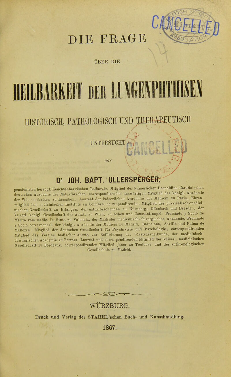 DIE FRAGE '^tsTTö ÜBER DIE HISTOKISCH, PATHOLOGISCH UND IHERPEÜTISCH UNTERSUCHT* 8 ü s vj '-.y VON D« JOH. BAPT. ULLERSP^RGER; pensionirten herzogl. Leuclitenbergischen Leibarzte, Mitglied <ler ICaiseiliclieii Leopoldino-CaroHnischen deutschen Academie der Naturforscher, correspondirendeu auswärtigen Mitglied der königl. Academie der Wissenschaften zu Lissahon, Laureat der kaiserlichen Academie der Medicin zu Paris, Ehren- mitglied des mediciniachen Instituts zu Coimhra, correspoudireuden Mitglied der physicaliach-medicl- nischen Gesellschaft zu Erlangen, der naturforschenden zu Nürnberg, 0«fenbach und Dresden, der kaiserl. königl. Gesellschaft der Aerzte zu Wien, zu Athen und Constantinopel, Premiado y Socio de Merito vom medic. Institute zu Valencia, der Madrider medicinisch-chirm-gischen Academie, Premiado y Socio corresponsal der königl. Academie der Medioiu zu Madrid, Barcelona, Sevilla und Palma de Mallorca, Mitglied der deutschen Gesellschaft für Psychiatrie und Psychologie, correspondirendeu Mitglied des Vereins badischer Aerzte zur Beförderung der Staatsarzneikunde, der niedicinisch- chirurgiachen Academie zu Ferrara, Laureat und correspondirenden Mitglied der kaiserl. mediciniachen Gesellschaft zu Bordeaux, correspondirenden Mitglied jener zu Toulouse und der anthropologischen Gesellschaft zu Madrid. WÜRZßURG. Druck und Verlag der STAHEL'schen Buch- und Kunsthandlung. 1867.