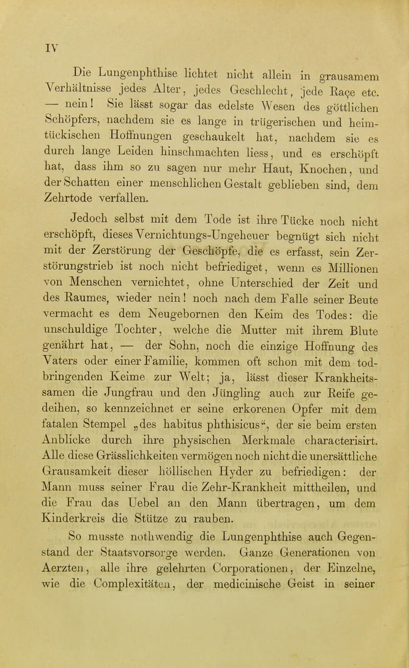 Die Lungenphtliise lichtet nicht allein in grausamem Verhältnisse jedes Alter, jedes Geschlecht, jede R,a9e etc. — nein! Sie lässt sogar das edelste Wesen des göttlichen Schöpfers, nachdem sie es lange in trügerischen und heim- tückischen Hoffnungen geschaukelt hat, nachdem sie es durch lange Leiden hinschmachten Hess, und es erschöpft hat, dass ihm so zu sagen nur mehr Haut, Knochen, und der Schatten einer menschlichen Gestalt geblieben sind, dem Zehrtode verfallen. Jedoch selbst mit dem Tode ist ihre Tücke noch nicht erschöpft, dieses Vernichtungs-Ungeheuer begnügt sich nicht mit der Zerstörung der Geschöpfe, die es erfasst, sein Zer- störungstrieb ist noch nicht befriediget, wenn es Millionen von Menschen vernichtet, ohne Unterschied der Zeit und des Eaumes, wieder nein! noch nach dem Falle seiner Beute vermacht es dem Neugebornen den Keim des Todes: die unschuldige Tochter, welche die Mutter mit ihrem Blute genährt hat, — der Sohn, noch die einzige Hoffnung des Vaters oder einer Familie, kommen oft schon mit dem tod- bringenden Keime zur Welt; ja, lässt dieser Krankheits- samen die Jungfrau und den Jüngling auch zur Eeife ge- deihen, so kennzeichnet er seine erkorenen Opfer mit dem fatalen Stempel „des habitus phthisicus, der sie beim ersten Anblicke durch ihre physischen Merkmale characterisii't. Alle diese Grässlichkeiten vermögen noch nicht die unersättliche Grausamkeit dieser höllischen Hyder zu befriedigen: der Mann muss seiner F'rau die Zehr-Krankheit mittheilen, und die Frau das Uebel an den Mann übertragen, um dem Kinderkreis die Stütze zu rauben. So musste nothwendig die Lungenphthise auch Gegen- stand der Staatsvorsoi'ge werden. Ganze Generationen von Aerzten, alle ihre gelehrten Corporationen, der Einzelne, wie die Complexitäten, der medicinische Geist in seiner