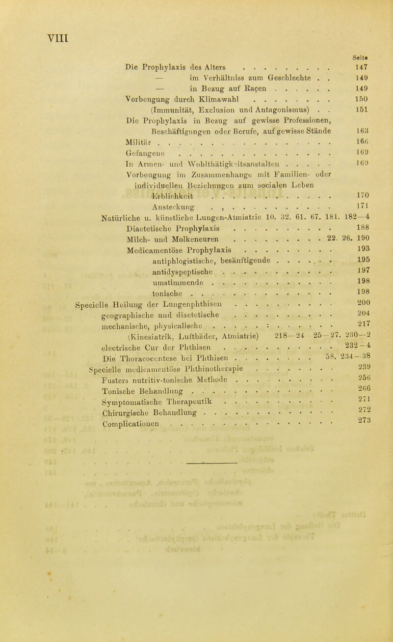Seit« Die Prophylaxis des Alters 147 — im Vcrhältniss zum Geschlechte . . 149 — iu Bezug auf Rafen 149 Vorbeugung durch Klimawahl 150 (Immunität, Exclusiou und Antagonismus) . . 151 Die Prophylaxis in Bezug auf gewisse Professionen, Beschäftigungen oder Berufe, auf gewisse Stände 163 Militär 160 Gefangene 16U In Armen- und Wediltliätigk-.'itsanstalteii 'tili Vorbeugung im Zusammenhange mit Familien- oder individuellen Beziehungen zum socialen Leben Erblichlcoit HO Ansteckung . , , 171 Natürliche u. künstliche Lungen-Atmiatrie 10. 61. 67. 181. 182—4 Diactetische Prophylaxis 188 Milch- und Molkencuren 22. 26. 190 Medicamentöse Prophylaxis 193 antiphlogistische, besänftigende ....... 195 antidyspeptische 197 umstimmende 198 tonische 198 ftpecielle Heilung der Lungenphthisen '-iOO geographische und diactetische 204 mechanische, pliysicalisc.he : ^17 (Kinesiatrik, Luftbäder, Atiniatrie) 218-24 25-27. 2:-i0—2 electrische Cur der Phthisen 232-4 Die Thoracocentese bei Phthisen 58. 234 — 38 Specielle nicdicaincutüse Plithinotherapie 239 Fusterä nutritiv-tonische Methode 256 Tonische Behandlung ^''^ Symptomatische Therapeutik 2/1 Chirurgische Behandlung . 2/2 273 Complicationen