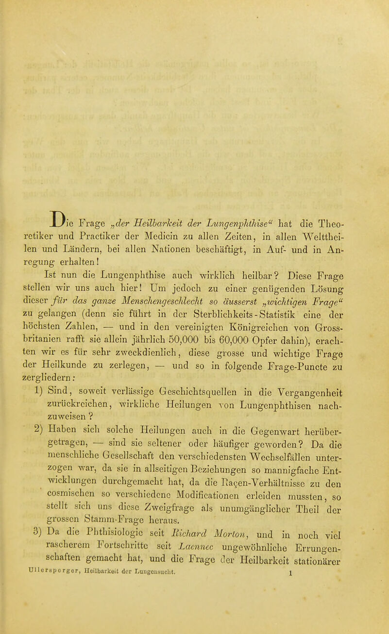 ie Frage „der HeilharJceit der Lwigenpkthise hat die Theo- retiker und Practiker der Medicin zu allen Zeiten, in allen Weltthei- len und Ländern, bei allen Nationen beschäftigt, in Auf- und in An- regung erhalten! Ist nun die Lungenphthise auch wii^klich heilbar? Diese Frage stellen wir uns auch hier! Um jedoch zu einer genügenden Lösung dieser für das ganze Menschengesclileclit so äusserst „wichtigen Frage zu gelangen (denn sie führt in der Sterblichkeits - Statistik eine der höchsten Zahlen, — und in den vereinigten Königreichen von Gross- britanien rafft sie allein jährlich 50,000 bis 60,000 Opfer dahin), erach- ten wir es für sehr zweckdienlich, diese grosse und wichtige Frage der Heilkunde zu zerlegen, — und so in folgende Frage-Puncte zu zergliedern : 1) Sind, soweit verlässige Geschichtsquellen in die Vergangenheit zurückreichen, wirkliche Heilungen von Lungenphthisen nach- zuweisen ? 2) Haben sich solche Heilungen auch in die Gegenwart herüber- getragen, — sind sie seltener oder häufiger geworden? Da die menschliche Gesellschaft den verschiedensten WechselfäHen unter- zogen war, da sie in allseitigen Beziehungen so mannigfache Ent- wicklungen durchgemacht hat, da die Ra^en-Verhältnisse zu den cosmischcn so verschiedene Modificationen erleiden mussten, so stellt sich uns diese Zweigfrage als unumgänglicher Theil der grossen Stamm-Frage heraus. 3) Da die Phthisiologie seit Eichard Morton, und in noch viel rascherem Fortschritte seit Laennec ungewöhnliche Errungen- schaften gemacht hat, und die Frage der Heilbarkeit stationärer