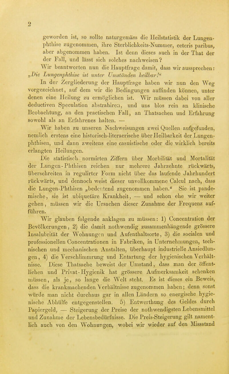geworden ist, so sollte naturgemäss die Heilstatistik der Lungen- phthise zugenommen, ihre Stcrblicbkeits-Nummer, cetcris paribus, aber abgenommen haben. Ist denn dieses auch in der That der der Fall, und lässt sich solches nachweisen? Wir beantworten nun die Hauptfrage damit, dass wir aussprechen: „Die Lungenphthise ist unter Umständen heilbar! In der Zergliederung der Hauptfrage haben wir nun den Weg vorgezeichnet, auf dem wir die Bedingungen auffinden können, unter denen eine Heilung zu ermöglichen ist. Wir müssen dabei von aller deductiven Speculation abstrahirea, und uns blos rein an klinische Beobachtung, an den practisclien Fall, an Thatsachen und Erfahrung sowohl als an Erfahi^enes halten. — Wir haben zu unseren Nachweisungen zwei Quellen aufgefunden, nemüch erstens eine historisch-literaerische über Heilbarkeit der Lungen- plithisen, imd dann zweitens eine casuistische oder die wirklich bereits erlangten Heilungen. Die statistisch normirten Ziffern über Morbilität und Mortalität der Lungen-Phthisen reichen nur mehrere Jahrzehnte rückwärts, überschreiten in regulirter Form nicht über das laufende Jahrhundert rückwärts, und dennoch weist dieser unvollkommene Calcul nach, dass die Lungen-Phthisen „bedeutend zugenommen haben. Sie ist pande- mische, sie ist ubiquetäre Krankheit, — und schon ehe wir weiter gehen, müssen wir die Ursachen dieser Zunahme der Frequenz auf- führen. Wir glauben folgende anklagen zu müssen: 1) Concentration der Bevölkerungen, 2) die damit nothwendig zusammenhängende grössere Insalubrität der Wohnungen und Aufenthaltsorte, 3) die socialen und professionellen Concentrationen in Fabriken, in Unternehmungen, tech- nischen und mechanischen Anstalten, überhaupt industrielle Ansiedlun- gcn, 4) die Verschlimmrung und Entartung der hygienischen Verhält- nisse. Diese Thatsache beweist der Umstand, dass man der öffent- lichen und Privat-Ilygienik hat grössere Aufmerksamkeit schenken müssen, als je, so lange die Welt steht. Es ist dieses ein Beweis, dass die krankmachenden Verhältnisse zugenommen haben; denn sonst würde man nicht durchaus gar in allen Ländern so energische hygie- nische Abhülfe entgegenstellen. 5) Entwerthung des Geldes durch Papiergeld, — Steigerung der Preise der nothwendigsten Lebensmittel und Zunahme der Lebensbedürfnisse. Die Preis-Steigerung gilt nament- lich auch von den Wohnungen, wobei wir wieder auf den Missstand