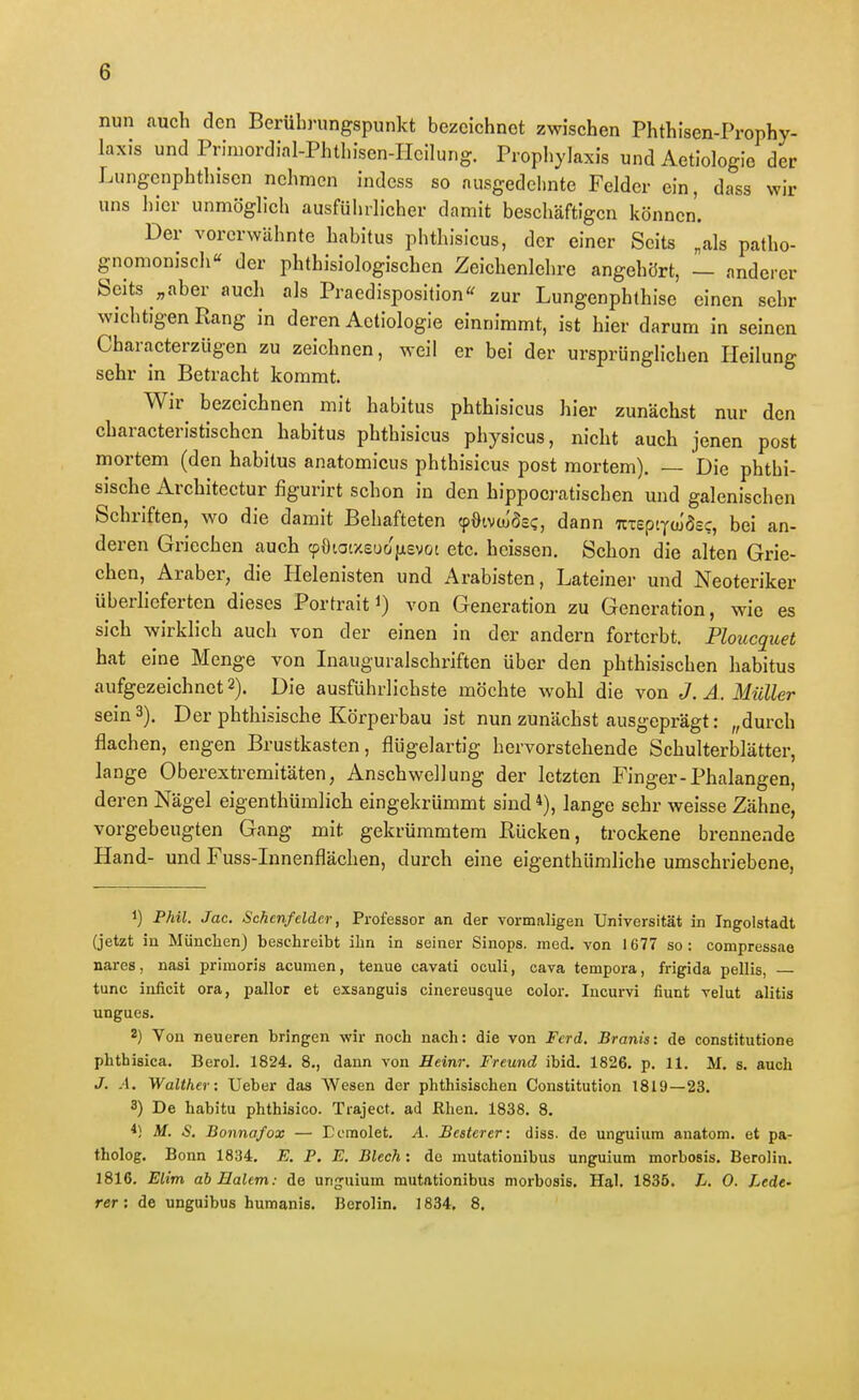 nun auch den Berüln-ungspunkt bezeichnet zwischen Phthisen-Prophy- laxis undPrimordial-Phthisen-IIcilung. Prophylaxis und Aetiologie der Lungcnphthisen nehmen indess so ausgedelmte Felder ein, dass wir uns hier unmöglich ausführlicher damit beschäftigen können. Der vorerwähnte habitus phthisicus, der einer Seits „als patho- gnomonisch« der phthisiologischen Zeichenlehre angehört, — anderer Seits „aber auch als Praedisposition'^ zur Lungenphthise einen sehr wichtigen Rang in deren Aetiologie einnimmt, ist hier darum in seinen Characterzügen zu zeichnen, weil er bei der ursprünglichen Heilung sehr in Betracht kommt. Wir bezeichnen mit habitus phthisicus hier zunächst nur den characteristischcn habitus phthisicus physicus, nicht auch jenen post mortem (den habitus anatomicus phthisicus post mortem). — Die phthi- sische Architectur figurirt schon in den hippocratischen und galenischen Schriften, wo die damit Behafteten (pöivcu'ösc, dann TcxeptYcu'ösc, bei an- deren Griechen auch cpöiatxeuojjisvot etc. heissen. Schon die alten Grie- chen, Araber, die Helenisten und Arabisten, Lateiner und Neoteriker überlieferten dieses Portrait i) von Generation zu Generation, wie es sich wirklich auch von der einen in der andern forterbt. Ploucquet hat eine Menge von Inauguralschriften über den phthisischen habitus aufgezeichnet 2). Die ausführlichste möchte wohl die von J. Ä. Müller sein 3). Der phthiäische Körperbau ist nun zunächst ausgeprägt: „durch flachen, engen Brustkasten, flügelartig hervorstehende Schulterblätter, lange Oberextremitäten, Anschwellung der letzten Finger-Phalangen, deren Nägel eigenthümlich eingekrümmt sind *), lange sehr weisse Zähne, vorgebeugten Gang mit gekrümmtem Bücken, trockene brennende Hand- und Fuss-Innenflächen, durch eine eigenthümliche umschriebene, 1) Phil. Jac. Schcnfeldcr, Professor an der vormaligen Universität in Ingolstadt (jetzt in München) beschreibt ihn in seiner Sinops. med. von 1677 so: compressae nares, nasi primoris acumen, tenue cavati oculi, cava tempora, frigida pellis, — tunc inficit ora, pallor et exsanguis cinereusque color. Incurvi fiunt velut alitis ungues. 2) Von neueren bringen wir noch nach: die von Fcrd. Branis: de constitutione phthisica. BeroL 1824. 8., dann von Heim: Freund ibid. 1826. p. 11. M. s. auch J. A. Walther: Ueber das Wesen der phthisischen Constitution 1819—23. 3) De habitu phthisico. Traject. ad Rhen. 1838. 8. M. S. Bonnafox — Ecmolet. A. Bcsterer: diss. de unguium anatom. et pa- tholog. Bonn 1834. E. P. E. Blech: de mutationibus unguium morbosis. Berolin. 1816. Elim ab Halcm: de unguium mutationibus morbosis, Hai. 1835. L. 0. Lede- rer: de unguibus humanis. Berolin. 1834. 8,