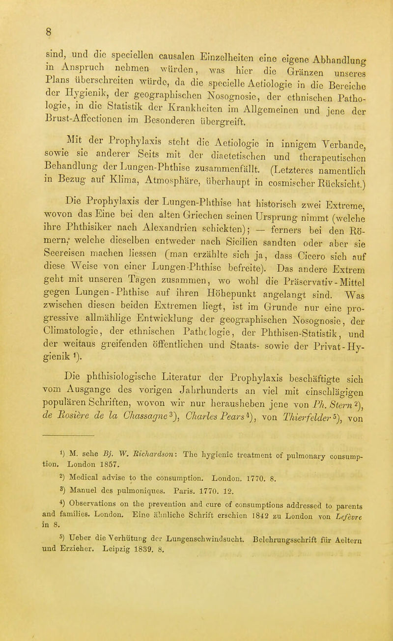 sind, und die speciellcn causalen Einzelheiten eine eigene Abhandlung m Anspruch nehmen würden, ^vas hier die Gränzen unseres Plans überschreiten würde, da die specielle Aetiologie in die Bereiche der Iljgienik, der geographischen Nosognosie, der ethnischen Patho- logie, in die Statistik der Krankheiten im Allgemeinen und jene der Brust-Affectionen im Besonderen übergreift. Mit der Prophylaxis steht die Aetiologie in innigem Verbände, so^Yie sie anderer Seits mit der diaetetischen und therapeutischen Behandlung der Lungen-Phthise zusammenfällt. (Letzteres namentlich in Bezug auf Klima, Atmosphäre, überhaupt in cosmischer Rücksicht.) Die Prophylaxis der Lungen-Plithise hat historiscli zwei Extreme, wovon das Eine bei den alten Griechen seinen Ursprung nimmt (welche ihre Phthisiker nach Alexandrien schickten); — ferners bei den Rö- mern,- welche dieselben entweder nach Sicilien sandten oder aber sie Seereisen machen Hessen (man erzählte sich ja, dass Cicero sich auf diese Weise von einer Lungen-Phthise befreite). Das andere Extrem geht mit unseren Tagen zusammen, wo wohl die Präservativ - Mittel gegen Lungen-Phthise auf ihren Höhepunkt angelangt sind. Was zwischen diesen beiden Extremen liegt, ist im Grunde nur eine pro- gressive allmählige Entwicklung der geographischen Nosognosie, der Climatologie, der ethnischen Pathclogie, der Phthisen-Statistik, und der weitaus greifenden öffentlichen und Staats- sowie der Privat-Hy- gienik ^). Die phthisiologische Literatur der Prophylaxis beschäftigte sich vom Ausgange des vorigen Jahrhunderts an viel mit einschlägigen populären Schriften, wovon wir nur herausheben jene von Ph. Stern 2), de Eosiere de la Chassaffue^), Charles Pears ^), von Thier feider von 1) M. sehe Bj. W. Bichardson: The hygienie treatment of pulmonary consump- tion. London 1857. 2) Medical advise to the consumption, London. 1770. 8. 3) Manuel des pulmoniques. Paris. 1770. 12. *) Observations on the prevention and eure of consumptions addressed to parents and families. London. Eine iüinliche Schrift erschien 1842 zu London von Lefcvrc in 8. 5) Ueber die Verhütung der Lungenschwindsucht. Belehrungsschrift für Aeltern und Erzieher. Leipzig 1839. 8.