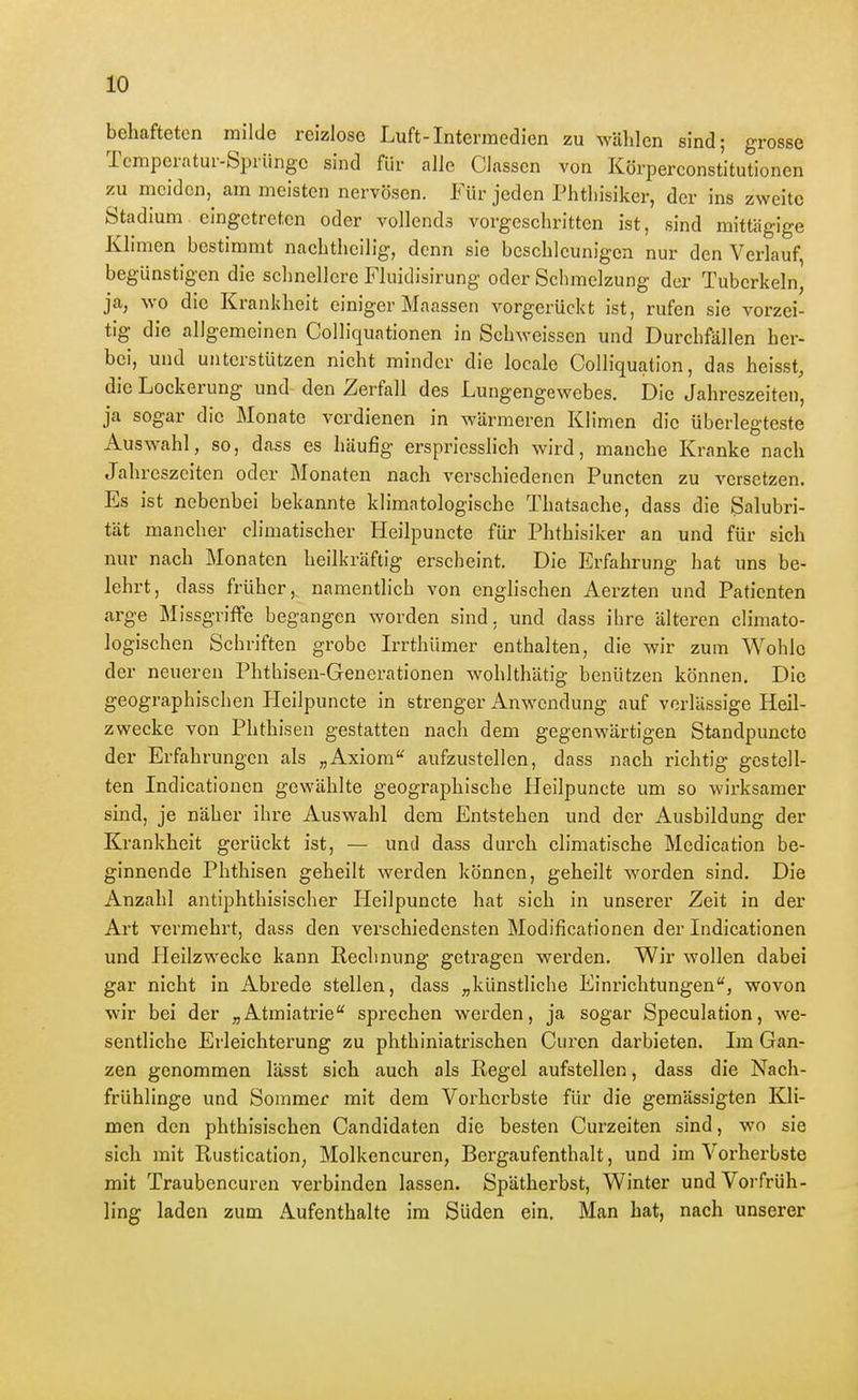 behafteten milde reizlose Luft-Intermedien zu wälilen sind; grosse Temperatur-Sprünge sind für alle Classcn von Körperconstitutionen zu meiden, am meisten nervösen. Für jeden Phtliisiker, der ins zweite Stadium eingetreten oder vollends vorgeschritten ist, sind mittägige Kli men bestimmt nachtheilig, denn sie beschleunigen nur den Verlauf begünstigen die schnellere Fluidisirung oder Schmelzung der Tuberkeln, ja, wo die Krankheit einiger Maassen vorgerückt ist, rufen sie vorzei- tig die allgemeinen Colliquationen in Schweissen und Durchfällen her- bei, und unterstützen nicht minder die locale Colliquation, das heisst, die Lockerung und- den Zerfall des Lungengewebes. Die Jahreszeiten, ja sogar die Monate verdienen in wärmeren Klimen die überlegteste Auswahl, so, dass es häufig erspriesslich wird, manche Kranke nach Jahreszeiten oder Monaten nach verschiedenen Puncten zu versetzen. Es ist nebenbei bekannte klimatologische Thatsache, dass die Salubri- tät mancher climatischer Heilpuncte für Phthisiker an und für sich nur nach Monaten heilkräftig erscheint. Die Erfahrung hat uns be- lehrt, dass früher, namentlich von englischen Aerzten und Patienten arge Missgriffe begangen worden sind, und dass ihre älteren climato- logischen Schriften grobe Irrthümer enthalten, die wir zum Wohle der neueren Phthisen-Generationen wohlthätig benützen können. Die geographischen PleiJpuncte in strenger Anwendung auf vcrlässige Heil- zwecke von Phthisen gestatten nach dem gegenwärtigen Standpuncte der Erfahrungen als „Axiom aufzustellen, dass nach richtig gestell- ten Indicationen gewählte geographische Heilpuncte um so wirksamer sind, je näher ihre Auswahl dem Entstehen und der Ausbildung der Krankheit gerückt ist, — unii dass durch climatische Medication be- ginnende Phthisen geheilt werden können, geheilt worden sind. Die Anzahl antiphthisischer Heilpuncte hat sich in unserer Zeit in der Art vermehrt, dass den verschiedensten Modificationen der Indicationen und Heilzwecke kann Rechnung getragen werden. Wir wollen dabei gar nicht in Abrede stellen, dass „künstliche Einrichtungen, wovon wir bei der „Atmiatrie sprechen werden, ja sogar Speculation, we- sentliche Erleichterung zu phthiniatrischen Curen darbieten. Im Gan- zen genommen lässt sieh auch als Regel aufstellen, dass die Nach- frühlinge und Sommer mit dem Vorherbste für die gemässigten Kli- men den phthisischen Candidaten die besten Curzeiten sind, wo sie sicli mit Rustication, Molkencuren, Bergaufenthalt, und im Vorherbste mit Traubeneuren verbinden lassen. Spätherbst, Winter und Vorfrüh- ling laden zum Aufenthalte im Süden ein. Man hat, nach unserer