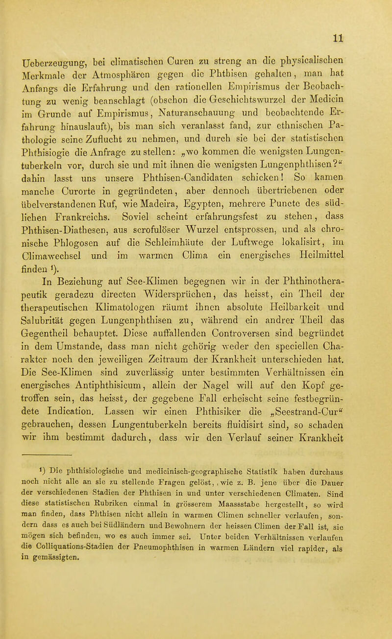 Ücberzeugung, bei climatischen Curen zu streng an die physicalischen Merkmale der Atmosphären gegen die Phthisen gehalten, man hat Anfangs die Erfahrung und den rationellen Empirismus der Beobach- tung zu wenig beanschlagt (obschon die Geschichtswurzel der Medicin im Grunde auf Empirismus, Naturanschauung und beobachtende Er- fahrung hinauslauft), bis man sich veranlasst fand, zur ethnischen Pa- thologie seine Zuflucht zu nehmen, und durch sie bei der statistischen Phthisiogie die Anfrage zustellen: „wo kommen die wenigsten Lungcn- tuberkeln vor, durch sie und mit ihnen die wenigsten Lungenphthisen?'' dahin lasst uns unsere Phthisen-Candidaten schicken! So kamen manche Curorte in gegründeten, aber dennoch übertriebenen oder übelverstandenen Ruf, wie Madeira, Egypten, mehrere Puncto des süd- lichen Frankreichs. Soviel scheint erfahrungsfest zu stehen, dass Phthisen-Diathesen, aus scrofulöser Wurzel entsprossen, und als chro- nische Phlogosen auf die Schleimhäute der Luftwege lokalisirt, im Climawechsel und im warmen Clima ein energisches Heilmittel finden In Beziehung auf See-Klimen begegnen wir in der Phthinothera- peutik geradezu directeu Widersprüchen, das heisst, ein Theil der therapeutischen Klimatologen räumt ihnen absolute Pleilbarkeit und Salubrität gegen Lungenphthisen zu, während ein andrer Theil das Gegentheil behauptet. Diese auffallenden Controversen sind begründet in dem Umstände, dass man nicht gehörig weder den speciellen Cha- rakter noch den jeweiligen Zeitraum der Krankheit unterschieden hat. Die See-Klimen sind zuverlässig unter bestimmten Verhältnissen ein energisches Antiphthisicum, allein der Nagel will auf den Kopf ge- troffen sein, das heisst^ der gegebene Fall erheischt seine festbegrün- dete Indication. Lassen wir einen Phthisiker die „Seestrand-Cur* gebrauchen, dessen Lungentuberkeln bereits fluidisirt sind, so schaden wir ihm bestimmt dadurch, dass wir den Verlauf seiner Krankheit 1) Die phthisiologiscbe und medicinisch-geographisohe Statistik haben durchaus noch nicht alle an sie zu stellende Fragen gelöst, .wie z. B. jene über die Dauer der verschiedenen Stadien der Phthisen in und unter verschiedenen Climaten. Sind diese statistischen Eubriken einmal in grösserem Maassstabe hergestellt, so wird man finden, dass Phthisen nicht allein in warmen Climen schneller verlaufen, son- dern dass es auch bei Südländern und Bewohnern der heissen Climen der Fall ist, sie mögen sich befinden, wo es auch immer sei. Unter beiden Verhältnissen verlaufen die Colliquations-Stadien der Pneumophthisen in warmen Ländern viel rapider, als in gemässigten.