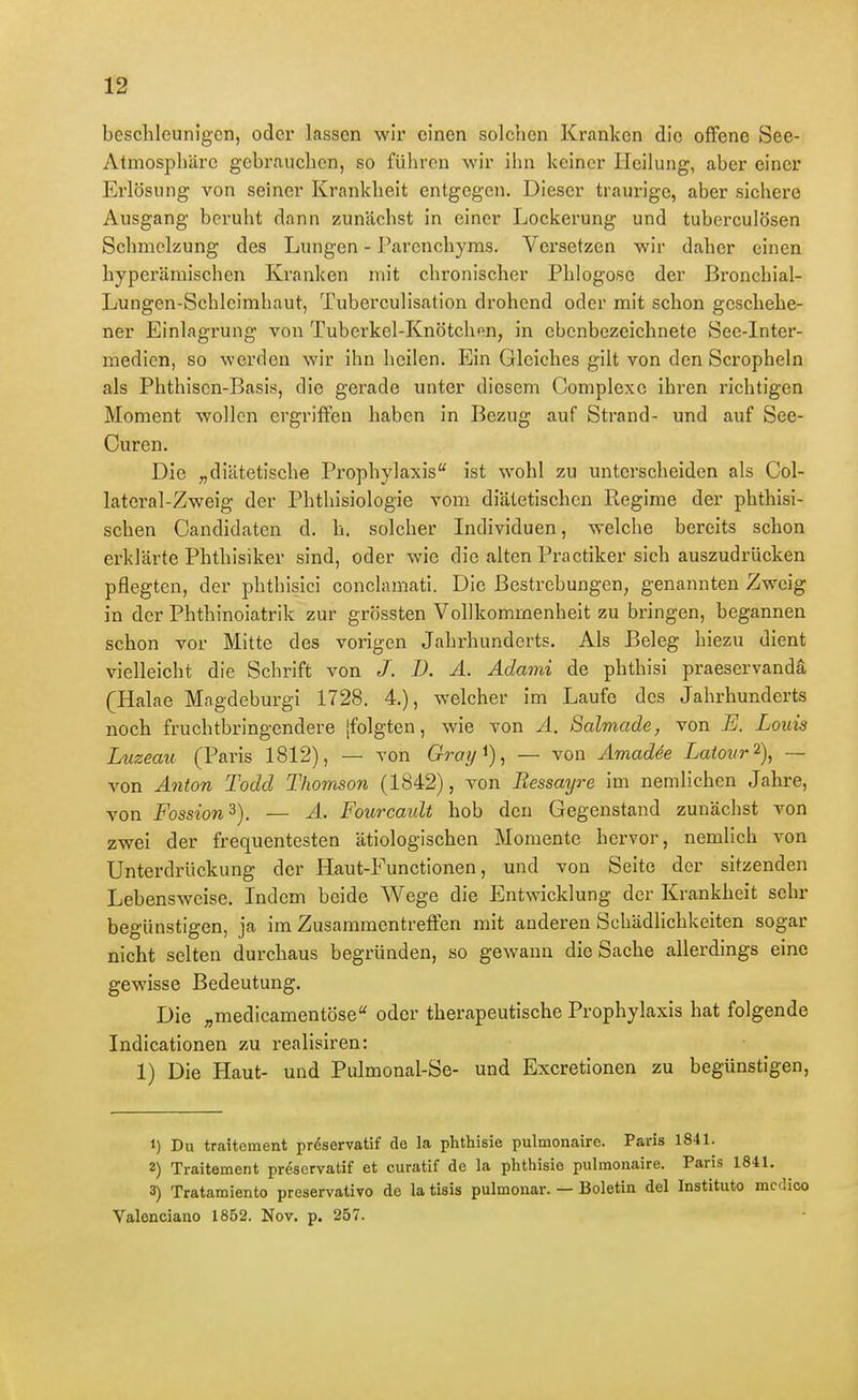 beschleunigen, oder Lassen wir einen solchen Kranken die offene See- Atmosphäre gebrauchen, so führen wir ihn keiner Heilung, aber einer Erlösung von seiner Krankheit entgegen. Dieser traurige, aber sichere Ausgang beruht dann zunächst in einer Lockerung und tuberculösen Schmelzung des Lungen - Parenchyms. Versetzen wir daher einen hyperämischen Kranken mit chronischer Phlogo.se der Bronchial- Lungen-Schleimhaut, Tuberculisation drohend oder mit schon geschehe- ner Einlagrung von Tuberkel-Knötchen, in ebenbezeichnete See-Inter- medien, so werden wir ihn heilen. Ein Gleiches gilt von den Scropheln als Phthiscn-Basis, die gerade unter diesem Complexc ihren richtigen Moment wollen ergriffen haben in Bezug auf Strand- und auf See- Ouren. Die „diätetische Prophyhaxis'' ist wohl zu unterscheiden als Col- lateral-Zweig der Phthisiologie vom diätetischen Regime der phthisi- schen Candidatcn d. h. solcher Lidividuen, welche bereits schon erklärte Phthisiker sind, oder wie die alten Practiker sich auszudrücken pflegten, der phthisici conclamati. Die Bestrebungen, genannten Zweig in der Phthinoiatrik zur grössten Vollkommenheit zu bringen, begannen schon vor Mitte des vorigen Jahi-hunderts. Als Beleg hiezu dient vielleicht die Schrift von /. D. A. Aclami de phthisi praeservandä (Halae Magdcburgi 1728. 4), welcher im Laufe des Jahrhunderts noch fruchtbringendere [folgten, wie von A. Salmade, von E. Louis Luzeau (Paris 1812), — von Gray^), — von Amadee Laiour 2), — von A7iton Todd Thomson (1842), von Ressayre im nemlichcn Jahre, von Fossion^). — A. Fourcaidt hob den Gegenstand zunächst von zwei der frequentesten ätiologischen Momente hervor, nemlich von Unterdrückung der Haut-Functionen, und von Seite der sitzenden Lebensweise. Indem beide Wege die Entwicklung der Krankheit sehr begünstigen, ja im Zusammentreffen mit anderen Schädlichkeiten sogar nicht selten durchaus begründen, so gewann die Sache allerdings eine gewisse Bedeutung. Die „medicamentöse* oder therapeutische Prophylaxis hat folgende Indicationen zu realisiren: 1) Die Haut- und Pulmonal-Se- und Excretionen zu begünstigen, 1) Du traitement pröservatif de la phthisie pulmonaire. Paris 1841. 2) Traitement preservatif et curatif de la phthisie pulmonaire. Paris 1841. 3) Tratamiento preservalivo de la tisis pulmonar. — Boletin del Instituto mcclico Valenciano 1852. Nov. p. 257.