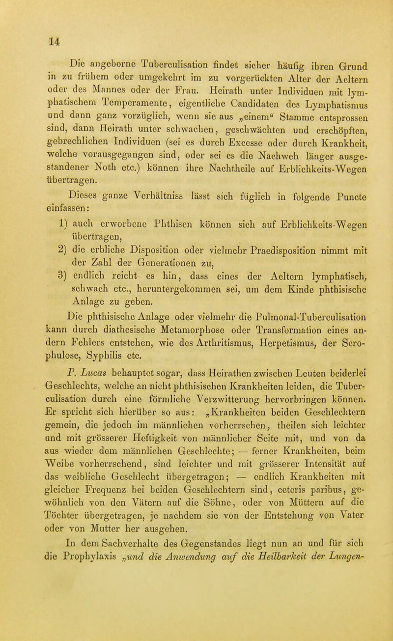 i Die angeborne Tuberculisation findet sicher häufig ihren Grund in zu frühem oder umgekehrt im zu vorgerückten Alter der Aeltern oder des Mannes oder der Frau. Heirath unter Individuen mit lym- phatischem Temperamente, eigentliche Candidaten des Lymphatismus und dann ganz vorzüglich, wenn sie aus „einem'' Stamme entsprossen sind, dann ITeirath unter schwachen, geschwächten und erschöpften, gebrechlichen Individuen (sei es durch Excessc oder durch Krankheit, welche vorausgegangen sind, oder sei es die Nachweh länger ausge- standener Noth etc.) können ihre Nachtheile auf Erblichkcits-Wegen übertragen. Dieses ganze Verhältniss lässt sich füglich in folgende Puncto einfassen: 1) auch erworbene Phthisen können sich auf Erblichkeits-Wegen übertragen, 2) die erbliche Disposition oder vielmehr Praedisposition nimmt mit der Zahl der Generationen zu, 3) endlich reicht es hin, dass eines der Aeltern lymphatisch^ schwach etc., heruntergekommen sei, um dem Kinde phthisische Anlage zu geben. Die phthisische Anlage oder vielmehr die Pulmonal-Tuberculisation kann durch diathesisclie Metamorphose oder Transformation eines an- dern Fehlers entstehen, wie des Arthritismus, Herpetismus, der Scro- phulose, Syphilis etc. F. Lucas behauptet sogar, dass Heirathen zwischen Leuten beiderlei Geschlechts, welche an nicht phthisischen Krankheiten leiden, die Tuber- culisation durch eine förmliche Verzwitterung hervorbiingen können. Er spricht sich hierüber so aus: „Krankheiten beiden Geschlechtern gemein, die jedoch im männlichen vorherrschen, theilen sich leichter und mit grösserer Heftigkeit von männlicher Seite mit, und von da aus wieder dem männlichen Geschlechte; — ferner Krankheiten, beim Weibe vorherrschend, sind leichter und mit grösserer Intensität auf das weibliche Geschlecht übergetragen; — endlich Krankheiten mit gleicher Frequenz bei beiden Geschlechtern sind, ceteris paribus, ge- wöhnlich von den Vätern auf die Söhne, oder von Müttern auf die Töchter übergetragen, je nachdem sie von der Entstehung von Vater oder von Mutter her ausgehen. In dem Sachverhalte des Gegenstandes liegt nun an und für sich die Prophylaxis „und die Amoendung auf die Heilbarheit der Lungen- I
