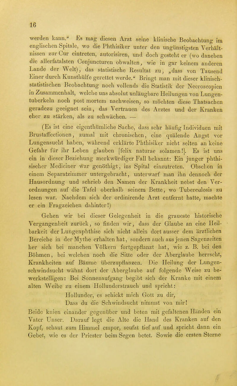 werden kann.« Es mag diesen Arzt seine klinische Beobachtung im englischen Spitalc, wo die Phthisiker unter den ungünstigsten Verhält- nissen zur Cur eintreten, autorisiren, und doch gesteht er (wo daneben die allerfatalstcn Conjuncturcn obM^altcn, wie in gar keinem anderen Lande der Welt), das statistische Resultat zu, „dass von Tausend Einer durch Kunsthülfe gerettet werde. Bringt man mit dieser klinisch- statistischen Beobachtung noch vollends die Statistik der Necroscopien in Zusammenhalt, welche uns absolut unläugbare Heilungen von Lungen- tuberkeln noch post mortem nachweisen, so möchten diese Thatsachen geradezu geeignet sein, das Vertrauen des Arztes und der Kranken eher zu stärken, als zu schwächen. — (Es ist eine eigenthümliche Sache, dass sehr häufig Individuen mit BrustafFectionen, zumal mit chronischen, eine quälende Angst vor Lungensucht haben, während erklärte Phthisiker nicht selten an keine Gefahr für ihr Leben glauben [felix naturae solamen!]. Es ist uns ein in dieser Beziehung merkwürdiger Fall bekannt: Ein junger phthi- sischer Mediciner war genöthigt, ins Spital einzutreten. Obschon in einem Separatzimmer untergebracht, unterwarf man ihn dennoch der Hausordnung und schrieb den Namen der Krankheit nebst den Ver- ordnungen auf die Tafel oberhalb seinem Bette, wo Tuberculosis zu lesen war. Nachdem sich der ordinirende Arzt entfernt hatte, machte er ein Fragzeichen dahinter!) Gehen wir bei dieser Gelegenheit in die gTaueste historische Vergangenheit zurück, so finden wir, dass der Glaube an eine Heil- barkeit der Lungenphthise sich nicht allein dort ausser dem ärztlichen Bereiche in der Mythe erhalten hat, sondern auch aus jenen Sagenzeiten her sich bei manchen Völkern fortgepflanzt hat, wie z. B. bei den Böhmen, bei welchen noch die Sitte oder der Aberglaube herrscht, Krankheiten auf Bäume überzupflanzen. Die Heilung der Lungen- schwindsucht wähnt dort der Aberglaube auf folgende Weise zu be- werkstelligen: Bei Sonnenaufgang begibt sich der Kranke mit einem alten Weibe zu einem Hollundcrstrauch und spricht: Hollundcr, es schickt mich Gott zu dir, Dass du die Schwindsucht nimmst von mir! Beide knien einander gegenüber und beten mit gcfaltenen Händen ein Vater Unser. Darauf legt die Alte die Hand des Kranken auf den Kopf, schaut zum Himmel empor, seufzt tief auf und spricht dann ein Gebet, wie es der Priester beim Segen betet. Sowie die ersten Sterne