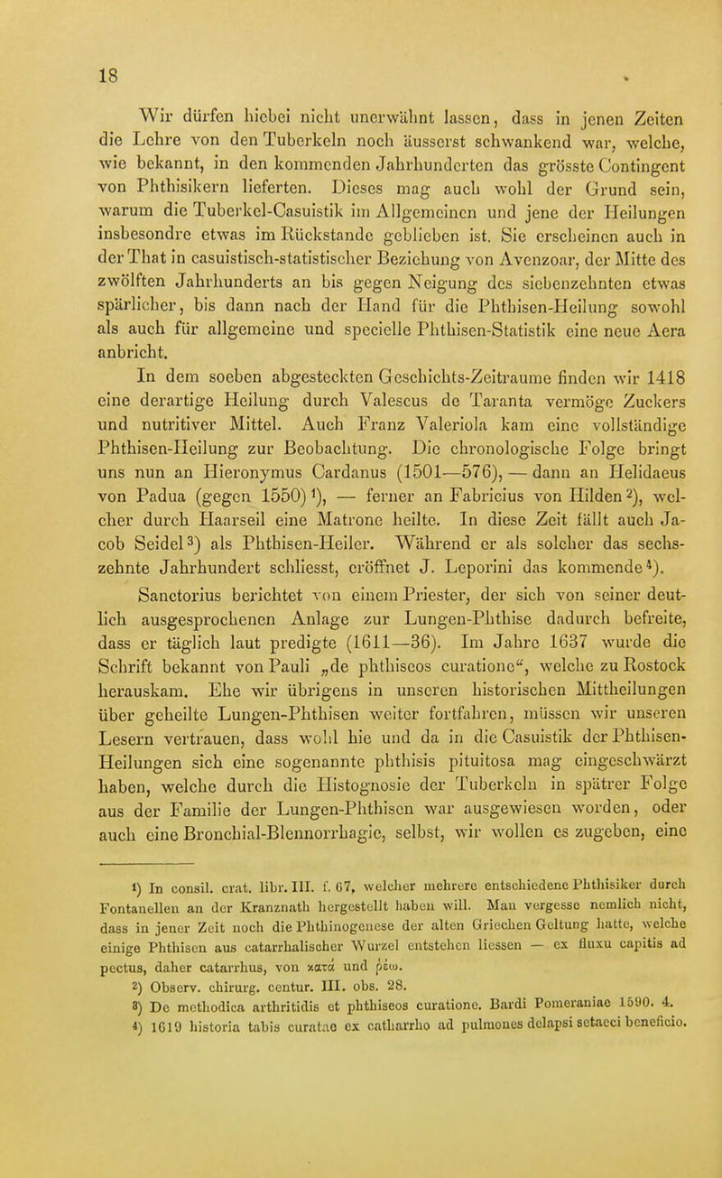 Wir dürfen hicbei nicht unerwähnt lassen, dass in jenen Zeiten die Lehre von den Tuberkeln noch äusserst schwankend war, welche, wie bekannt, in den kommenden Jahrhunderten das grösste Contingent von Phthisikern lieferten. Dieses mag auch wohl der Grund sein, warum die Tuberkel-Casuistik im Allgemeinen und jene der Heilungen insbesondre etwas im Rückstände geblieben ist. Sie erscheinen auch in der That in casuistisch-statistischer Beziehung von Avenzoar, der Mitte des zwölften Jahrhunderts an bis gegen Neigung des siebenzehnten etwas spärlicher, bis dann nach der Hand für die Phthisen-Hcilung sowohl als auch für allgemeine und spccielle Phthisen-Statistik eine neue Aera anbricht. In dem soeben abgesteckten Gcschlchts-Zeitraume finden wir 1418 eine derartige Heilung durch Valescus de Taranta vermöge Zuckers und nutritiver Mittel. Auch Franz Valeriola kam eine vollständige Phthisen-Heilung zur Beobachtung. Die chronologische Folge bringt uns nun an Hieronymus Gardanus (1501—576), — dann an Helidaeus von Padua (gegen 1550) ^), — ferner an Fabricius von Hilden 2)^ wel- cher durch Haarseil eine Matrone heilte. In diese Zeit fällt auch Ja- cob Seidel 3) als Phthisen-Heiler. Während er als solcher das sechs- zehnte Jahrhundert schliesst, eröffnet J. Leporini das kommende*). Sanetorius berichtet von einem Priester, der sich von seiner deut- lich ausgesprochenen Anlage zur Lungen-Phthise dadurch befreite, dass er täglich laut predigte (1611—36). Im Jahre 1637 wurde die Schrift bekannt von Pauli „de phthiseos curationc, welche zu Rostock herauskam. Ehe wir übrigens in unseren historischen Mittheilungen über geheilte Lungeu-Phthisen weiter fortfahren, müssen wir unseren Lesern vertrauen, dass wohl hie und da in die Casuistik derPhthisen- Heilungen sich eine sogenannte phthisis pituitosa mag eiugeschwärzt haben, welche durch die Ilistognosie der Tuberkeln in spätrer Folge aus der Familie der Lungen-Phthiscn war ausgewiesen worden, oder auch eine Bronchial-Blennorrhagie, selbst, wir wollen es zugeben, eine 1) In consil. cr.at. libr. III. f. 67, welcher mehrere entschiedene Phthisiker durch Fontanellen an der Kranznath hergestellt haben will. Mau vergesse nemlicb nicht, dass in jener Zeit noch die Phthinogcuese der alten Griechen Geltung hatte, welche einige Phthisen aus catarrhalischer Wurzel entstehen Hessen — ex fluxu capitis ad pectus, daher catarrhus, von xatö und peoj. 2) Obsorv. Chirurg, centur. III. obs. 28. 8) De mothodica arthritidis et phthiseos curatione. Bardi Pomeraniae 1590. 4. 4) 1619 historia tabis curatao ex catharrho ad pulraones delapsi setaeci beneficio.