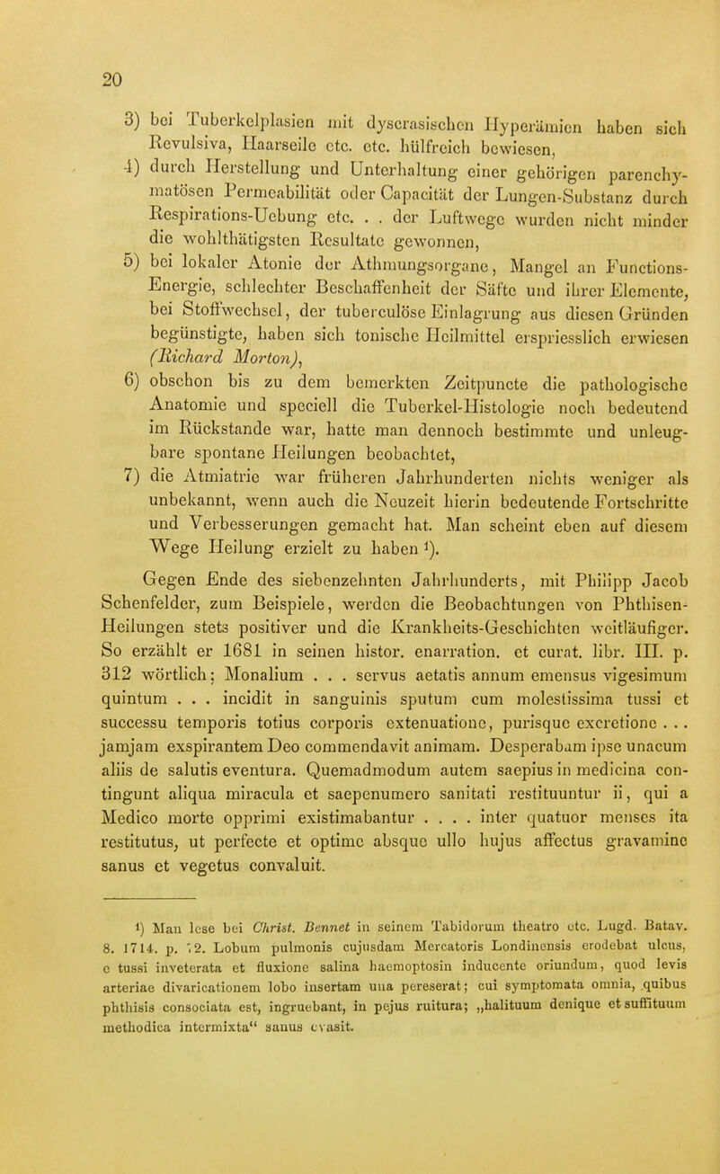3) bei Tuberkclplasicn mit dyscrasischen Hyperämien haben sich Revulsiva, Haarseile etc. etc. hülfreich bewiesen, 4) durch Herstellung und Unterhaltung einer gehörigen parenchy- matösen Permeabilität oder Capacität der Lungen-Substanz durch Kespirations-Uebung etc. . . der Luftwege wurden nicht minder die wohlthätigsten Resultate gewonnen, 5) bei lokaler Atonie der Athmungsorgane, Mangel an Functions- Energie, schlechter Beschaffenheit der Säfte und ihrer Elemente, bei Stoffwechsel, der tuberculösc Einlagrung aus diesen Gründen begünstigte, haben sich tonische Heilmittel erspriesslich erwiesen (Bickard Morton)^ 6) obschon bis zu dem bemerkten Zeitpuncte die pathologische Anatomie und speciell die Tuberkel-Histologie noch bedeutend im Rückstände war, hatte man dennoch bestimmte und unleug- bare spontane Heilungen beobachtet, 7) die Atmiatrie war früheren Jahrhunderten nichts weniger als unbekannt, wenn auch die Neuzeit hierin bedeutende Fortschritte und Verbesserungen gemacht hat. Man scheint eben auf diesem Wege Heilung erzielt zu haben i). Gegen Ende des siebenzehnten Jahrhunderts, mit Philipp Jacob Schenfelder, zum Beispiele, werden die Beobachtungen von Phthisen- Heilungen stets positiver und die Krankheits-Geschichten weitläufiger. So erzählt er 1681 in seinen histor. enarration. et curat, libr. HL p. 312 wörtlich: Monalium . . . servus aetatis annum emensus vigesimum quintum . . . incidit in sanguinis Sputum cum molestissima tussi et successu temporis totius corporis extenuatione, purisquc excretione . .. jamjam exspirantem Deo commendavit animam. Desperabam ipse unacum aliis de salutis eventura. Quemadmodum autem saepius in medicina con- tingunt aliqua miracula et saepenumcro sanitati restituuntur ii, qui a Medico morte opprimi existimabantur .... inter quatuor menscs ita restitutus, ut perfecte et optimc absque ullo hujus affectus gravaminc sanus et vegetus convaluit. 1) Man lese bei Christ. Bennet in seinem Tabidorum tlieatro etc. Lugd. Batav. 8. 1714. p, 12. Lobum pulmonis cujusdam Mercatoris Londinensis eroJebat ulcus, e tussi inveterata et fluxione salina haemoptosin inducente oriundum, quod levis arteriae divaricationem lobo insertam una pereserat; cui symptomata omnia, quibus phtliisia consociata est, ingruebant, in pejus ruitura; „halituum denique etsuffituum methodica intcrmixta sanus cvasit.
