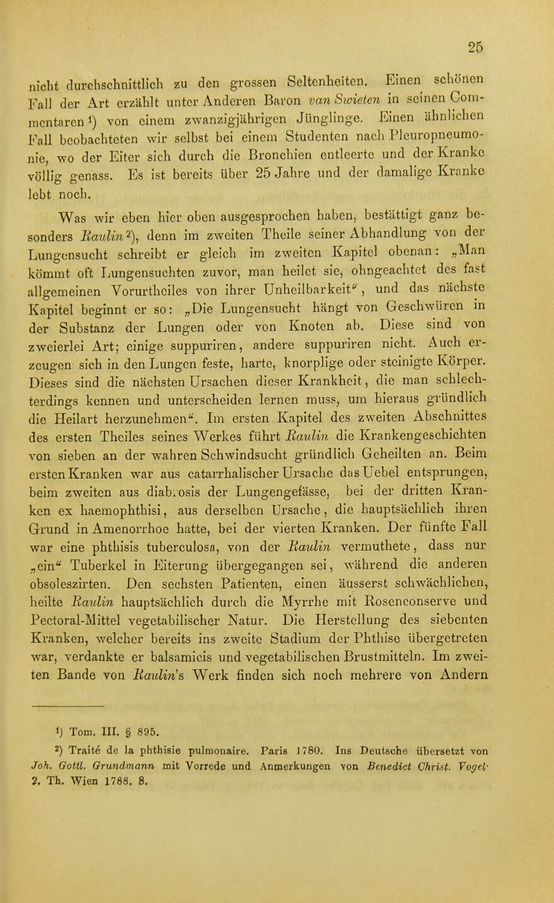 nicht durchschnittlich zu den grossen Seltenheiten. Einen schönen Fall der Art erzählt unter Anderen Baron van Swieien in seinen Gom- mentareni) von einem zwanzigjährigen Jünglinge. Einen ähnlichen Fall beobachteten wir selbst bei einem Studenten nach Pleuropneumo- nie, wo der Eiter sich durch die Bronchien entleerte und der Kranke völlig genass. Es ist bereits über 25 Jahre imd der damalige Kranke lebt noch. Was wir eben hier oben ausgesprochen haben, bestättigt ganz be- sonders Kaiilin 2), denn im zweiten Theile seiner Abhandlung von der Lungonsucht schreibt er gleich im zweiten Kapitel obenan: „Man kömmt oft Lungensuchten zuvor, man heilet sie, ohngeachtet des fast allgemeinen Vorurthciles von ihrer Unheilbarkeit'', und das nächste Kapitel beginnt er so: „Die Lungensucht hängt von Geschwüren m der Substanz der Lungen oder von Knoten ab. Diese sind von zweierlei Art; einige suppuriren, andere suppuriren nicht. Auch er- zeugen sich in den Lungen feste, harte, knorplige oder steinigte Körper. Dieses sind die nächsten Ursachen dieser Krankheit, die man schlech- terdings kennen und unterscheiden lernen muss, um hieraus gründlich die Heilart herzunehmen. Ln ersten Kapitel des zweiten Abschnittes des ersten Theiles seines Werkes führt Baulin die Krankengeschichten von sieben an der wahren Schwindsucht gründlich Geheilten an. Beim ersten Kranken war aus catarrhalischer Ursache dasUebel entsprungen, beim zweiten aus diab.osis der Lungengefässe, bei der dritten Kran- ken ex haemophthisi, aus derselben Ursache, die hauptsächlich ihren Grund in Amenorrhoe hatte, bei der vierten Kranken. Der fünfte Fall war eine phthisis tuberculosa, von der Baulin vermuthete, dass nur „ein Tuberkel in Eiterung übergegangen sei, während die anderen obsoleszirten. Den sechsten Patienten, einen äusserst schwächlichen, heilte Baulin hauptsächlich durch die Myrrhe mit Kosenconserve und Pectoral-Mittel vegetabilischer Natur. Die Piersteilung des siebenten Kranken, welcher bereits ins zweite Stadium der Phthise übergetreten war, verdankte er balsamicis und vegetabilischen Brustmitteln. Im zwei- ten Bande von Baulin's Werk finden sich noch mehrere von Andern 1) Tom. III. § 895. 2) Trait6 de la phthisie pulmonaire. Paris 1780. Ins Deutsche übersetzt von Joh. Qottl. Orundmann mit Vorrede und Anmerkungen von Benedict Christ. Vogel- 2, Th. Wien X788. 8,