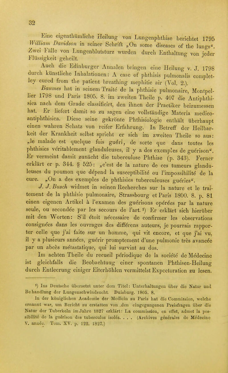 Eine eigentliümlicliG Heilung von Lungcnplithise bericbtet 1795 Willia7n Davidson in seiner Schrift „On some diseases of the lungs«. Zwei Fälle von Liingcnblutsturz wurden durcli Enthaltung von jeder Flüssigkeit geheilt. Auch die Edinburger Annalen bringen eine Heilung v. J. 1798 durch künstliche Inhalationen: A case of phthisis pulmonalis coniplet- ley cured from the patient breathing mcphitic air (Vol. 2.). Baumes hat in seinem Traitd de la phthisie pulmonaire, Montpel- lier 1798 und Paris 1805. 8. im zweiten Thcile p. 407 die Antiphthi- sica nach dem Grade classificirt, den ihnen der Practiker beizumessen hat. Er liefert damit so zu sagen eine vollständige Materia medico- antiphthisica. Diese seine gekrönte Phthisiologie enthält überhaupt einen wahren Schatz von reifer Erfahrung. In Betreff der Heilbar- keit der Krankheit selbst spricht er sich im zweiten Theile so aus: „le malade est quelque fois gudri, de sorte que dans toutes Ics phthisles veritablement glanduleuses, il y a des exemples de gudrison''. Er vermeint damit zunächt die tuberculose Phthise (p. 343). Ferner erklärt er p. 344. § 525: „c'est de la nature de ces tumeurs glandu- leuses du poumon que depend la susceptibilitd ou l'impossibilitd de la eure. „On a des exemples de phthisies tuberculeuses gueries*'. /. J.Busch widmet in seinen Recherches sur la nature et le trai- tement de la phthisie pulmonaire, Strassbourg et Paris 1800. 8. p. 81 einen eigenen Artikel ä l'examen des guerisons opdrees par la nature seule, ou secondec par Ics secours de l'art. i) Er erklärt sich hierüber mit den Worten: S'il dtoit necessaire de confirmer les observations consigndes dans les ouvrages des diffdrcns auteurs, je pourrais rappor- ter Celle que j'ai faite sur un homme, qui vit encore, et que j'ai vu, il y a plusieurs anndes, guerir promptement d'une pulmonie tres avancde par un abces metastatique, qui lui survint au dos. Ini achten Theile du recueil pe'riodique de la societe' de Me'decine ist gleichfalls die Beobachtuug einer spontanen Phthisen-Heilung durch Entleerung einiger Eiterhöhlen vermittelst Expcctoration zu lesen. Ins Deutsche übersetzt unter dem Titel: Unterhaltungen über die Natur und Behandlung der Lungenschwindsucht. Duisburg. ]805. 8. In der königlichen Acadeinie der Medicin zu Paris hat die Commission, welche ernannt war, um Bericht zu erstatten von den eingegangenen Preisfragen über die Natur der Tuberkeln im Jahre 1827 erklärt: La commission, en el¥et, admet la i)os- sibilitö de la gu^rison des tuberculos isolds. . . . (Archives genörales de M^decine V. annöe. Tum. XV. p. 122. 1827.)