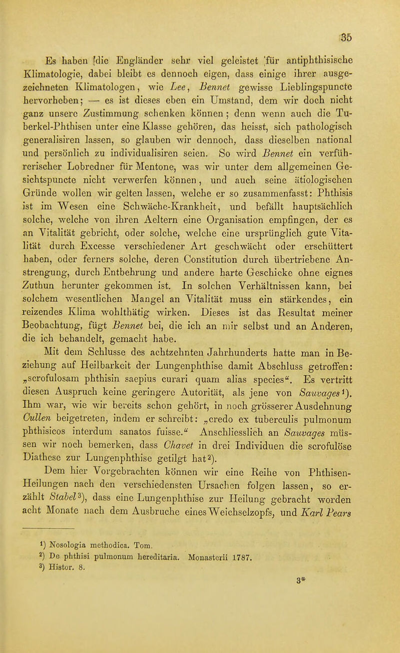 Es haben [die Engländer sehr viel geleistet 'für antiphthisische Kh'matologie, dabei bleibt es dennoch eigen, dass einige ihrer ausge- zeichneten Kiimatologen, wie Lee, Bennet gewisse Lieblingspuncte hervorheben; — es ist dieses eben ein Umstand, dem wir doch nicht ganz unsere Zustimmung schenken können ; denn wenn auch die Tu- berkel-Phthisen unter eine Klasse gehören, das heisst, sich pathologisch generalisiren lassen, so glauben wir dennoch, dass dieselben national und persönlich zu individualisiren seien. So wird Bennet ein verfüh- rerischer Lobredner für Mentone, was wir unter dem allgemeinen Ge- sichtspuncte nicht verwerfen können, und auch seine ätiologischen Gründe wollen wir gelten lassen, welche er so zusammenfasst: Phthisis ist im Wesen eine Schwäche-Krankheit, und befällt hauptsächlich solche, welche von ihren Aeltern eine Organisation empfingen, der es an Vitalität gebricht, oder solche, welche eine ursprünglich gute Vita- lität durch Excesse verschiedener Art geschwächt oder erschüttert haben, oder ferners solche, deren Constitution durch übertriebene An- strengung, durch Entbehrung und andere harte Geschicke ohne eignes Zuthun herunter gekommen ist. In solchen Verhältnissen kann, bei solchem wesentlichen Mangel an Vitalität muss ein stärkendes, ein reizendes Klima wohlthätig wirken. Dieses ist das Resultat meiner Beobachtung, fügt Bennet bei, die ich an mir selbst und an Anderen, die ich behandelt, gemacht habe. Mit dem Schlüsse des achtzehnten Jahrhunderts hatte man in Be- ziehung auf Heilbarkeit der Lungenphthise damit Abschluss getroffen: „scrofulosam phthisin saepius curari quam alias species. Es vertritt diesen Anspruch keine geringere Autorität, als jene von Sauvages Ihm war, wie wir bereits schon gehört, in noch grösserer Ausdehnung Gullen beigetreten, indem er schreibt: „credo ex tuberculis pulmonum phthisicos interdum sanatos fuisse.^ Anschliesslich an Sauvages müs- sen wir noch bemerken, dass Chavet in drei Individuen die scrofulöse Diathese zur Lungenphthise getilgt hat 2). Dem hier Vorgebrachten können wir eine Reihe von Phthisen- Heilungen nach den verschiedensten Ursachen folgen lassen, so er- zählt Siahel^), dass eine Lungenphthise zur Heilung gebracht worden acht Monate nach dem Ausbruche eines Weichselzopfs, und Karl Fears 1) Nosologia methodica, Tom. 2) De phthisi pulmonum hereditaria. Monasterii 1787. 3) Histor. 8. 3*