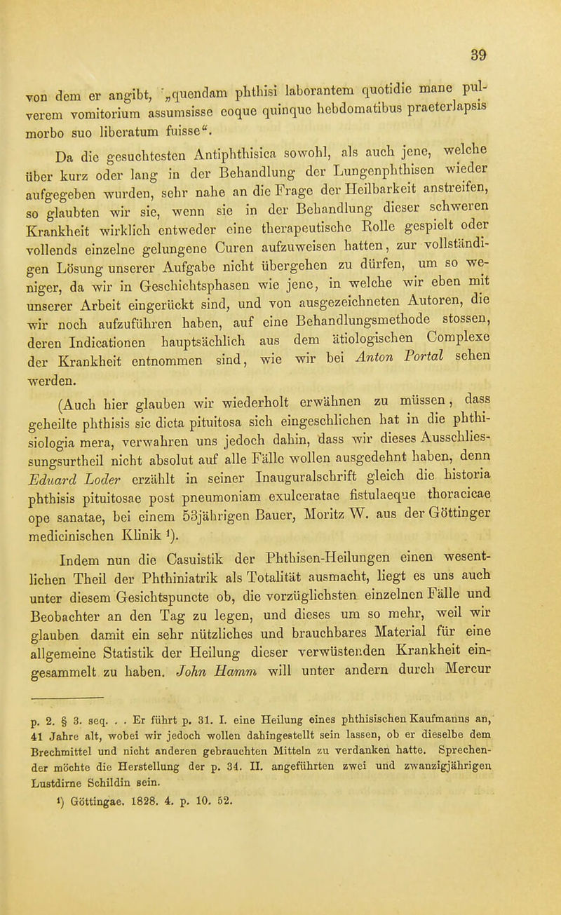1 3^ von dem er angibt, '„quendam phthlsi laborantem quotidic mane pul- verem vomltorium assumslsse coque quinquo hebdomatibus praeterlapsis morbo suo liberatum fuisse. Da die gesuchtesten Antipbthisica sowohl, als auch jene, welche über kurz oder lang in der Behandlung der Lungenphthisen wieder aufgegeben wurden, sehr nahe an die Frage der Heilbarkeit anstreifen, so glaubten wir sie, wenn sie in der Behandlung dieser schweren Krankheit wirklich entweder eine therapeutische Kolle gespielt oder vollends einzelne gelungene Curen aufzuweisen hatten, zur vollständi- gen Lösung unserer Aufgabe nicht übergehen zu dürfen, um so we- niger, da wir in Geschichtsphasen wie jene, in welche wir eben mit unserer Arbeit eingerückt sind, und von ausgezeichneten Autoren, die wir noch aufzuführen haben, auf eine Behandlungsmethode^ stossen, deren Indicationen hauptsächlich aus dem ätiologischen Complexe der Krankheit entnommen sind, wie wir bei Anton Portal sehen werden. (Auch hier glauben wir wiederholt erwähnen zu müssen, dass geheilte phthisis sie dicta pituitosa sich eingeschlichen hat in die phthi- siologia mera, verwahren uns jedoch dahin, dass wir dieses Ausschlies- sungsurtheil nicht absolut auf alle Fälle wollen ausgedehnt haben,^ denn Eduard Loder erzählt in seiner Inauguralschrift gleich die historia phthisis pituitosae post pneumoniam exulceratae fistulaeque thoracicae ope sanatae, bei einem 53jährigen Bauer, Moritz W. aus der Göttinger medicinischen Klinik Indem nun die Casuistik der Phthisen-Heilungen einen wesent- lichen Theil der Phthiniatrik als Totalität ausmacht, liegt es uns auch unter diesem Gesichtspuncte ob, die vorzüglichsten einzelnen Fälle und Beobachter an den Tag zu legen, und dieses um so mehr, weil wir glauben damit ein sehr nützliches und brauchbares Material für eine allgemeine Statistik der Heilung dieser verwüstenden Krankheit ein- gesammelt zu haben. John Hamm will unter andern durch Mercur p. 2. § 3. seq. . . Er führt p. 31. I. eine Heilung eines phthisischen Kaufmanns an, 41 Jahre alt, wobei wir jedoch wollen dahingestellt sein lassen, ob er dieselbe dem Brechmittel und nicht anderen gebrauchten Mitteln zu verdanken hatte. Sprechen- der möchte die Herstellung der p. 34. II. angeführten zwei und zwanzigjährigen Lustdime Schildin sein. 1) Göttingae. 1828. 4, p. 10. 52. 1