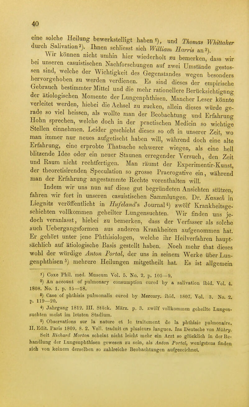 40 eine solche Heilung bewerkstelligt habend), und Thomas Whütaker dm-cli Salivation2}. Ihnen schliesst sich William Harris an 3) _ W,r können nicht umhin hier wiederholt zn bemerken, dass wir bei unseren easuisfschen Nachforschungen auf zwei Umstände gestos- sen smd welche der Wichtigkeit des Gegenstandes wegen besonders hervorgehoben zu werden verdienen. Es sind dieses der empirische Gebrauch bestimmter Mittel und die mehr rationellere Berücksichtigung der ätiologischen Momente der Lungenphthisen. Mancher Leser könnte verleitet werden, hiebei die Achsel zu zucken, allein dieses würde ge- rade so viel heissen, als wollte man der Beobachtung und Erfahrung Hohn sprechen, welche doch in der practischen Medicin so wichtige Stellen einnehmen. Leider geschieht dieses so oft in unserer Zeit, wo man immer nur neues aufgetischt haben will, während doch eine alte Erfahrung, eine erprobte Thatsache schwerer wiegen, als eine hell blitzende Idee oder ein neuer Staunen erregender Versuch, den Zeit und Raum nicht rechtfertigen. Man räumt der Experimentir-Kunst, der theoretisirenden Speculation so grosse Praerogative ein, während man der Erfahrung angestammte Rechte vorenthalten will. Indem wir uns nun auf diese gut begründeten Ansichten stützen, fahren wir fort in unseren casuistischen Sammlungen. Dr. Kausch in Liegnitz veröffentlicht in Hufeland's Journal*) zwölf Krankheitsge- schichten vollkommen geheilter Lungensuchten. Wir finden uns je- doch veranlasst, hiebei zu bemerken, dass der Verfasser als solche auch Uebergangsformen aus anderen Krankheiten aufgenommen hat. Er gehört unter jene Phthisiologen, welche ihr Heilverfahren haupt- sächlich auf ätiologische Basis gestellt haben. Noch mehr that dieses wohl der würdige Ant07i Portal, der uns in seinem Werke über Lun- genphthisen 5) mehrere Heilungen mitgetheilt hat. Es ist allgemein Göxe Phil. med. Museum Vol. 5. No. 2. p, 105—9. 2) An account of pulmonary consumption cured by a salivation ibid. Vol. 4. 1808. No. 1. p. 15—18, 8) Gase of phthisis pulmonalis cured by Mercury. ibid. 1807, Vol 3 No 2 p. 119—20. 4) Jahrgang 1812, III. Stück. März, p. 3, zwölf vollkommen geheilte Lungen- suchten meist im letzten Stadium. 5) Observations sur la nature et le traitement de la phthisie pulmonaire. II. Edit. Paris 1809. 8. 2. Voll, traduit en plusieurs langues. Ins Deutsche von Mühry. Seit Bichard Morton scheint nicht leicht mehr ein Arzt so glücklich in der Be- handlung der Lungenphthisen gewesen zu sein, als Anton Portal, wenigstens finden sich von keinem derselben so zahlreiche Beobachtungen aufgezeichnet.