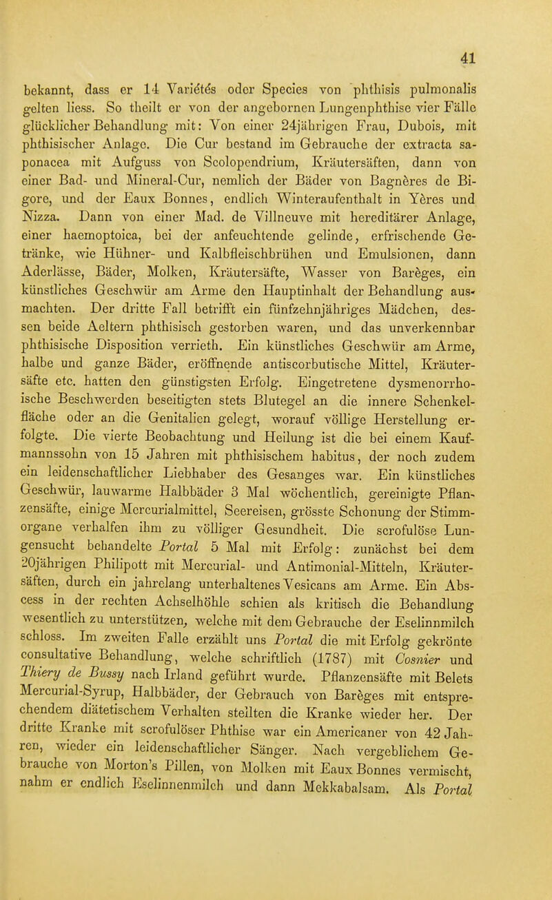 bekannt, dass er 14 Varidtds oder Speeles von phthisis pulmonalis gelten Hess. So theilt er von der angebornen Lungenphthise vier Fälle glücklicher Behandlung mit: Von einer 24jährigcn Frau, Dubois^ mit phthisischer Anlage. Die Cur bestand im Gebrauche der extracta sa- ponacea mit Aufguss von Scolopendrium, Kräutersäften, dann von einer Bad- und Mineral-Cur, nemlich der Bäder von Bagneres de Bi- gore, und der Eaux Bonnes, endlich Winteraufenthalt in Yeres und Nizza. Dann von einer Mad. de Villneuve mit hereditärer Anlage, einer haemoptoica, bei der anfeuchtende gelinde, erfrischende Ge- tränke, wie Hühner- und Kalbfleischbrühen und Emulsionen, dann Adei'lässe, Bäder, Molken, Kräutersäfte, Wasser von Bareges, ein künstliches Geschwür am A.rme den Hauptinhalt der Behandlung aus- machten. Der dritte Fall betrifft ein fünfzehnjähriges Mädchen, des- sen beide Aeltern phthisisch gestorben waren, und das unverkennbar phthisische Disposition verrieth. Ein künstliches Geschwür am Arme, halbe und ganze Bäder, eröffnende antiscorbutische Mittel, Kräuter- säfte etc. hatten den günstigsten Erfolg. Eingetretene dysmenorrho- ische Beschwerden beseitigten stets Blutegel an die innere Schenkel- fläche oder an die Genitalien gelegt, worauf völlige Herstellung er- folgte. Die vierte Beobachtung und Heilung ist die bei einem Kauf- mannssohn von 15 Jahren mit phthisischem habitus, der noch zudem ein leidenschaftlicher Liebhaber des Gesanges war. Ein künstliches Geschwür, lauwarme Halbbäder 3 Mal wöchentlich, gereinigte Pflan- zensäfte, einige Mercurialmittel, Seereisen, grösste Schonung der Stimm- organe verhalfen ihm zu völliger Gesundheit. Die scrofulöse Lun- gensucht bebandelte Portal 5 Mal mit Erfolg: zunächst bei dem 20jährigen Philipott mit Mercurial- und Antimonial-Mitteln, Kräuter- säften, durch ein jahrelang unterhaltenes Vesicans am Arme. Ein Abs- cess in der rechten Achselhöhle schien als kritisch die Behandlung wesentlich zu imterstützen, welche mit dem Gebrauche der Eselinnmilch schloss. Im zweiten Falle erzählt uns Portal die mit Erfolg gekrönte consultative Behandlung, welche schriftlich (1787) mit Cosnier und Thiery de Bussy nach Irland geführt wurde. Pflanzensäfte mit Belets Mercurial-Syrup, Halbbäder, der Gebrauch von Bareges mit entspre- chendem diätetischem Verhalten stellten die Kranke wieder her. Der dritte Kranke mit scrofulöser Phthise war ein Americaner von 42 Jah- ren, wieder ein leidenschaftlicher Sänger. Nach vergeblichem Ge- brauche von Morton's Pillen, von Molken mit Eaux Bonnes vermischt, nahm er endlich Eselinnenmilch und dann Mekkabalsam. Als Portal