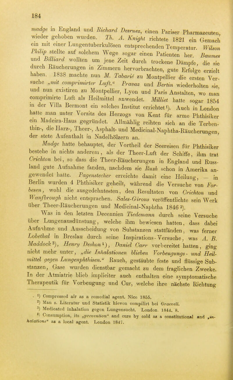 madge in England und Bichard Desruez, einen Pariser Pharmazeuten, wieder gehoben wurden. TL A. Knight richtete 1821 ein Gemach ein mit einer Lungentuberkulösen entsprechenden Temperatur. Wilson P/«Z*jp stellte auf solchem Wege sogar einen Patienten her. Baume. und ßilhard wollten um jene Zeit durch trockene Dämpfe die sie durch Räucherungen in Zimmern hervorbrachten, gute Erfolge erzielt haben. 1838 machte nun M. Tabari4 zu xMontpellier die ersten Ver- suche „mÜ comprindrter Luft Pravaz und Bertin wiederholten sie und nun existiren zu Montpellier, Lyon und Paris Anstalten, wo man comprimirte Luft als Heilmittel anwendet. Milliet hatte sogar 1854 m der Villa Bermont ein solches Institut errichtet i). Auch in London hatte man unter Vorsitz des Herzogs von Kent für arme Phthisiker em Madeira-Haus gegründet. Allmählig reihten sich an die Terben- thin-, die Harz-, Theer-, Asphalt-und Medicinal-Naphtha-Räucherungen der stete Aufenthalt in Nadelhölzern an. ' Mudge hatte behauptet, der Vortheil der Seereisen für Phthisiker bestehe in nichts anderem, als der Theer-Luft der Schiffe, ihm trat Crichton bei, so dass die Theer-Räucherungen in England und Russ- land gute Aufnahme fanden, nachdem sie Rusk schon in Amerika an- gewendet hatte. Pagenstecher erreichte damit eine Heilung, - in Berlin wurden 4 Phthisiker geheilt, während die Versuche von For- hesen, wohl die ausgedehntesten, den Resultaten von Grichto?i und Wanßrough nicht entsprachen. Sales-Girons veröfFenthchte sein Werk über Theer-Räucherungen und Medicinal-Naphtha 1846 2). Was in den letzten Decennien Tiedemann durch seine Versuche über Lungenausdünstung, welche ihm bewiesen hatten, dass dabei Aufnahme und Ausscheidung von Substanzen stattfänden, was ferner Lobethal in Breslau durch seine Inspirations - Versuche, was A. B. MaddockHenry Deshon^), Daniel Oarr vorbereitet hatten, ging nicht mehr unter, „die Inhalationen Uiehen Vorbeugungs- und Heil- mittel gegen Lungenphthisen. Rauch, gestäubte feste und flüssige Sub- stanzen, Gase wurden dienstbar gemacht zu dem fraglichen Zwecke. In der Atmiatrie blieb impliciter auch enthalten eine symptomatische Therapeutik für Vorbeugung und Cur, welche ihre nächste Richtung - 1) Compressed air as a remedial agent, Nice 1855, 2) Man 8. Literatur und Statistik hievon compilirt bei OraeveU. «') Medicated inhalation gegen Lungensucht. London. 1844. 8. Consumption, its „preveniion and eure by cold as a constitutional «nd ,m- halations as a local agent. London 1847.