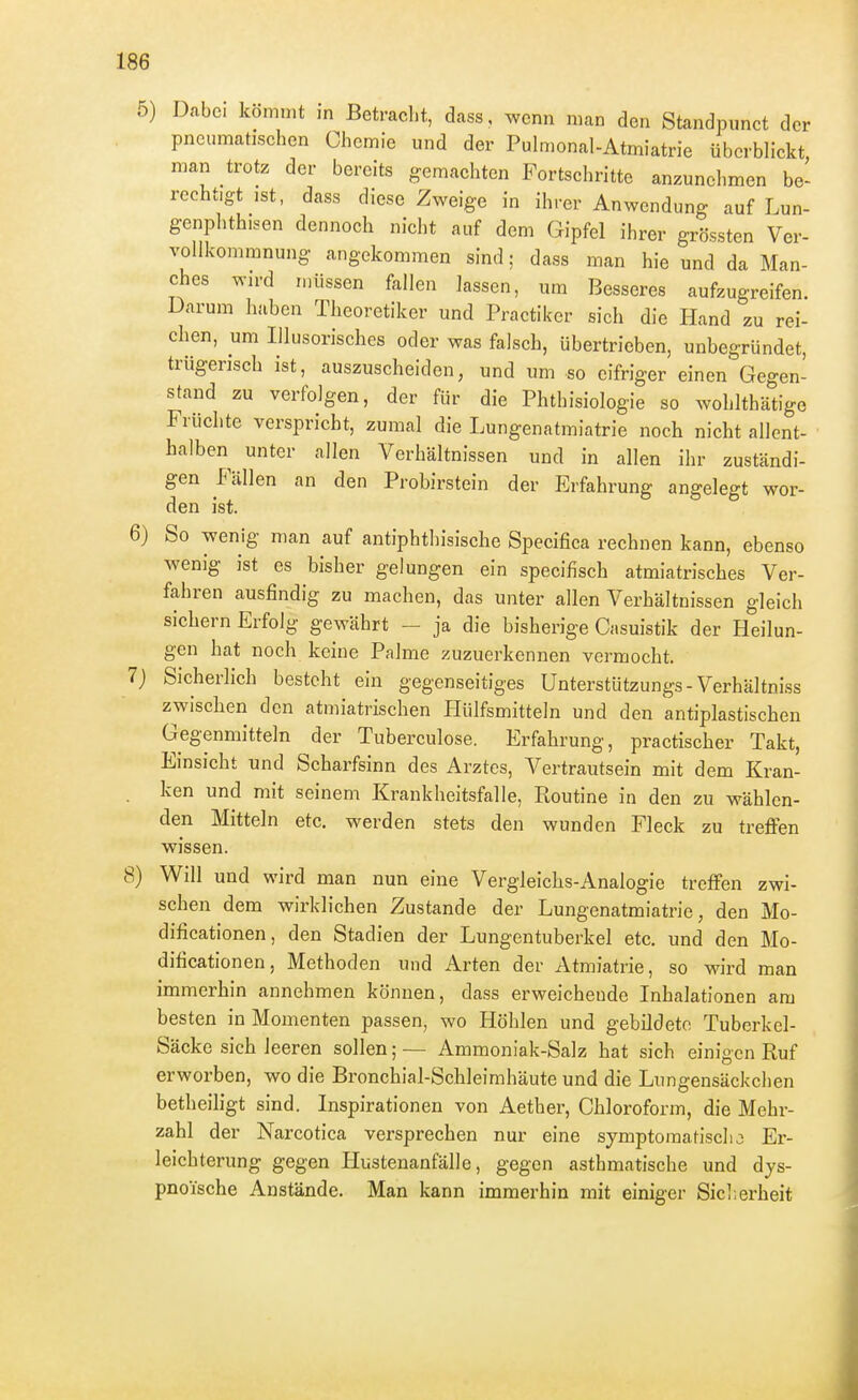 5) Dabei kömmt in Betracl.t, dass, wenn man den Standpunct der pneumatischen Chemie und der Pulmonal-Atmiatrie überblickt man trotz der bereits gemachten Fortschritte anzunehmen be- rechtigt ist, dass diese Zweige in ihrer Anwendung auf Lun- genphthisen dennoch nicht auf dem Gipfel ihrer grössten Ver- vollkommnung angekommen sind; dass man hie und da Man- ches wn-d müssen fallen lassen, um Besseres aufzugreifen. Darum haben Theoretiker und Practiker sich die Hand zu rei- chen, um Illusorisches oder was falsch, übertrieben, unbegründet, trügerisch ist, auszuscheiden, und um so eifriger einen Gegen- stand zu verfolgen, der für die Phthisiologie so Avohlthätige Früchte verspricht, zumal die Lungenatmiatrie noch nicht allent- halben unter allen Verhältnissen und in allen ihr zuständi- gen Fällen an den Probirstein der Erfahrung angelegt wor- den ist. 6) So wenig man auf antiphthisische Specifica rechnen kann, ebenso wenig ist es bisher gelungen ein specifisch atmiatrisches Ver- fahren ausfindig zu machen, das unter allen Verhältnissen gleich sichern Erfolg gewährt - ja die bisherige Casuistik der Heilun- gen hat noch keine Palme zuzuerkennen vermocht. 7j Sicherlich besteht ein gegenseitiges Unterstützungs-Verhältniss zwischen den atmiatrischen Hülfsmitteln und den antiplastischen Gegenmitteln der Tuberculose. Erfahrung, practischer Takt, Einsicht und Scharfsinn des Arztes, Vertrautsein mit dem Kran- . ken und mit seinem Krankheitsfalle, Routine in den zu wählen- den Mitteln etc. werden stets den wunden Fleck zu treffen wissen. 8) Will und wird man nun eine Vergleichs-Analogie treffen zwi- schen dem wirklichen Zustande der Lungenatmiatrie, den Mo- dificationen, den Stadien der Lungentuberkel etc. und den Mo- dificationen, Methoden und Arten der Atmiatrie, so wird man immerhin annehmen können, dass erweichende Inhalationen am besten in Momenten passen, wo Höhlen und gebildete Tuberkel- Säcke sich leeren sollen; — Ammoniak-Salz hat sich einigen Ruf erworben, wo die Bronchial-Schleimhäute und die Lungensäckchen betheiligt sind. Inspirationen von Aether, Chloroform, die Mehr- zahl der Narcotica versprechen nur eine symptomatischo Er- leichterung gegen Ilustenanfälle, gegen asthmatische und dys- pnoische Anstände. Man kann immerhin mit einiger Sicl.erheit