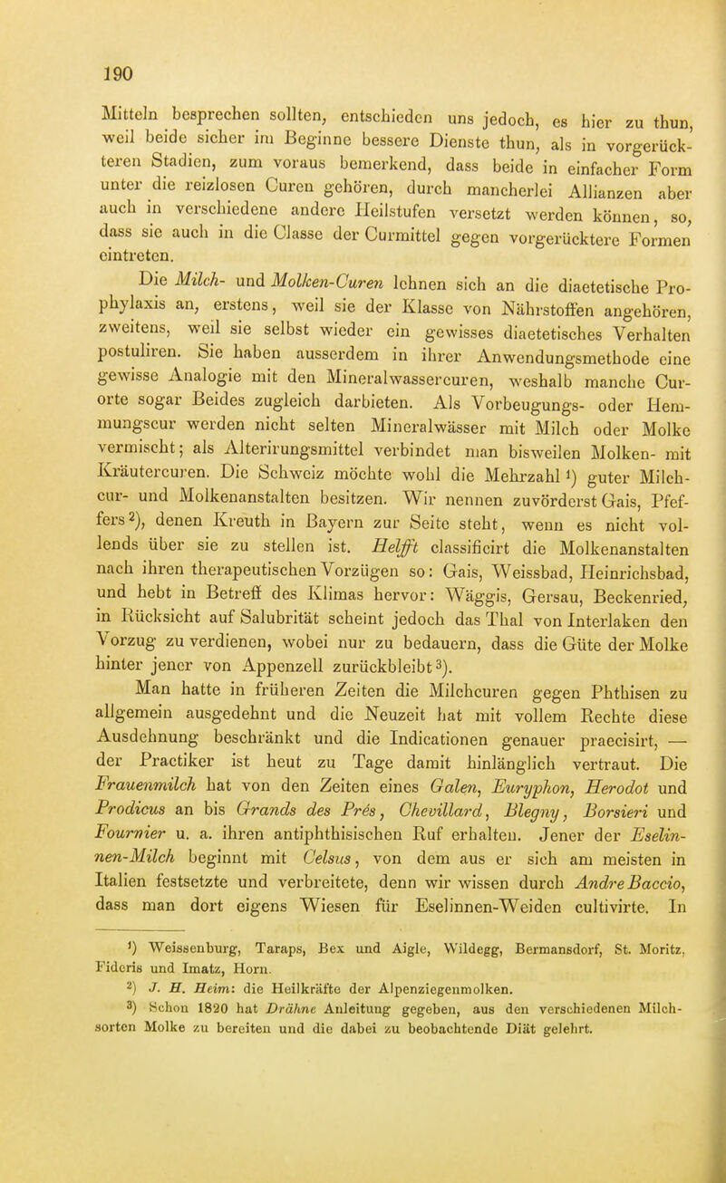 Mitteln besprechen sollten, entschieden uns jedoch, es hier zu thun, weil beide sicher im Beginne bessere Dienste thun, als in vorgerück- teren Stadien, zum voraus bemerkend, dass beide in einfacher Form unter die reizlosen Curen gehören, durch mancherlei Allianzen aber auch in verschiedene andere lieilstufen versetzt werden können, so, dass sie auch in die Classe der Curmittel gegen vorgerücktere Formen eintreten. Die Milch- und Molken-Guren lehnen sich an die diaetetische Pro- phylaxis an, erstens, weil sie der Klasse von Nährstoffen angehören, zweitens, weil sie selbst wieder ein gewisses diaetetisches Verhalten postuliren. Sie haben ausserdem in ihrer Anwendungsmethode eine gewisse Analogie mit den Mineralwassercuren, weshalb manche Cur- orte sogar Beides zugleich darbieten. Als Vorbeugungs- oder Hem- mungscur werden nicht selten Mineralwässer mit Milch oder Molke vermischt; als Alterirungsmittel verbindet man bisweilen Molken- mit Kräutercuren. Die Schweiz möchte wohl die Mehrzahl i) guter Milch- cur- und Molkenanstalten besitzen. Wir nennen zuvörderst Gais, Pfef- fers 2), denen Kreuth in Bayern zur Seite steht, wenn es nicht vol- lends über sie zu stellen ist. Helfft classificirt die Molkenanstalten nach ihren therapeutischen Vorzügen so: Gais, Weissbad, Heinrichsbad, und hebt in Betreff des Klimas hervor: Wäggis, Gersau, Beckenried, in Rücksicht auf Salubrität scheint jedoch das Thal von Interlaken den Vorzug zu verdienen, wobei nur zu bedauern, dass die Güte der Molke hinter jener von Appenzell zurückbleibt 3). Man hatte in früheren Zeiten die Milchcuren gegen Phthisen zu allgemein ausgedehnt und die Neuzeit hat mit vollem Rechte diese Ausdehnung beschränkt und die Indicationen genauer praecisirt, — der Practiker ist heut zu Tage damit hinlänglich vertraut. Die Frauenmilch hat von den Zeiten eines Galen^ Euryphon, Herodot und Prodicus an bis Grands des Prds, Chevillard, Blegny, Borsieri und Fournier u. a. ihren antiphthisischen Ruf erhalten. Jener der Eselin- nen-Milch beginnt mit C'elsus, von dem aus er sieh am meisten in Italien festsetzte und verbreitete, denn wir wissen durch Andre Baccio, dass man dort eigens Wiesen für Eselinnen-Weiden cultivirte. In ') Weissenburg, Taraps, Bex und Aigle, VVildegg, Bermansdorf, St. Moritz, Fideris und Imatz, Horn. 2) .7. H. Heim: die Heilkräfte der Alpenziegenmolken. 3) Schon 1820 hat Drähne Anleitung gegeben, aus den verschiedenen Milch- sorten Molke zu bereiten und die dabei zu beobachtende Diät gelehrt.