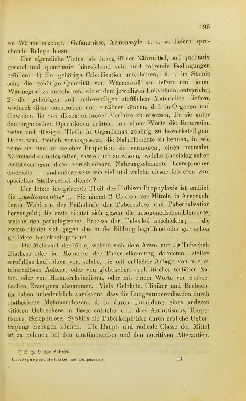 sie Wärme erzeugt. Gefängnisse, Armenasyle u. s. w. liefern spre- chende Belege hiezu. Der eigentliche Victiis, als Inbegriff der Nährmitkel, soll qualitativ gesund und quantitativ hinreichend sein und folgende Bedingungen erfüllen: J) die gehörige Calorification unterhalten, d. i. im ötande sein, die gehörige Quantität von Wärmestoff zu liefern und jenen Wärmegrad zu unterhalten, wie er dem jeweiligen Individuum entspricht; 2) die gehörigen und nothwendigen stoffliehen Materialien liefern, wodurch diese construiren und ernähren können, d. i. in Organen und Geweben die von diesen erlittenen Verluste zu ersetzen, die sie unter den organischen Operationen erlitten, mit einenVWorte die Reparation fester und flüssiger Theile im Organismus gehörig zu bewerkstelligen. Dabei wird freilich vorausgesetzt, die Nährelemente zu kennen, in wie ferne sie und in welcher Proportion sie vermögen, einen normalen Nährstand zu unteuhalten, sowie auch zu wissen, welche physiologischen Anforderungen diese verschiedenen Nahrungselemente beanspruchen einerseits, — und andererseits wie viel und welche dieser letzteren zum speciellen Stoffwechsel dienen ? Der letzte integrirende Theil der Phthisen-Prophylaxis ist endlich die „medicamentöse i). Sie nimmt 2 Classen von Mitteln in Anspruch, deren Wahl aus der Pathologie der Tubei'culosc und Tuberculisation hervorgeht; die erste richtet sich gegen die nosogenetischenElemente, welche den pathologischen Process der Tuberkel anschicken; — die zweite richtet sich gegen das in der Bildung begriffene oder gar schon gebildete Krankheitsproduct. Die Mehrzahl der Fälle, welche sich dem Arzte nur als Tuberkel- Diathese oder im Momente der Tuberkelkeimung darbieten, stellen scrofulöse Individuen vor, solche, die mit erblicher Anlage von wieder tuberculösen Aeltern, oder von gichtischer, syphilitischer tertiärer Na- tur, oder von Haeraorrhoidalisten, oder mit einem Worte von cachec- tischen Erzeugern abstammen. Viele Gelehrte, Cliniker nnd Beobach- ter haben unbedenklich anerkannt, dass die Lungentuberculisation durch diathesische Metamoi'phosen, d. h. durch Umbildung eines anderen vitiösen Gebrechens in dieses entstehe und dass Arthritismus, Herpe- tismus, Scrophulose, Syphilis die Tuberkelphthise durch erbliche Ueber- tragung erzeugen können. Die Haupt- und radicale Classe der Mittel ist zu nehmen bei den umstimmenden und den nutritiven iVlterantien. 1) 8. p. 9 der SchBift. Ullerspsrger, Heilbtrkeit der Iinng;ensucht. 18
