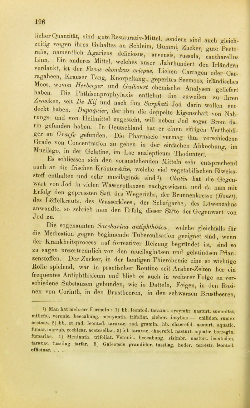Jicher Quantität, sind gute Restaurativ-Mittel, sondern sind auch deich- zeitig wegen ihres Gehaltes an Schleim, Gummi, Zucker, gute Pecto- aha, namenthch Aganeus dehciosus, arvensis, russula, cantharellus 7 Z Jahrhundert den Irländern verdankt, ist der Fuocs chondrus crispm, Liehen Carragen oder Car- ragaheen, Krauser Tang, Knorpeltang, geperltes Seemoos, irländisches Moos, wovon Herberger und Ouibourt chemische Analysen geliefert haben Die Phthisenprophylaxis entlehnt ihn zuweilen zu ihren Zwecken seit De Ky und nach ihm Sarphati Jod darin wollen ent- deckt haben. Dupaquier, der ihm die doppelte Eigenschaft von Nah- rung«- und von Heilmittel zugesteht, will neben Jod sogar Brom da- nn gefunden haben. In Deutschland hat er einen eifrigen Vertheidi- ger an Oraefe gefunden. Die Pharmacie vermag ihm verschiedene Grade von Goncentration zu geben in der einfachen Abkochung im Mucilago, m der Gelatine, im Lac analepticum Thodunteri. Es schliessen sich den voranstehenden Mitteln sehr entsprechend auch an die frischen Kräutersäfte, welche viel vegetabilischen Eiweiss- stofF enthalten und sehr mucilaginös sind i). Chatin hat die Gegen- wa.-t von Jod in vielen Wasserpflanzen nachgewiesen, und da man mit Erfolg den gepressten Saft des Wegerichs, der Brunnenkresse (Bonet), des Löffelkrauts, des Wasserklees, der Schafgarbe, des Löwenzahns anwandte, so schrieb man den Erfolg dieser Säfte der Gegenwart von Jod zu. Die sogenannten Saccharina antiphfhisica, welche gleichfalls für die Medication gegen beginnende Tuberculisation geeignet sind, wenn der Krankbeitsprocess auf forraativer Reizung begründet ist, sind so zu sagen unzertrennlich von den mucilaginösen und gelatinösen Pflan- zenstofFen. Der Zucker, in der heutigen Thierchemie eine so wichtige Rolle spielend, war in practischer Routine seit Araber-Zeiten her ein frequentes Antiphthisicum und bheb es auch in weiterer Folge an ver- schiedene Substanzen gebunden, wie in Datteln, Feigen, in den Rosi- nen von Corinth, in den Brustbeeren, in den schwarzen Brustbeeren, 1) Man hat mehrere Formeln : 1) hb. leontod. taraxac. sysymbr. nasturt. summitat. millefol. veronic. beccabung. meuyantli. trifoliat. cichor. intybus — chilidon. rumex acetosa. 2) hb. et rad. leontod. taraxac. rad. gramin. hb. chaerefol. nasturt. aquatie. fumar. marrub. cochlear. acetosellae. 3) fol. taraxac. chaerefol. nasturt. aquatie. borragin, fumariae. 4) Menianth. trifoliat. Veronic. beccabung. sisimbr. nasturt. leontodon. taraxac. tussilag. farfar. 6J Galeopsis grandiflor, tussilag. heder. terrestr. leontod. officinar. . . .