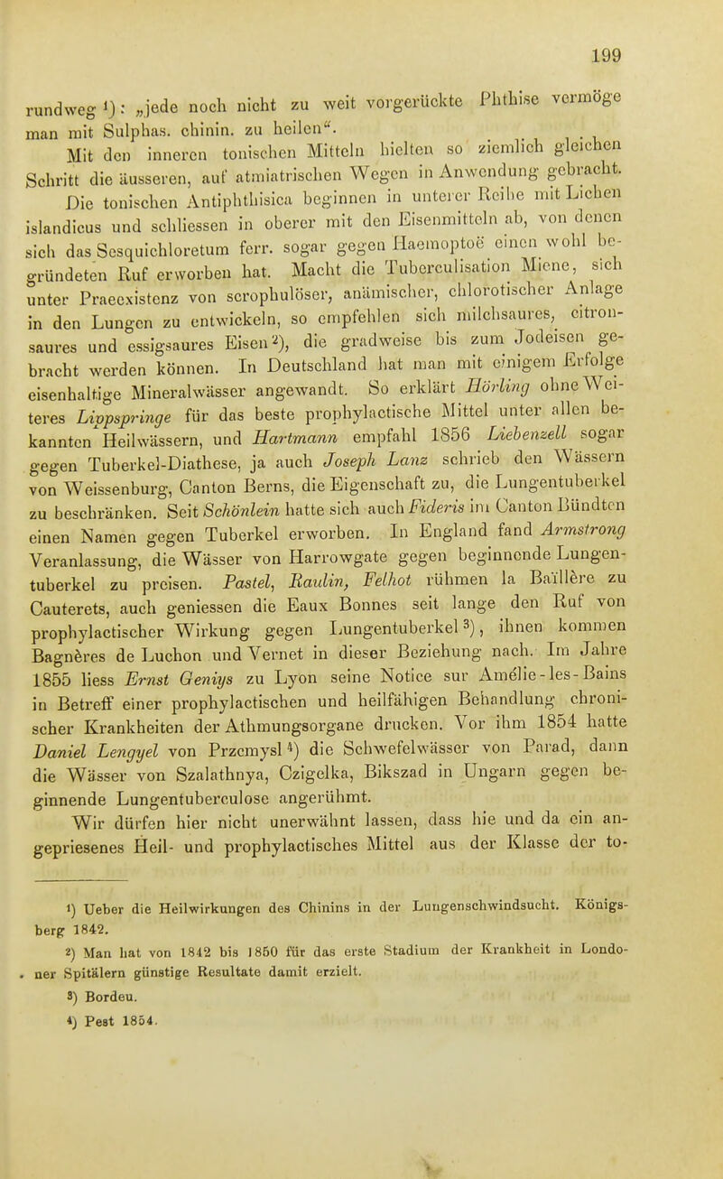 rundweg ^: «jede noch nicht zu weit vorgerückte Phthise vermöge man mit Sulphas. chinin. zu heilen. Mit den inneren tonischen Mittehi hieUen so ziemh'ch gleichen Schritt die äusseren, auf atmiatrischen Wegen in Anwendung gebracht. Die tonischen Antiphthisica beginnen in unterer Reihe mit Liehen islandicus und schhessen in oberer mit den Eisenmittdn ab, von denen sich das Sesquichloretum ferr. sogar gegen Haemoptoe einen wohl be- gründeten Ruf erworben hat. Macht die Tuberculisation Miene, sich unter Praeexistenz von scrophulöser, anämisclier, chlorotischer Anlage in den Lungen zu entwickeln, so empfehlen sich milchsaures, citron- saures und essigsaures Eisen die gradweise bis zum Jodeisen ge- bracht werden können. In Deutschland hat man mit einigem Erfolge eisenhaltige Mineralwässer angewandt. So erklärt Hörling ohne Wei- teres Livpspringe für das beste prophylactische Mittel unter allen be- kannten'Heilwässern, und Hartmann empfahl 1856 Liebenzell sogar gegen Tuberkel-Diathese, ja auch Joseph Lanz schrieb den Wässern von Weissenburg, Canton Berns, die Eigenschaft zu, die Lungentuberkel zu beschränken. Seit Schönlein hatte sich nuch Fideris im Canton Bündtcn einen Namen gegen Tuberkel erworben. In England fand Armstrong Veranlassung, die Wässer von Harrowgate gegen beginnende Lungen- tuberkel zu preisen. Pastel, Baidin, Feihot rühmen la Baill^re zu Cauterets, auch geniessen die Eaux Bonnes seit lange den Ruf von prophylactischer Wirkung gegen Lungentuberkel 3), ihnen kommen Bagn^res de Luchon und Vernet in dieser Beziehung nach. Im Jahre 1855 Hess Ernst Geniys zu Lyon seine Notice sur Amelie-les-Bains in Betreff einer prophylactischen und heilfähigen Behandlung chroni- scher Krankheiten der Athmungsorgane drucken. Vor ihm 1854 hatte Daniel Lengyel von Przcmysl *) die Schwefelwässer von Parad, dann die Wässer von Szalathnya, Ozigelka, Bikszad in Ungarn gegen be- ginnende Lungentuberculose angerühmt. Wir dürfen hier nicht unerwähnt lassen, dass hie und da ein an- gepriesenes Heil- und prophylactisches Mittel aus der Klasse der to- 1) Ueber die Heilwirkungen des Chinins in der Lungenschwindsucht. Königs- berg 1842. 2) Man hat von 1842 bis 1860 für das erste Stadium der Krankheit in Londo- . ner Spitälern günstige Resultate damit erzielt. 3) Bordeu. *) Pest 1854.