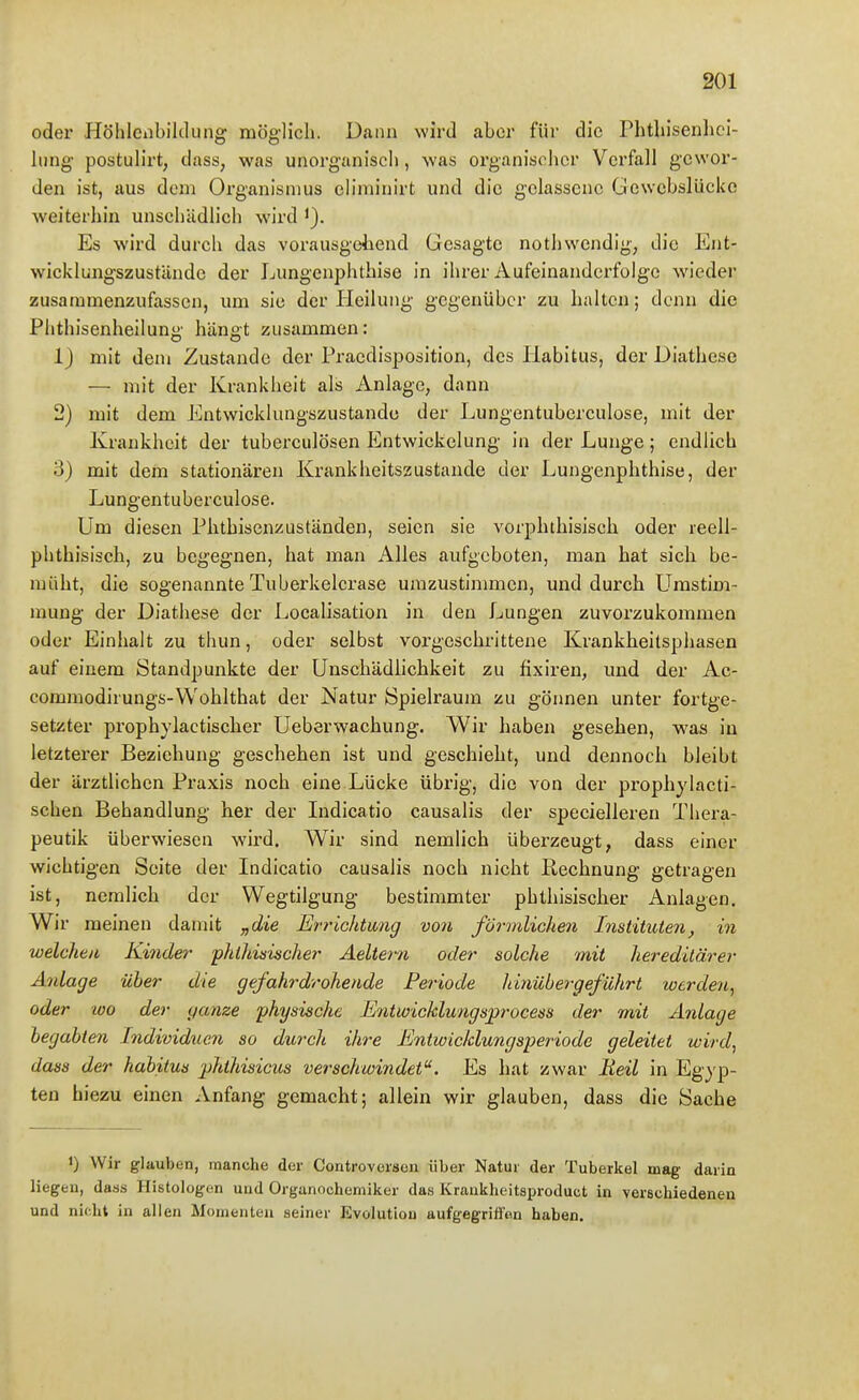 oder Höhlenbililung möglich. Dann wird aber für die Phtbisenhci- lung postulirt, dass, was unorganiscli, was organisolicr Verfall gewor- den ist, aus dem Organismus eliminirt und die gelassene Gewebslücke weiterhin unschädlich wird i). Es wird durch das vorausgeliend Gesagte nothwendig, die Ent- wicklungszuständc der Lungenphthise in ihrer Aufeinanderfolge wieder zusammenzufassen, um sie der Ileiluiig gegenüber zu halten; denn die Plithisenheilung hängt zusammen: 1) mit deni Zustande der Praedisposition, des Habitus, der Diathese — mit der Krankheit als Anlage, dann 2) mit dem Entwicklungszustandc der Lungentubcrculose, mit der Krankheit der tuberculösen Entwickelung in der Lunge; endlich 3) mit dem stationären Krankheitszustande der Lungenphthise, der Lungentubcrculose. Um diesen Phthisenzuständen, seien sie vorphthisisch oder reell- phthisisch, zu begegnen, hat man Alles aufgeboten, man hat sich be- müht, die sogenannte Tuberkelcrase umzustimmen, und durch Urastim- mung der Diathese der Localisation in den Lungen zuvorzukommen oder Einhalt zu thun, oder selbst vorgeschrittene Krankheilsphasen auf einem Standpunkte der Unschädlichkeit zu fixiren, und der Ac- commodirungs-VVohlthat der Natur Spielraum zu gönnen unter fortge- setzter prophylactischer Ueberwachung. Wir haben gesehen, was in letzterer Beziehung geschehen ist und geschieht, und dennoch bleibt der ärztlichen Praxis noch eine Lücke übrig, die von der prophylacti- schen Behandlung her der ludicatio causalis der specielleren Thera- peutik überwiesen wird. Wir sind nemlich überzeugt, dass einer wichtigen Seite der Indicatio causalis noch nicht Rechnung getragen ist, nemlich der Wegtilgung bestimmter phthisisclier Anlagen. Wir meinen damit „die Errichtung von förmlichen Instituten, in welchen Kinder phthisischer Aeltern oder solche mit hereditärer Anlage über die gefahrdrohende Periode hinübergeführt werden, oder 100 der ganze physische Entwicklungsprocess der mit Anlage begabten IndividucJi so durch ihre Entwicklungsperiode geleitet wird, dass der habitus phthisicus verschwindet. Es hat zwar Beil in Egyp- ten hiezu einen Anfang gemacht; allein wir glauben, dass die Sache 1) Wir glauben, manche der Controversen über Natur der Tuberkel mag darin liegen, dass Histologen und Organochemiker das Krankheitsproduct in verschiedenen und nicht in allen Momenten seiner Evolution aufgegriffen haben.